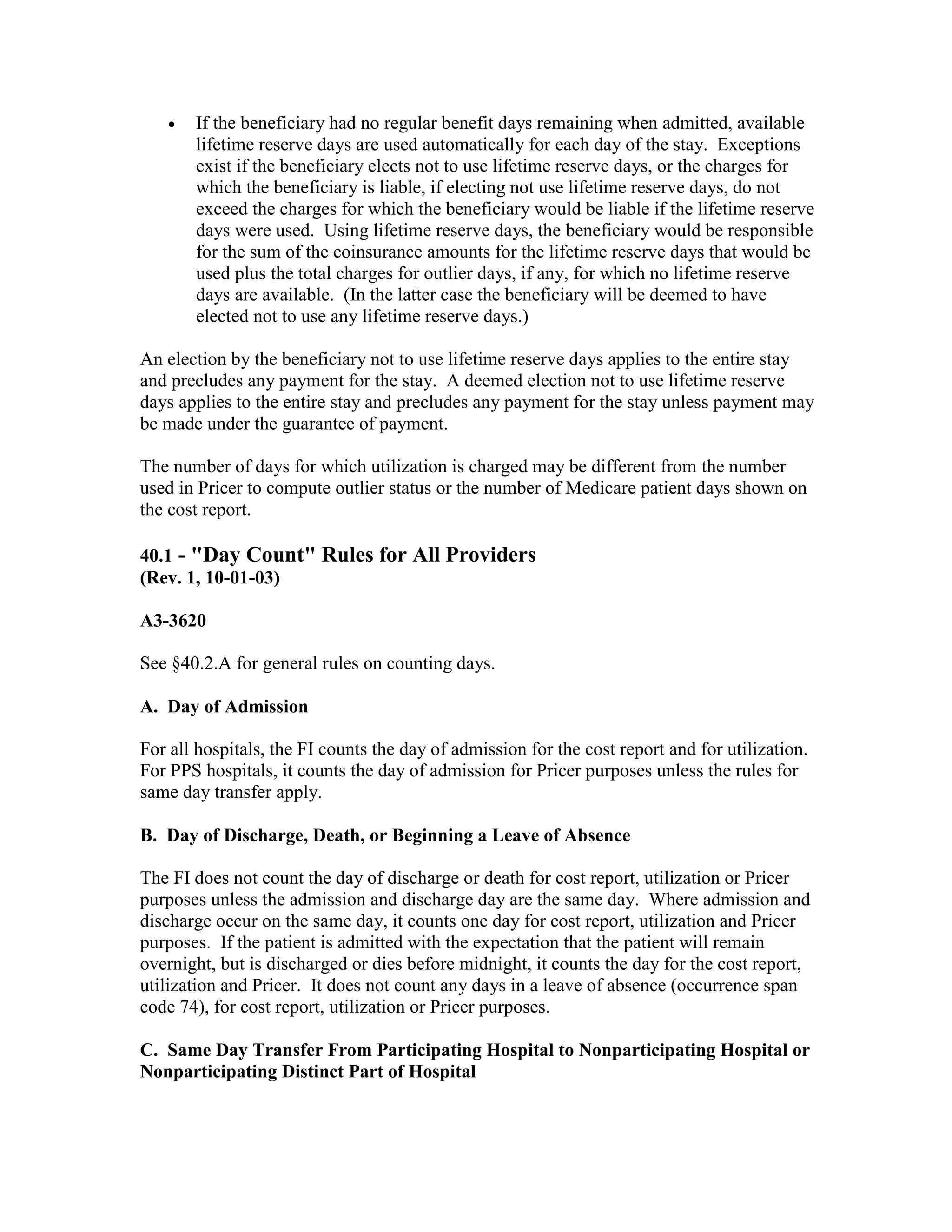 •

If the beneficiary had no regular benefit days remaining when admitted, available
lifetime reserve days are used automatically for each day of the stay. Exceptions
exist if the beneficiary elects not to use lifetime reserve days, or the charges for
which the beneficiary is liable, if electing not use lifetime reserve days, do not
exceed the charges for which the beneficiary would be liable if the lifetime reserve
days were used. Using lifetime reserve days, the beneficiary would be responsible
for the sum of the coinsurance amounts for the lifetime reserve days that would be
used plus the total charges for outlier days, if any, for which no lifetime reserve
days are available. (In the latter case the beneficiary will be deemed to have
elected not to use any lifetime reserve days.)

An election by the beneficiary not to use lifetime reserve days applies to the entire stay
and precludes any payment for the stay. A deemed election not to use lifetime reserve
days applies to the entire stay and precludes any payment for the stay unless payment may
be made under the guarantee of payment.
The number of days for which utilization is charged may be different from the number
used in Pricer to compute outlier status or the number of Medicare patient days shown on
the cost report.
40.1 - "Day Count" Rules for All Providers
(Rev. 1, 10-01-03)
A3-3620
See §40.2.A for general rules on counting days.
A. Day of Admission
For all hospitals, the FI counts the day of admission for the cost report and for utilization.
For PPS hospitals, it counts the day of admission for Pricer purposes unless the rules for
same day transfer apply.
B. Day of Discharge, Death, or Beginning a Leave of Absence
The FI does not count the day of discharge or death for cost report, utilization or Pricer
purposes unless the admission and discharge day are the same day. Where admission and
discharge occur on the same day, it counts one day for cost report, utilization and Pricer
purposes. If the patient is admitted with the expectation that the patient will remain
overnight, but is discharged or dies before midnight, it counts the day for the cost report,
utilization and Pricer. It does not count any days in a leave of absence (occurrence span
code 74), for cost report, utilization or Pricer purposes.
C. Same Day Transfer From Participating Hospital to Nonparticipating Hospital or
Nonparticipating Distinct Part of Hospital

 