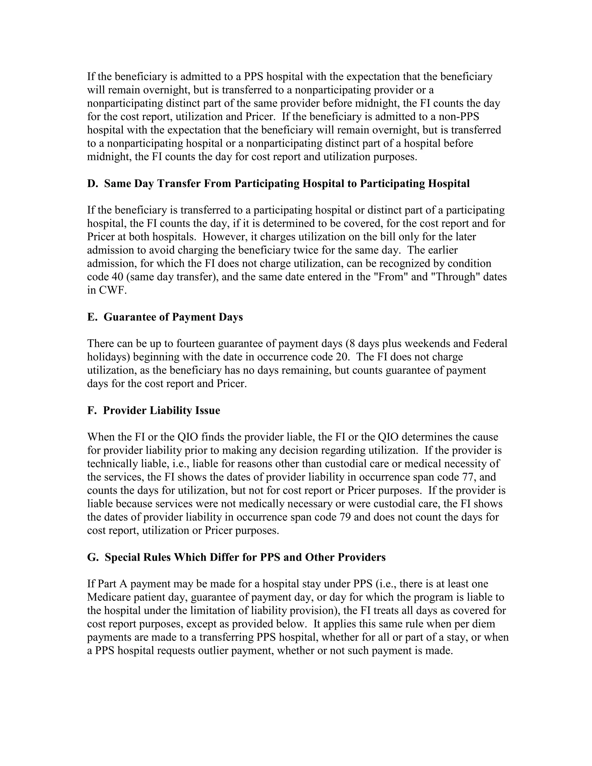 If the beneficiary is admitted to a PPS hospital with the expectation that the beneficiary
will remain overnight, but is transferred to a nonparticipating provider or a
nonparticipating distinct part of the same provider before midnight, the FI counts the day
for the cost report, utilization and Pricer. If the beneficiary is admitted to a non-PPS
hospital with the expectation that the beneficiary will remain overnight, but is transferred
to a nonparticipating hospital or a nonparticipating distinct part of a hospital before
midnight, the FI counts the day for cost report and utilization purposes.
D. Same Day Transfer From Participating Hospital to Participating Hospital
If the beneficiary is transferred to a participating hospital or distinct part of a participating
hospital, the FI counts the day, if it is determined to be covered, for the cost report and for
Pricer at both hospitals. However, it charges utilization on the bill only for the later
admission to avoid charging the beneficiary twice for the same day. The earlier
admission, for which the FI does not charge utilization, can be recognized by condition
code 40 (same day transfer), and the same date entered in the "From" and "Through" dates
in CWF.
E. Guarantee of Payment Days
There can be up to fourteen guarantee of payment days (8 days plus weekends and Federal
holidays) beginning with the date in occurrence code 20. The FI does not charge
utilization, as the beneficiary has no days remaining, but counts guarantee of payment
days for the cost report and Pricer.
F. Provider Liability Issue
When the FI or the QIO finds the provider liable, the FI or the QIO determines the cause
for provider liability prior to making any decision regarding utilization. If the provider is
technically liable, i.e., liable for reasons other than custodial care or medical necessity of
the services, the FI shows the dates of provider liability in occurrence span code 77, and
counts the days for utilization, but not for cost report or Pricer purposes. If the provider is
liable because services were not medically necessary or were custodial care, the FI shows
the dates of provider liability in occurrence span code 79 and does not count the days for
cost report, utilization or Pricer purposes.
G. Special Rules Which Differ for PPS and Other Providers
If Part A payment may be made for a hospital stay under PPS (i.e., there is at least one
Medicare patient day, guarantee of payment day, or day for which the program is liable to
the hospital under the limitation of liability provision), the FI treats all days as covered for
cost report purposes, except as provided below. It applies this same rule when per diem
payments are made to a transferring PPS hospital, whether for all or part of a stay, or when
a PPS hospital requests outlier payment, whether or not such payment is made.

 