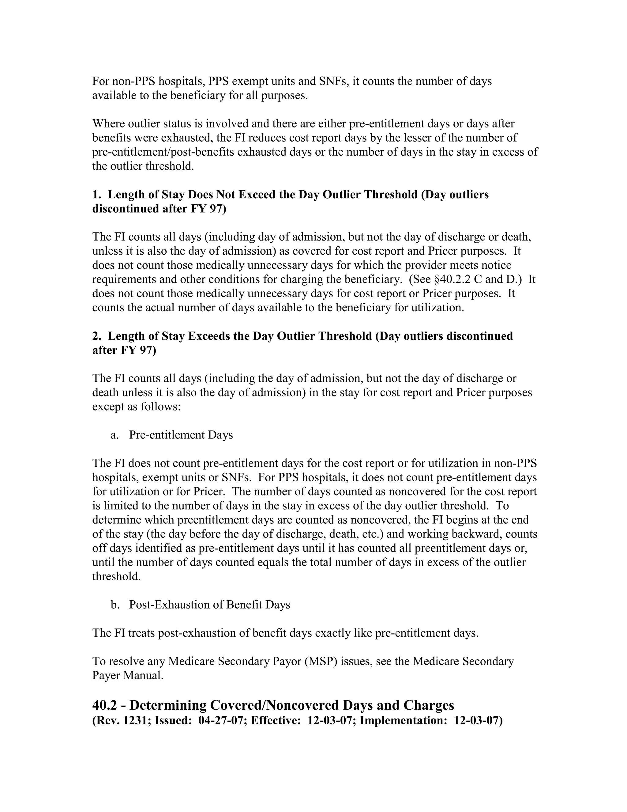 For non-PPS hospitals, PPS exempt units and SNFs, it counts the number of days
available to the beneficiary for all purposes.
Where outlier status is involved and there are either pre-entitlement days or days after
benefits were exhausted, the FI reduces cost report days by the lesser of the number of
pre-entitlement/post-benefits exhausted days or the number of days in the stay in excess of
the outlier threshold.
1. Length of Stay Does Not Exceed the Day Outlier Threshold (Day outliers
discontinued after FY 97)
The FI counts all days (including day of admission, but not the day of discharge or death,
unless it is also the day of admission) as covered for cost report and Pricer purposes. It
does not count those medically unnecessary days for which the provider meets notice
requirements and other conditions for charging the beneficiary. (See §40.2.2 C and D.) It
does not count those medically unnecessary days for cost report or Pricer purposes. It
counts the actual number of days available to the beneficiary for utilization.
2. Length of Stay Exceeds the Day Outlier Threshold (Day outliers discontinued
after FY 97)
The FI counts all days (including the day of admission, but not the day of discharge or
death unless it is also the day of admission) in the stay for cost report and Pricer purposes
except as follows:
a. Pre-entitlement Days
The FI does not count pre-entitlement days for the cost report or for utilization in non-PPS
hospitals, exempt units or SNFs. For PPS hospitals, it does not count pre-entitlement days
for utilization or for Pricer. The number of days counted as noncovered for the cost report
is limited to the number of days in the stay in excess of the day outlier threshold. To
determine which preentitlement days are counted as noncovered, the FI begins at the end
of the stay (the day before the day of discharge, death, etc.) and working backward, counts
off days identified as pre-entitlement days until it has counted all preentitlement days or,
until the number of days counted equals the total number of days in excess of the outlier
threshold.
b. Post-Exhaustion of Benefit Days
The FI treats post-exhaustion of benefit days exactly like pre-entitlement days.
To resolve any Medicare Secondary Payor (MSP) issues, see the Medicare Secondary
Payer Manual.

40.2 - Determining Covered/Noncovered Days and Charges
(Rev. 1231; Issued: 04-27-07; Effective: 12-03-07; Implementation: 12-03-07)

 