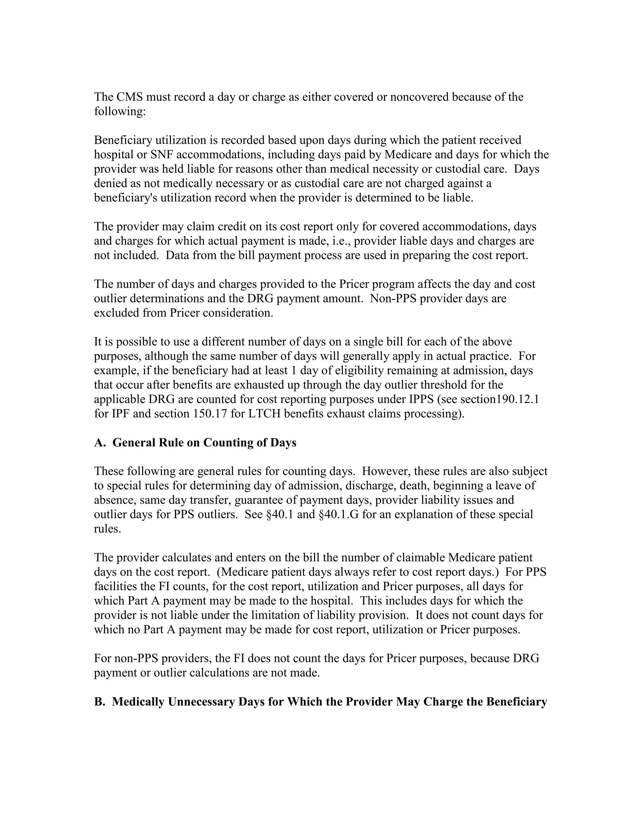 The CMS must record a day or charge as either covered or noncovered because of the
following:
Beneficiary utilization is recorded based upon days during which the patient received
hospital or SNF accommodations, including days paid by Medicare and days for which the
provider was held liable for reasons other than medical necessity or custodial care. Days
denied as not medically necessary or as custodial care are not charged against a
beneficiary's utilization record when the provider is determined to be liable.
The provider may claim credit on its cost report only for covered accommodations, days
and charges for which actual payment is made, i.e., provider liable days and charges are
not included. Data from the bill payment process are used in preparing the cost report.
The number of days and charges provided to the Pricer program affects the day and cost
outlier determinations and the DRG payment amount. Non-PPS provider days are
excluded from Pricer consideration.
It is possible to use a different number of days on a single bill for each of the above
purposes, although the same number of days will generally apply in actual practice. For
example, if the beneficiary had at least 1 day of eligibility remaining at admission, days
that occur after benefits are exhausted up through the day outlier threshold for the
applicable DRG are counted for cost reporting purposes under IPPS (see section190.12.1
for IPF and section 150.17 for LTCH benefits exhaust claims processing).
A. General Rule on Counting of Days
These following are general rules for counting days. However, these rules are also subject
to special rules for determining day of admission, discharge, death, beginning a leave of
absence, same day transfer, guarantee of payment days, provider liability issues and
outlier days for PPS outliers. See §40.1 and §40.1.G for an explanation of these special
rules.
The provider calculates and enters on the bill the number of claimable Medicare patient
days on the cost report. (Medicare patient days always refer to cost report days.) For PPS
facilities the FI counts, for the cost report, utilization and Pricer purposes, all days for
which Part A payment may be made to the hospital. This includes days for which the
provider is not liable under the limitation of liability provision. It does not count days for
which no Part A payment may be made for cost report, utilization or Pricer purposes.
For non-PPS providers, the FI does not count the days for Pricer purposes, because DRG
payment or outlier calculations are not made.
B. Medically Unnecessary Days for Which the Provider May Charge the Beneficiary

 