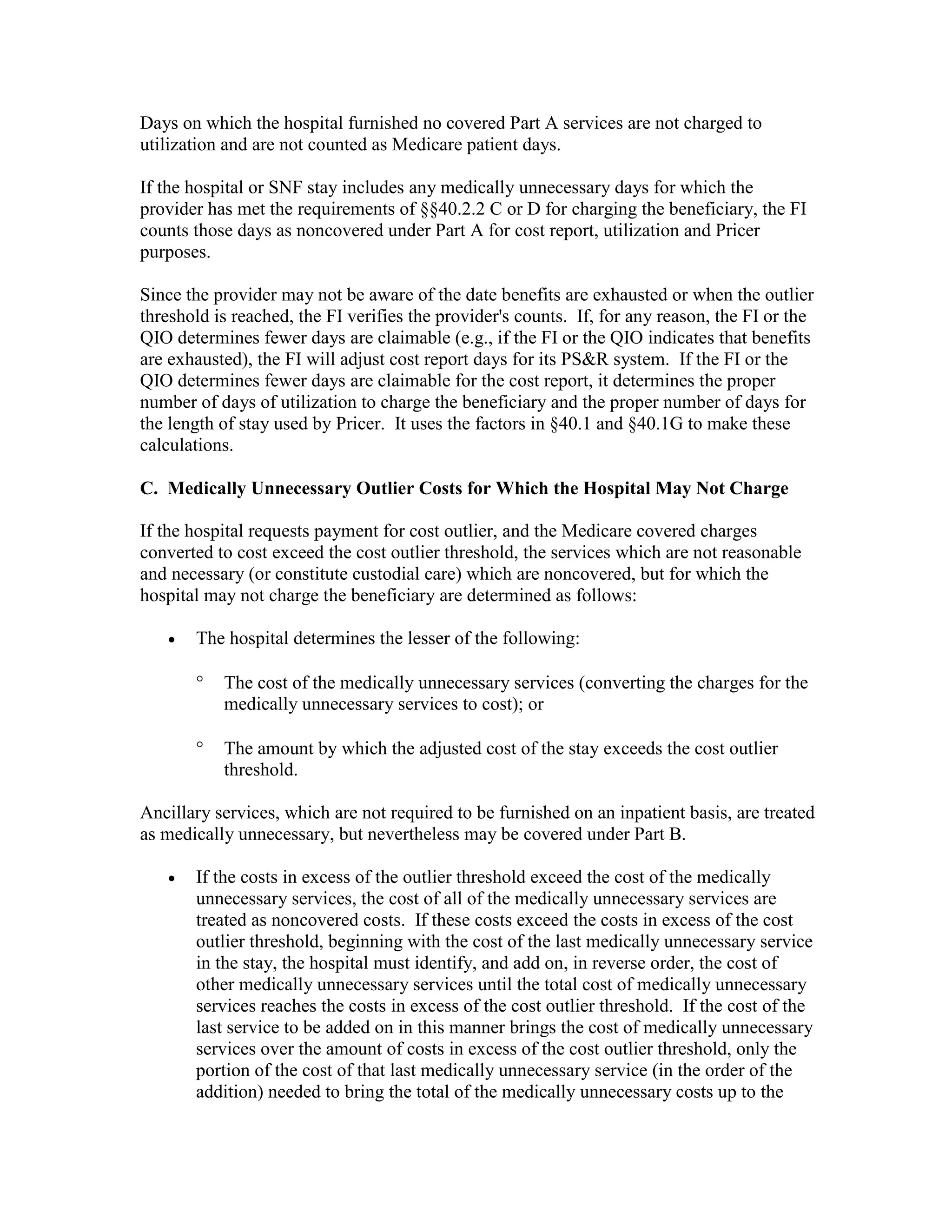 Days on which the hospital furnished no covered Part A services are not charged to
utilization and are not counted as Medicare patient days.
If the hospital or SNF stay includes any medically unnecessary days for which the
provider has met the requirements of §§40.2.2 C or D for charging the beneficiary, the FI
counts those days as noncovered under Part A for cost report, utilization and Pricer
purposes.
Since the provider may not be aware of the date benefits are exhausted or when the outlier
threshold is reached, the FI verifies the provider's counts. If, for any reason, the FI or the
QIO determines fewer days are claimable (e.g., if the FI or the QIO indicates that benefits
are exhausted), the FI will adjust cost report days for its PS&R system. If the FI or the
QIO determines fewer days are claimable for the cost report, it determines the proper
number of days of utilization to charge the beneficiary and the proper number of days for
the length of stay used by Pricer. It uses the factors in §40.1 and §40.1G to make these
calculations.
C. Medically Unnecessary Outlier Costs for Which the Hospital May Not Charge
If the hospital requests payment for cost outlier, and the Medicare covered charges
converted to cost exceed the cost outlier threshold, the services which are not reasonable
and necessary (or constitute custodial care) which are noncovered, but for which the
hospital may not charge the beneficiary are determined as follows:
•

The hospital determines the lesser of the following:
°

The cost of the medically unnecessary services (converting the charges for the
medically unnecessary services to cost); or

°

The amount by which the adjusted cost of the stay exceeds the cost outlier
threshold.

Ancillary services, which are not required to be furnished on an inpatient basis, are treated
as medically unnecessary, but nevertheless may be covered under Part B.
•

If the costs in excess of the outlier threshold exceed the cost of the medically
unnecessary services, the cost of all of the medically unnecessary services are
treated as noncovered costs. If these costs exceed the costs in excess of the cost
outlier threshold, beginning with the cost of the last medically unnecessary service
in the stay, the hospital must identify, and add on, in reverse order, the cost of
other medically unnecessary services until the total cost of medically unnecessary
services reaches the costs in excess of the cost outlier threshold. If the cost of the
last service to be added on in this manner brings the cost of medically unnecessary
services over the amount of costs in excess of the cost outlier threshold, only the
portion of the cost of that last medically unnecessary service (in the order of the
addition) needed to bring the total of the medically unnecessary costs up to the

 