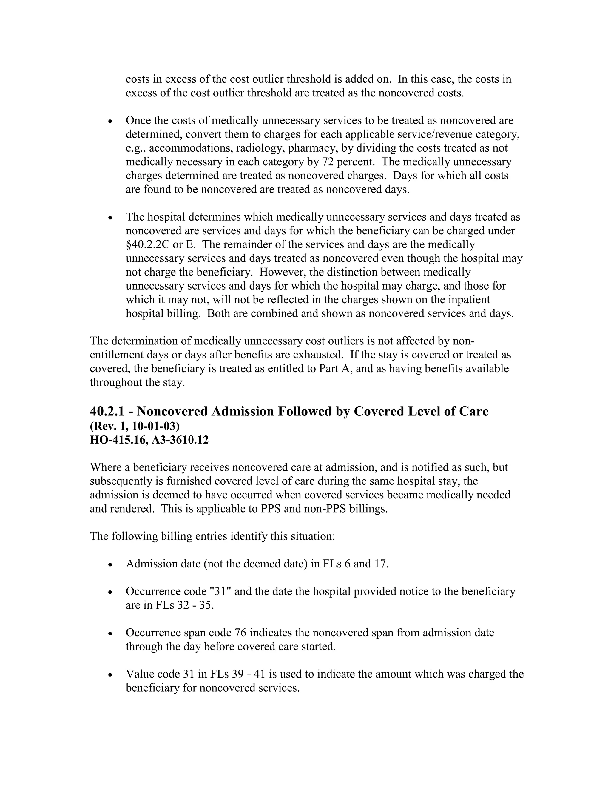 costs in excess of the cost outlier threshold is added on. In this case, the costs in
excess of the cost outlier threshold are treated as the noncovered costs.
•

Once the costs of medically unnecessary services to be treated as noncovered are
determined, convert them to charges for each applicable service/revenue category,
e.g., accommodations, radiology, pharmacy, by dividing the costs treated as not
medically necessary in each category by 72 percent. The medically unnecessary
charges determined are treated as noncovered charges. Days for which all costs
are found to be noncovered are treated as noncovered days.

•

The hospital determines which medically unnecessary services and days treated as
noncovered are services and days for which the beneficiary can be charged under
§40.2.2C or E. The remainder of the services and days are the medically
unnecessary services and days treated as noncovered even though the hospital may
not charge the beneficiary. However, the distinction between medically
unnecessary services and days for which the hospital may charge, and those for
which it may not, will not be reflected in the charges shown on the inpatient
hospital billing. Both are combined and shown as noncovered services and days.

The determination of medically unnecessary cost outliers is not affected by nonentitlement days or days after benefits are exhausted. If the stay is covered or treated as
covered, the beneficiary is treated as entitled to Part A, and as having benefits available
throughout the stay.

40.2.1 - Noncovered Admission Followed by Covered Level of Care
(Rev. 1, 10-01-03)
HO-415.16, A3-3610.12
Where a beneficiary receives noncovered care at admission, and is notified as such, but
subsequently is furnished covered level of care during the same hospital stay, the
admission is deemed to have occurred when covered services became medically needed
and rendered. This is applicable to PPS and non-PPS billings.
The following billing entries identify this situation:
•

Admission date (not the deemed date) in FLs 6 and 17.

•

Occurrence code "31" and the date the hospital provided notice to the beneficiary
are in FLs 32 - 35.

•

Occurrence span code 76 indicates the noncovered span from admission date
through the day before covered care started.

•

Value code 31 in FLs 39 - 41 is used to indicate the amount which was charged the
beneficiary for noncovered services.

 