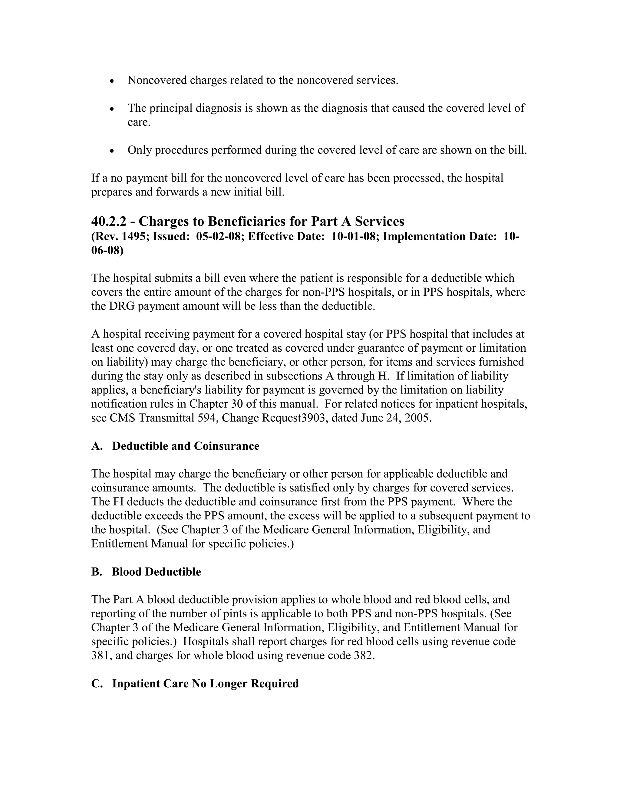 •

Noncovered charges related to the noncovered services.

•

The principal diagnosis is shown as the diagnosis that caused the covered level of
care.

•

Only procedures performed during the covered level of care are shown on the bill.

If a no payment bill for the noncovered level of care has been processed, the hospital
prepares and forwards a new initial bill.

40.2.2 - Charges to Beneficiaries for Part A Services
(Rev. 1495; Issued: 05-02-08; Effective Date: 10-01-08; Implementation Date: 1006-08)
The hospital submits a bill even where the patient is responsible for a deductible which
covers the entire amount of the charges for non-PPS hospitals, or in PPS hospitals, where
the DRG payment amount will be less than the deductible.
A hospital receiving payment for a covered hospital stay (or PPS hospital that includes at
least one covered day, or one treated as covered under guarantee of payment or limitation
on liability) may charge the beneficiary, or other person, for items and services furnished
during the stay only as described in subsections A through H. If limitation of liability
applies, a beneficiary's liability for payment is governed by the limitation on liability
notification rules in Chapter 30 of this manual. For related notices for inpatient hospitals,
see CMS Transmittal 594, Change Request3903, dated June 24, 2005.
A. Deductible and Coinsurance
The hospital may charge the beneficiary or other person for applicable deductible and
coinsurance amounts. The deductible is satisfied only by charges for covered services.
The FI deducts the deductible and coinsurance first from the PPS payment. Where the
deductible exceeds the PPS amount, the excess will be applied to a subsequent payment to
the hospital. (See Chapter 3 of the Medicare General Information, Eligibility, and
Entitlement Manual for specific policies.)
B. Blood Deductible
The Part A blood deductible provision applies to whole blood and red blood cells, and
reporting of the number of pints is applicable to both PPS and non-PPS hospitals. (See
Chapter 3 of the Medicare General Information, Eligibility, and Entitlement Manual for
specific policies.) Hospitals shall report charges for red blood cells using revenue code
381, and charges for whole blood using revenue code 382.
C. Inpatient Care No Longer Required

 