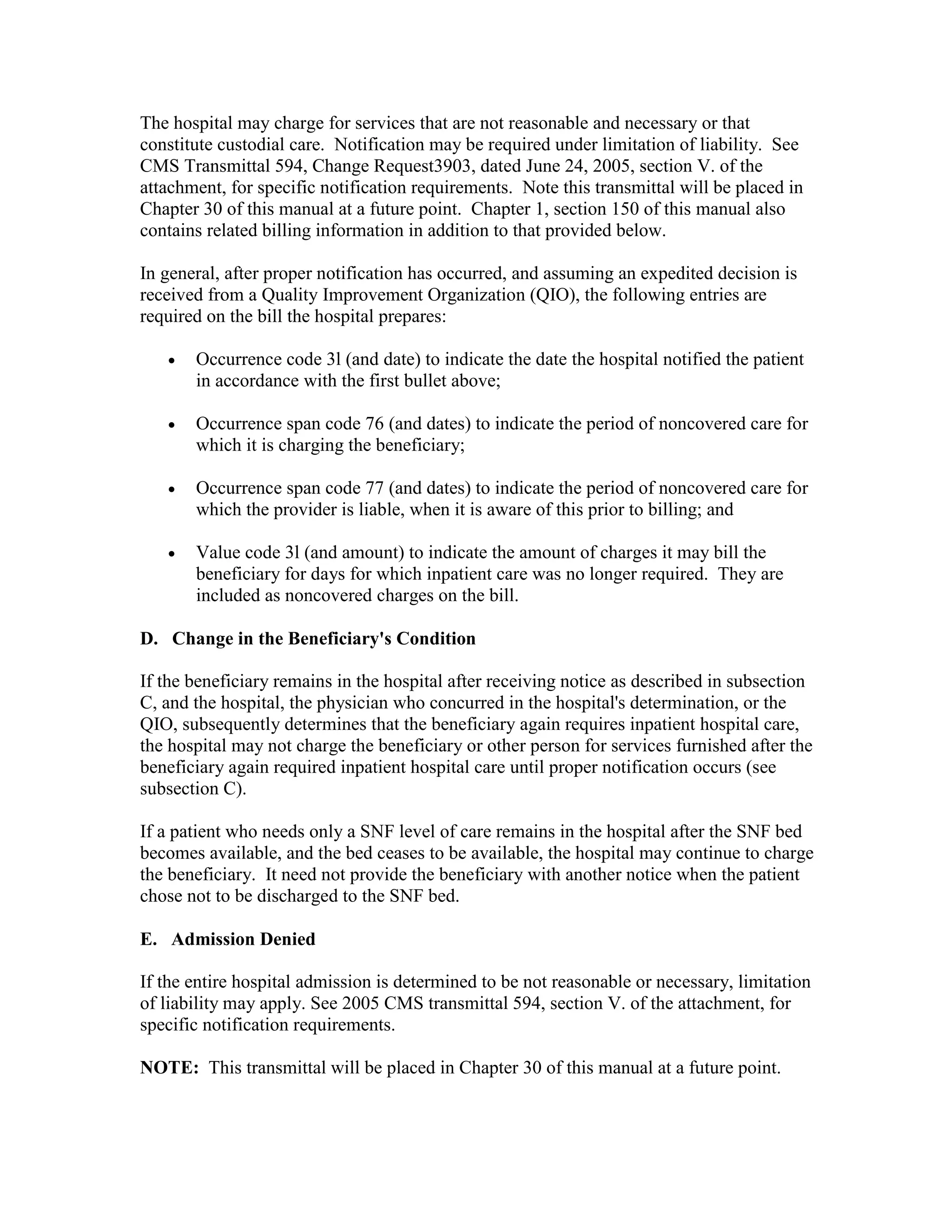 The hospital may charge for services that are not reasonable and necessary or that
constitute custodial care. Notification may be required under limitation of liability. See
CMS Transmittal 594, Change Request3903, dated June 24, 2005, section V. of the
attachment, for specific notification requirements. Note this transmittal will be placed in
Chapter 30 of this manual at a future point. Chapter 1, section 150 of this manual also
contains related billing information in addition to that provided below.
In general, after proper notification has occurred, and assuming an expedited decision is
received from a Quality Improvement Organization (QIO), the following entries are
required on the bill the hospital prepares:
•

Occurrence code 3l (and date) to indicate the date the hospital notified the patient
in accordance with the first bullet above;

•

Occurrence span code 76 (and dates) to indicate the period of noncovered care for
which it is charging the beneficiary;

•

Occurrence span code 77 (and dates) to indicate the period of noncovered care for
which the provider is liable, when it is aware of this prior to billing; and

•

Value code 3l (and amount) to indicate the amount of charges it may bill the
beneficiary for days for which inpatient care was no longer required. They are
included as noncovered charges on the bill.

D. Change in the Beneficiary's Condition
If the beneficiary remains in the hospital after receiving notice as described in subsection
C, and the hospital, the physician who concurred in the hospital's determination, or the
QIO, subsequently determines that the beneficiary again requires inpatient hospital care,
the hospital may not charge the beneficiary or other person for services furnished after the
beneficiary again required inpatient hospital care until proper notification occurs (see
subsection C).
If a patient who needs only a SNF level of care remains in the hospital after the SNF bed
becomes available, and the bed ceases to be available, the hospital may continue to charge
the beneficiary. It need not provide the beneficiary with another notice when the patient
chose not to be discharged to the SNF bed.
E. Admission Denied
If the entire hospital admission is determined to be not reasonable or necessary, limitation
of liability may apply. See 2005 CMS transmittal 594, section V. of the attachment, for
specific notification requirements.
NOTE: This transmittal will be placed in Chapter 30 of this manual at a future point.

 