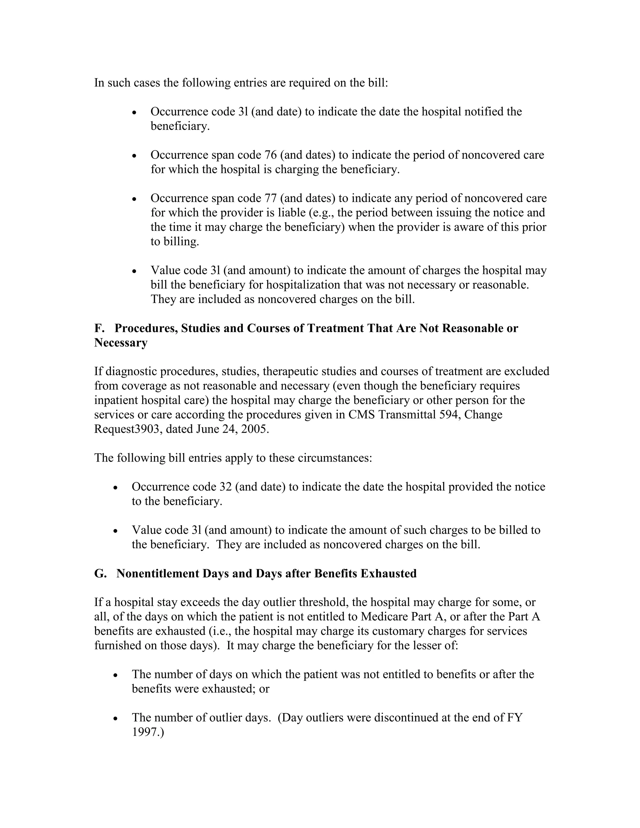 In such cases the following entries are required on the bill:
•

Occurrence code 3l (and date) to indicate the date the hospital notified the
beneficiary.

•

Occurrence span code 76 (and dates) to indicate the period of noncovered care
for which the hospital is charging the beneficiary.

•

Occurrence span code 77 (and dates) to indicate any period of noncovered care
for which the provider is liable (e.g., the period between issuing the notice and
the time it may charge the beneficiary) when the provider is aware of this prior
to billing.

•

Value code 3l (and amount) to indicate the amount of charges the hospital may
bill the beneficiary for hospitalization that was not necessary or reasonable.
They are included as noncovered charges on the bill.

F. Procedures, Studies and Courses of Treatment That Are Not Reasonable or
Necessary
If diagnostic procedures, studies, therapeutic studies and courses of treatment are excluded
from coverage as not reasonable and necessary (even though the beneficiary requires
inpatient hospital care) the hospital may charge the beneficiary or other person for the
services or care according the procedures given in CMS Transmittal 594, Change
Request3903, dated June 24, 2005.
The following bill entries apply to these circumstances:
•

Occurrence code 32 (and date) to indicate the date the hospital provided the notice
to the beneficiary.

•

Value code 3l (and amount) to indicate the amount of such charges to be billed to
the beneficiary. They are included as noncovered charges on the bill.

G. Nonentitlement Days and Days after Benefits Exhausted
If a hospital stay exceeds the day outlier threshold, the hospital may charge for some, or
all, of the days on which the patient is not entitled to Medicare Part A, or after the Part A
benefits are exhausted (i.e., the hospital may charge its customary charges for services
furnished on those days). It may charge the beneficiary for the lesser of:
•

The number of days on which the patient was not entitled to benefits or after the
benefits were exhausted; or

•

The number of outlier days. (Day outliers were discontinued at the end of FY
1997.)

 