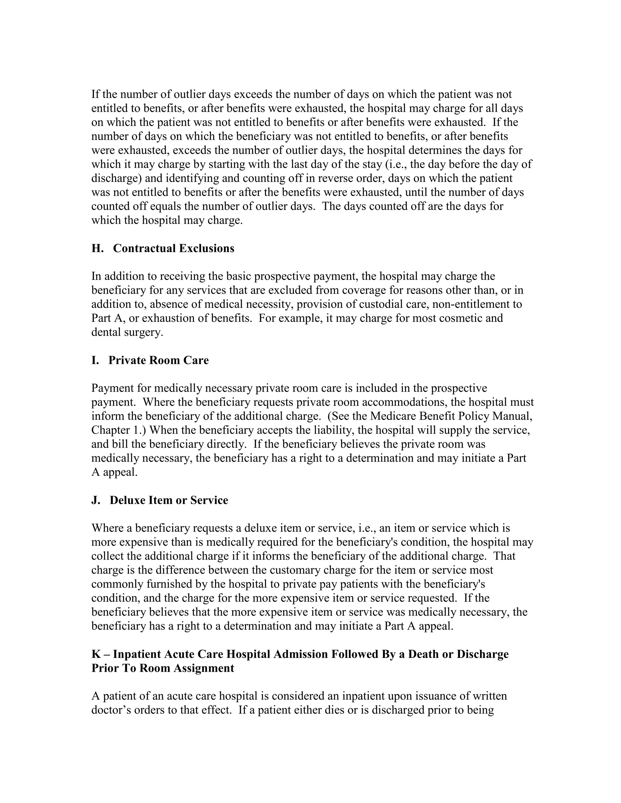 If the number of outlier days exceeds the number of days on which the patient was not
entitled to benefits, or after benefits were exhausted, the hospital may charge for all days
on which the patient was not entitled to benefits or after benefits were exhausted. If the
number of days on which the beneficiary was not entitled to benefits, or after benefits
were exhausted, exceeds the number of outlier days, the hospital determines the days for
which it may charge by starting with the last day of the stay (i.e., the day before the day of
discharge) and identifying and counting off in reverse order, days on which the patient
was not entitled to benefits or after the benefits were exhausted, until the number of days
counted off equals the number of outlier days. The days counted off are the days for
which the hospital may charge.
H. Contractual Exclusions
In addition to receiving the basic prospective payment, the hospital may charge the
beneficiary for any services that are excluded from coverage for reasons other than, or in
addition to, absence of medical necessity, provision of custodial care, non-entitlement to
Part A, or exhaustion of benefits. For example, it may charge for most cosmetic and
dental surgery.
I. Private Room Care
Payment for medically necessary private room care is included in the prospective
payment. Where the beneficiary requests private room accommodations, the hospital must
inform the beneficiary of the additional charge. (See the Medicare Benefit Policy Manual,
Chapter 1.) When the beneficiary accepts the liability, the hospital will supply the service,
and bill the beneficiary directly. If the beneficiary believes the private room was
medically necessary, the beneficiary has a right to a determination and may initiate a Part
A appeal.
J. Deluxe Item or Service
Where a beneficiary requests a deluxe item or service, i.e., an item or service which is
more expensive than is medically required for the beneficiary's condition, the hospital may
collect the additional charge if it informs the beneficiary of the additional charge. That
charge is the difference between the customary charge for the item or service most
commonly furnished by the hospital to private pay patients with the beneficiary's
condition, and the charge for the more expensive item or service requested. If the
beneficiary believes that the more expensive item or service was medically necessary, the
beneficiary has a right to a determination and may initiate a Part A appeal.
K – Inpatient Acute Care Hospital Admission Followed By a Death or Discharge
Prior To Room Assignment
A patient of an acute care hospital is considered an inpatient upon issuance of written
doctor’s orders to that effect. If a patient either dies or is discharged prior to being

 