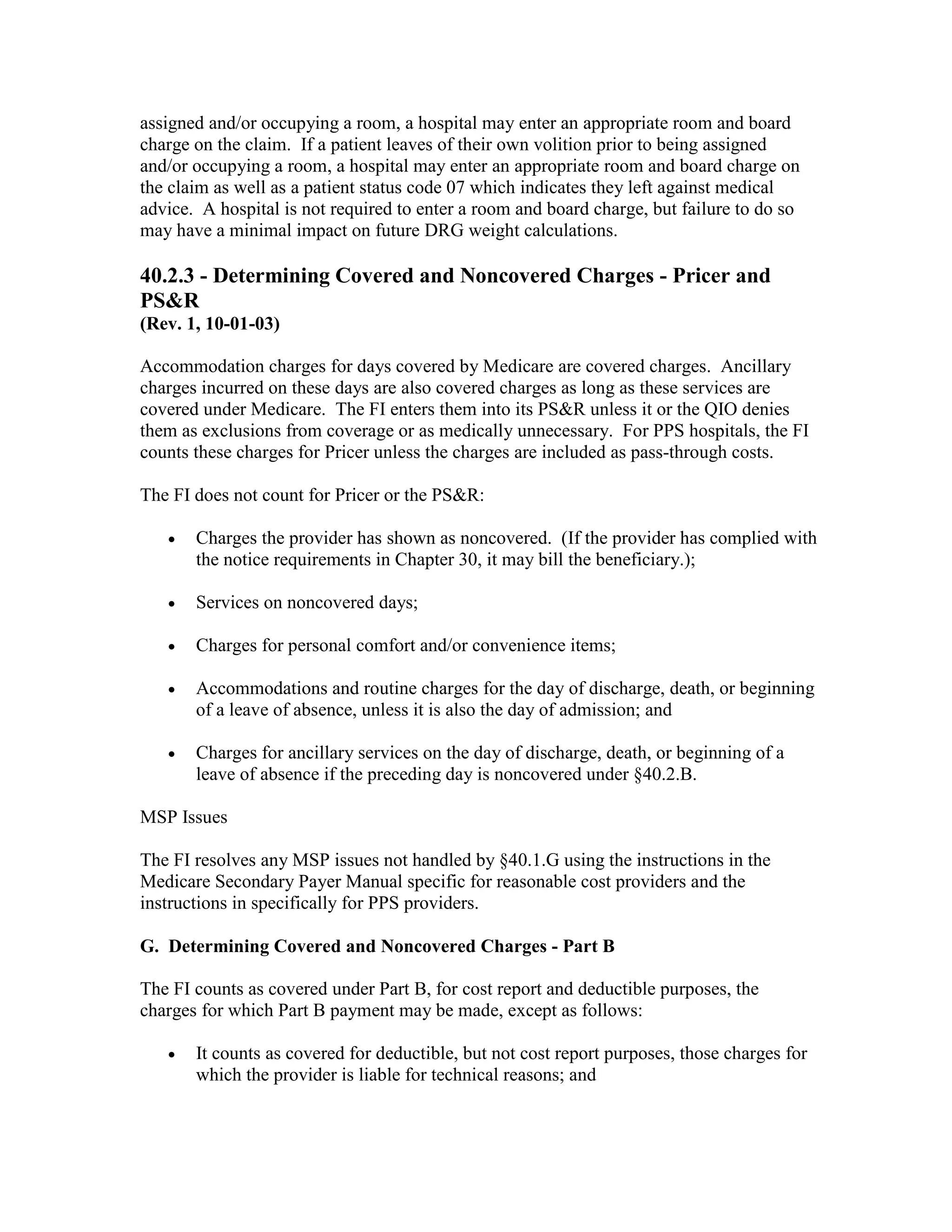 assigned and/or occupying a room, a hospital may enter an appropriate room and board
charge on the claim. If a patient leaves of their own volition prior to being assigned
and/or occupying a room, a hospital may enter an appropriate room and board charge on
the claim as well as a patient status code 07 which indicates they left against medical
advice. A hospital is not required to enter a room and board charge, but failure to do so
may have a minimal impact on future DRG weight calculations.

40.2.3 - Determining Covered and Noncovered Charges - Pricer and
PS&R
(Rev. 1, 10-01-03)
Accommodation charges for days covered by Medicare are covered charges. Ancillary
charges incurred on these days are also covered charges as long as these services are
covered under Medicare. The FI enters them into its PS&R unless it or the QIO denies
them as exclusions from coverage or as medically unnecessary. For PPS hospitals, the FI
counts these charges for Pricer unless the charges are included as pass-through costs.
The FI does not count for Pricer or the PS&R:
•

Charges the provider has shown as noncovered. (If the provider has complied with
the notice requirements in Chapter 30, it may bill the beneficiary.);

•

Services on noncovered days;

•

Charges for personal comfort and/or convenience items;

•

Accommodations and routine charges for the day of discharge, death, or beginning
of a leave of absence, unless it is also the day of admission; and

•

Charges for ancillary services on the day of discharge, death, or beginning of a
leave of absence if the preceding day is noncovered under §40.2.B.

MSP Issues
The FI resolves any MSP issues not handled by §40.1.G using the instructions in the
Medicare Secondary Payer Manual specific for reasonable cost providers and the
instructions in specifically for PPS providers.
G. Determining Covered and Noncovered Charges - Part B
The FI counts as covered under Part B, for cost report and deductible purposes, the
charges for which Part B payment may be made, except as follows:
•

It counts as covered for deductible, but not cost report purposes, those charges for
which the provider is liable for technical reasons; and

 