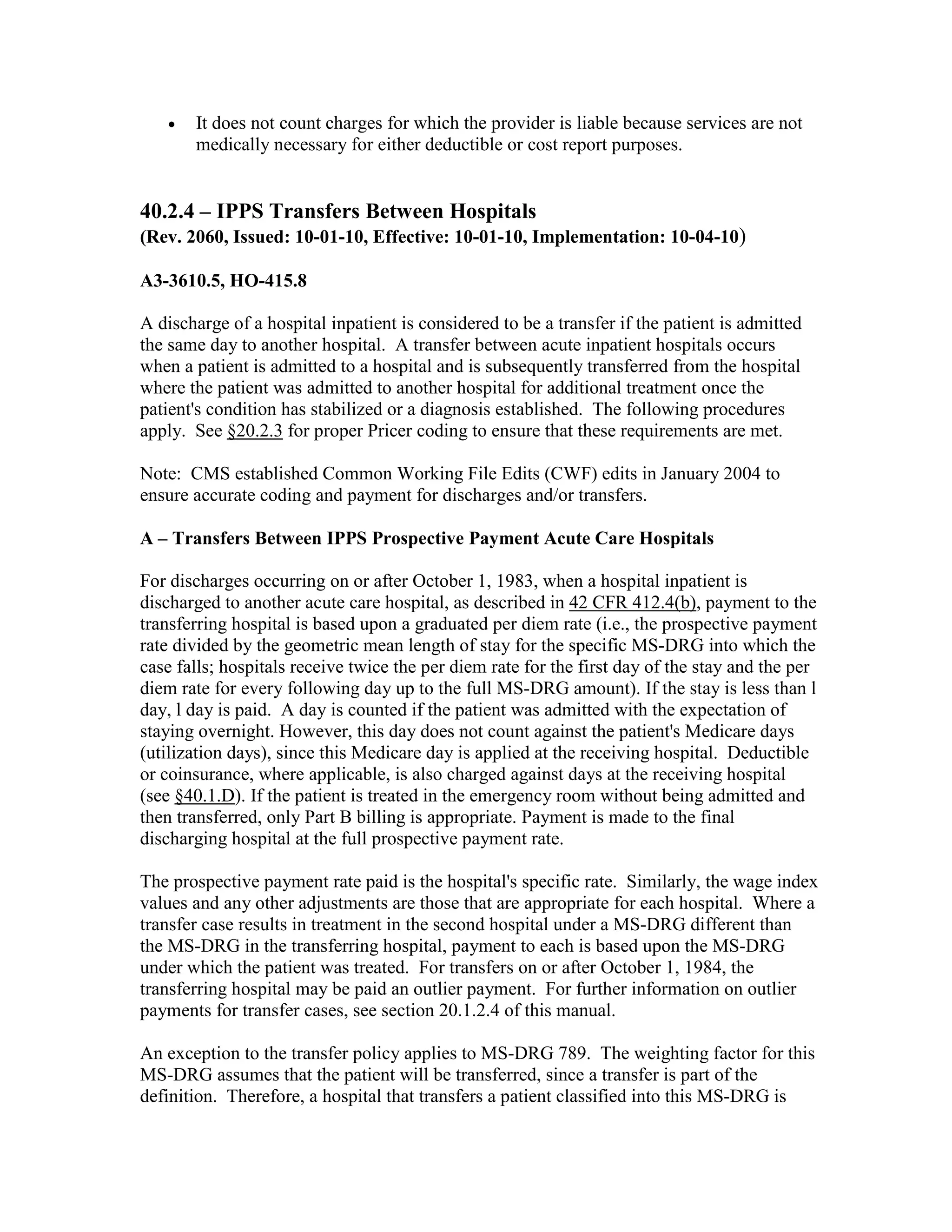 •

It does not count charges for which the provider is liable because services are not
medically necessary for either deductible or cost report purposes.

40.2.4 – IPPS Transfers Between Hospitals
(Rev. 2060, Issued: 10-01-10, Effective: 10-01-10, Implementation: 10-04-10)
A3-3610.5, HO-415.8
A discharge of a hospital inpatient is considered to be a transfer if the patient is admitted
the same day to another hospital. A transfer between acute inpatient hospitals occurs
when a patient is admitted to a hospital and is subsequently transferred from the hospital
where the patient was admitted to another hospital for additional treatment once the
patient's condition has stabilized or a diagnosis established. The following procedures
apply. See §20.2.3 for proper Pricer coding to ensure that these requirements are met.
Note: CMS established Common Working File Edits (CWF) edits in January 2004 to
ensure accurate coding and payment for discharges and/or transfers.
A – Transfers Between IPPS Prospective Payment Acute Care Hospitals
For discharges occurring on or after October 1, 1983, when a hospital inpatient is
discharged to another acute care hospital, as described in 42 CFR 412.4(b), payment to the
transferring hospital is based upon a graduated per diem rate (i.e., the prospective payment
rate divided by the geometric mean length of stay for the specific MS-DRG into which the
case falls; hospitals receive twice the per diem rate for the first day of the stay and the per
diem rate for every following day up to the full MS-DRG amount). If the stay is less than l
day, l day is paid. A day is counted if the patient was admitted with the expectation of
staying overnight. However, this day does not count against the patient's Medicare days
(utilization days), since this Medicare day is applied at the receiving hospital. Deductible
or coinsurance, where applicable, is also charged against days at the receiving hospital
(see §40.1.D). If the patient is treated in the emergency room without being admitted and
then transferred, only Part B billing is appropriate. Payment is made to the final
discharging hospital at the full prospective payment rate.
The prospective payment rate paid is the hospital's specific rate. Similarly, the wage index
values and any other adjustments are those that are appropriate for each hospital. Where a
transfer case results in treatment in the second hospital under a MS-DRG different than
the MS-DRG in the transferring hospital, payment to each is based upon the MS-DRG
under which the patient was treated. For transfers on or after October 1, 1984, the
transferring hospital may be paid an outlier payment. For further information on outlier
payments for transfer cases, see section 20.1.2.4 of this manual.
An exception to the transfer policy applies to MS-DRG 789. The weighting factor for this
MS-DRG assumes that the patient will be transferred, since a transfer is part of the
definition. Therefore, a hospital that transfers a patient classified into this MS-DRG is

 