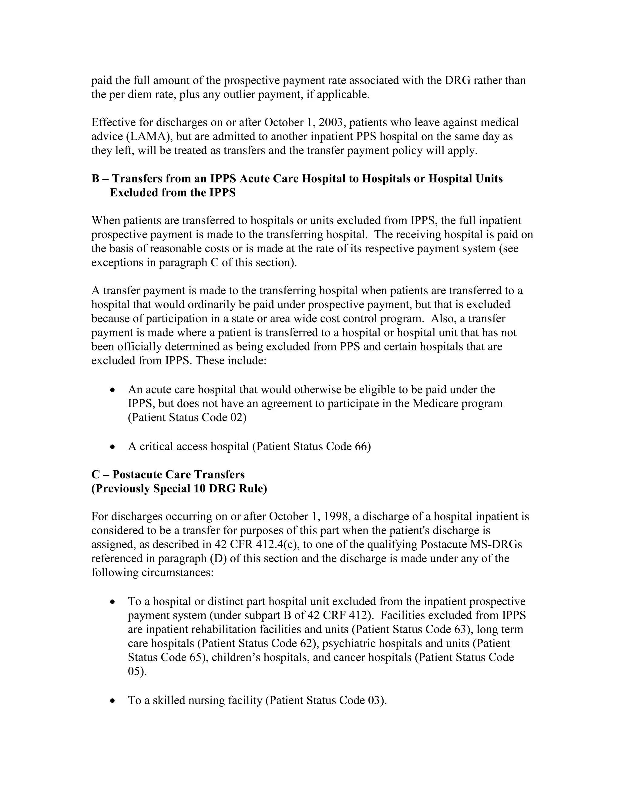 paid the full amount of the prospective payment rate associated with the DRG rather than
the per diem rate, plus any outlier payment, if applicable.
Effective for discharges on or after October 1, 2003, patients who leave against medical
advice (LAMA), but are admitted to another inpatient PPS hospital on the same day as
they left, will be treated as transfers and the transfer payment policy will apply.
B – Transfers from an IPPS Acute Care Hospital to Hospitals or Hospital Units
Excluded from the IPPS
When patients are transferred to hospitals or units excluded from IPPS, the full inpatient
prospective payment is made to the transferring hospital. The receiving hospital is paid on
the basis of reasonable costs or is made at the rate of its respective payment system (see
exceptions in paragraph C of this section).
A transfer payment is made to the transferring hospital when patients are transferred to a
hospital that would ordinarily be paid under prospective payment, but that is excluded
because of participation in a state or area wide cost control program. Also, a transfer
payment is made where a patient is transferred to a hospital or hospital unit that has not
been officially determined as being excluded from PPS and certain hospitals that are
excluded from IPPS. These include:
•

An acute care hospital that would otherwise be eligible to be paid under the
IPPS, but does not have an agreement to participate in the Medicare program
(Patient Status Code 02)

•

A critical access hospital (Patient Status Code 66)

C – Postacute Care Transfers
(Previously Special 10 DRG Rule)
For discharges occurring on or after October 1, 1998, a discharge of a hospital inpatient is
considered to be a transfer for purposes of this part when the patient's discharge is
assigned, as described in 42 CFR 412.4(c), to one of the qualifying Postacute MS-DRGs
referenced in paragraph (D) of this section and the discharge is made under any of the
following circumstances:
•

To a hospital or distinct part hospital unit excluded from the inpatient prospective
payment system (under subpart B of 42 CRF 412). Facilities excluded from IPPS
are inpatient rehabilitation facilities and units (Patient Status Code 63), long term
care hospitals (Patient Status Code 62), psychiatric hospitals and units (Patient
Status Code 65), children’s hospitals, and cancer hospitals (Patient Status Code
05).

•

To a skilled nursing facility (Patient Status Code 03).

 