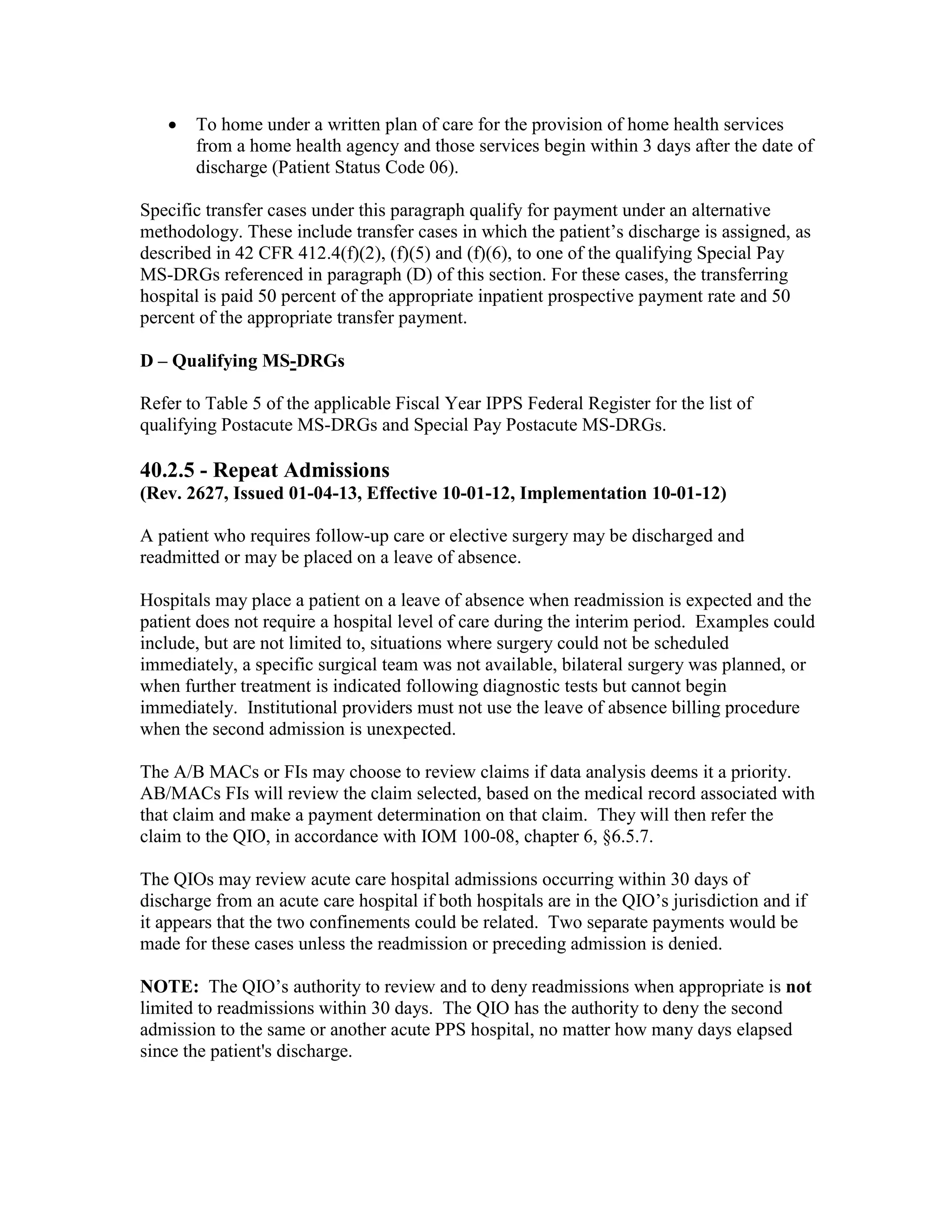 •

To home under a written plan of care for the provision of home health services
from a home health agency and those services begin within 3 days after the date of
discharge (Patient Status Code 06).

Specific transfer cases under this paragraph qualify for payment under an alternative
methodology. These include transfer cases in which the patient’s discharge is assigned, as
described in 42 CFR 412.4(f)(2), (f)(5) and (f)(6), to one of the qualifying Special Pay
MS-DRGs referenced in paragraph (D) of this section. For these cases, the transferring
hospital is paid 50 percent of the appropriate inpatient prospective payment rate and 50
percent of the appropriate transfer payment.
D – Qualifying MS-DRGs
Refer to Table 5 of the applicable Fiscal Year IPPS Federal Register for the list of
qualifying Postacute MS-DRGs and Special Pay Postacute MS-DRGs.

40.2.5 - Repeat Admissions
(Rev. 2627, Issued 01-04-13, Effective 10-01-12, Implementation 10-01-12)
A patient who requires follow-up care or elective surgery may be discharged and
readmitted or may be placed on a leave of absence.
Hospitals may place a patient on a leave of absence when readmission is expected and the
patient does not require a hospital level of care during the interim period. Examples could
include, but are not limited to, situations where surgery could not be scheduled
immediately, a specific surgical team was not available, bilateral surgery was planned, or
when further treatment is indicated following diagnostic tests but cannot begin
immediately. Institutional providers must not use the leave of absence billing procedure
when the second admission is unexpected.
The A/B MACs or FIs may choose to review claims if data analysis deems it a priority.
AB/MACs FIs will review the claim selected, based on the medical record associated with
that claim and make a payment determination on that claim. They will then refer the
claim to the QIO, in accordance with IOM 100-08, chapter 6, §6.5.7.
The QIOs may review acute care hospital admissions occurring within 30 days of
discharge from an acute care hospital if both hospitals are in the QIO’s jurisdiction and if
it appears that the two confinements could be related. Two separate payments would be
made for these cases unless the readmission or preceding admission is denied.
NOTE: The QIO’s authority to review and to deny readmissions when appropriate is not
limited to readmissions within 30 days. The QIO has the authority to deny the second
admission to the same or another acute PPS hospital, no matter how many days elapsed
since the patient's discharge.

 