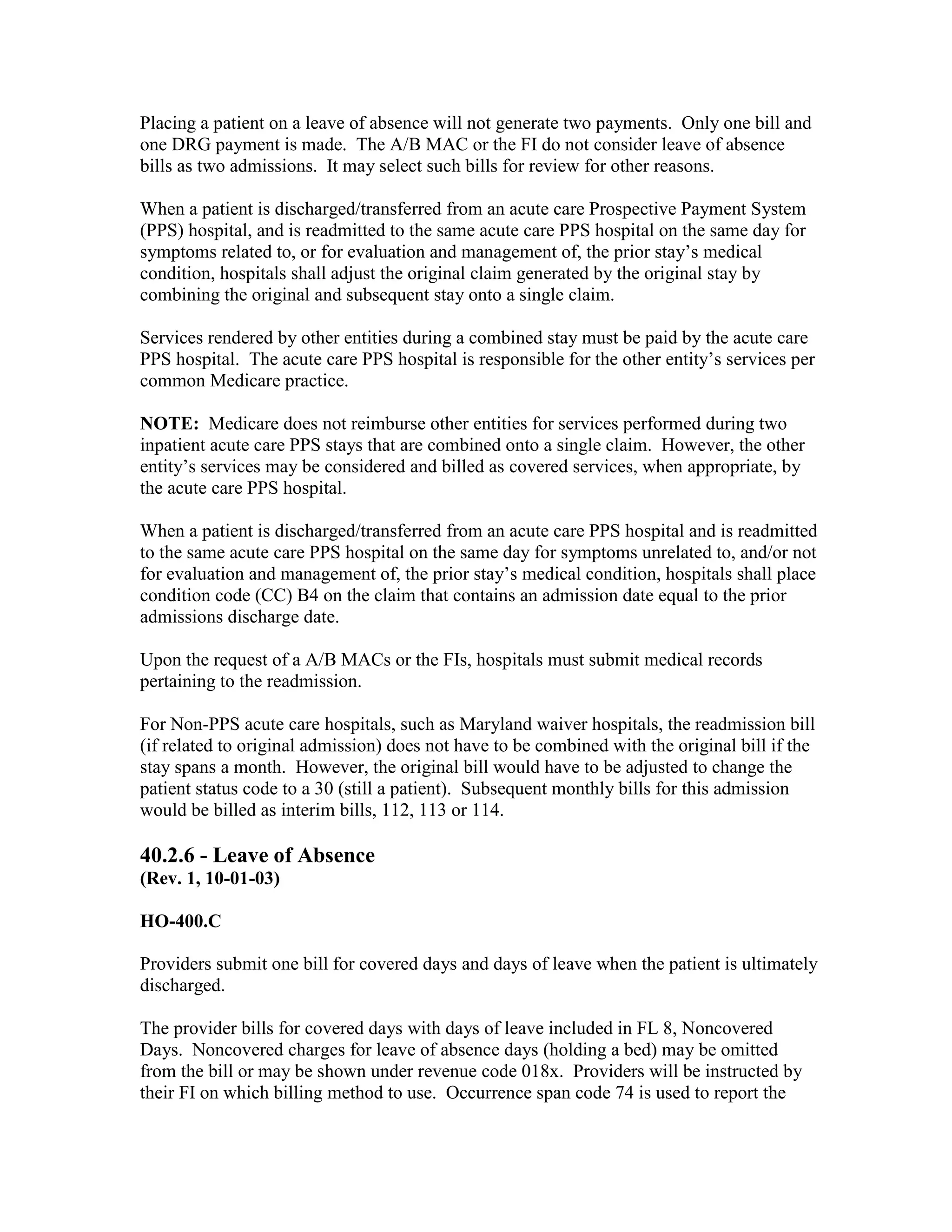 Placing a patient on a leave of absence will not generate two payments. Only one bill and
one DRG payment is made. The A/B MAC or the FI do not consider leave of absence
bills as two admissions. It may select such bills for review for other reasons.
When a patient is discharged/transferred from an acute care Prospective Payment System
(PPS) hospital, and is readmitted to the same acute care PPS hospital on the same day for
symptoms related to, or for evaluation and management of, the prior stay’s medical
condition, hospitals shall adjust the original claim generated by the original stay by
combining the original and subsequent stay onto a single claim.
Services rendered by other entities during a combined stay must be paid by the acute care
PPS hospital. The acute care PPS hospital is responsible for the other entity’s services per
common Medicare practice.
NOTE: Medicare does not reimburse other entities for services performed during two
inpatient acute care PPS stays that are combined onto a single claim. However, the other
entity’s services may be considered and billed as covered services, when appropriate, by
the acute care PPS hospital.
When a patient is discharged/transferred from an acute care PPS hospital and is readmitted
to the same acute care PPS hospital on the same day for symptoms unrelated to, and/or not
for evaluation and management of, the prior stay’s medical condition, hospitals shall place
condition code (CC) B4 on the claim that contains an admission date equal to the prior
admissions discharge date.
Upon the request of a A/B MACs or the FIs, hospitals must submit medical records
pertaining to the readmission.
For Non-PPS acute care hospitals, such as Maryland waiver hospitals, the readmission bill
(if related to original admission) does not have to be combined with the original bill if the
stay spans a month. However, the original bill would have to be adjusted to change the
patient status code to a 30 (still a patient). Subsequent monthly bills for this admission
would be billed as interim bills, 112, 113 or 114.

40.2.6 - Leave of Absence
(Rev. 1, 10-01-03)
HO-400.C
Providers submit one bill for covered days and days of leave when the patient is ultimately
discharged.
The provider bills for covered days with days of leave included in FL 8, Noncovered
Days. Noncovered charges for leave of absence days (holding a bed) may be omitted
from the bill or may be shown under revenue code 018x. Providers will be instructed by
their FI on which billing method to use. Occurrence span code 74 is used to report the

 