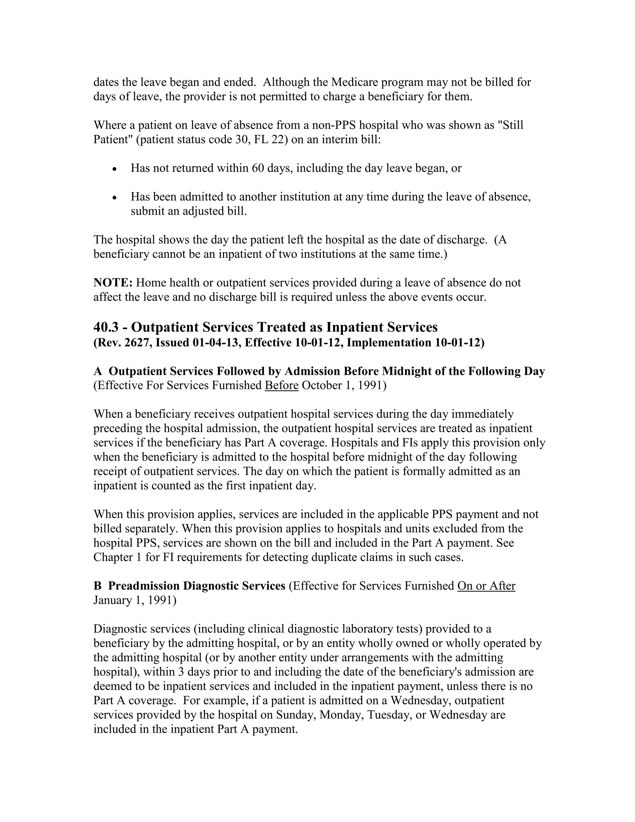 dates the leave began and ended. Although the Medicare program may not be billed for
days of leave, the provider is not permitted to charge a beneficiary for them.
Where a patient on leave of absence from a non-PPS hospital who was shown as "Still
Patient" (patient status code 30, FL 22) on an interim bill:
•

Has not returned within 60 days, including the day leave began, or

•

Has been admitted to another institution at any time during the leave of absence,
submit an adjusted bill.

The hospital shows the day the patient left the hospital as the date of discharge. (A
beneficiary cannot be an inpatient of two institutions at the same time.)
NOTE: Home health or outpatient services provided during a leave of absence do not
affect the leave and no discharge bill is required unless the above events occur.

40.3 - Outpatient Services Treated as Inpatient Services
(Rev. 2627, Issued 01-04-13, Effective 10-01-12, Implementation 10-01-12)
A Outpatient Services Followed by Admission Before Midnight of the Following Day
(Effective For Services Furnished Before October 1, 1991)
When a beneficiary receives outpatient hospital services during the day immediately
preceding the hospital admission, the outpatient hospital services are treated as inpatient
services if the beneficiary has Part A coverage. Hospitals and FIs apply this provision only
when the beneficiary is admitted to the hospital before midnight of the day following
receipt of outpatient services. The day on which the patient is formally admitted as an
inpatient is counted as the first inpatient day.
When this provision applies, services are included in the applicable PPS payment and not
billed separately. When this provision applies to hospitals and units excluded from the
hospital PPS, services are shown on the bill and included in the Part A payment. See
Chapter 1 for FI requirements for detecting duplicate claims in such cases.
B Preadmission Diagnostic Services (Effective for Services Furnished On or After
January 1, 1991)
Diagnostic services (including clinical diagnostic laboratory tests) provided to a
beneficiary by the admitting hospital, or by an entity wholly owned or wholly operated by
the admitting hospital (or by another entity under arrangements with the admitting
hospital), within 3 days prior to and including the date of the beneficiary's admission are
deemed to be inpatient services and included in the inpatient payment, unless there is no
Part A coverage. For example, if a patient is admitted on a Wednesday, outpatient
services provided by the hospital on Sunday, Monday, Tuesday, or Wednesday are
included in the inpatient Part A payment.

 