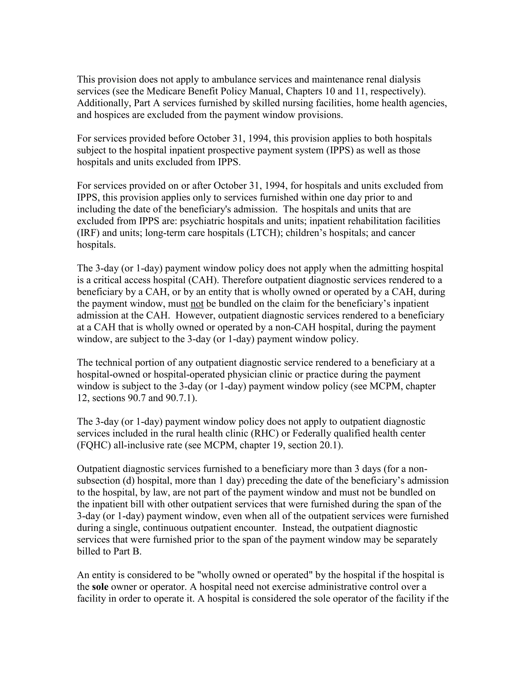 This provision does not apply to ambulance services and maintenance renal dialysis
services (see the Medicare Benefit Policy Manual, Chapters 10 and 11, respectively).
Additionally, Part A services furnished by skilled nursing facilities, home health agencies,
and hospices are excluded from the payment window provisions.
For services provided before October 31, 1994, this provision applies to both hospitals
subject to the hospital inpatient prospective payment system (IPPS) as well as those
hospitals and units excluded from IPPS.
For services provided on or after October 31, 1994, for hospitals and units excluded from
IPPS, this provision applies only to services furnished within one day prior to and
including the date of the beneficiary's admission. The hospitals and units that are
excluded from IPPS are: psychiatric hospitals and units; inpatient rehabilitation facilities
(IRF) and units; long-term care hospitals (LTCH); children’s hospitals; and cancer
hospitals.
The 3-day (or 1-day) payment window policy does not apply when the admitting hospital
is a critical access hospital (CAH). Therefore outpatient diagnostic services rendered to a
beneficiary by a CAH, or by an entity that is wholly owned or operated by a CAH, during
the payment window, must not be bundled on the claim for the beneficiary’s inpatient
admission at the CAH. However, outpatient diagnostic services rendered to a beneficiary
at a CAH that is wholly owned or operated by a non-CAH hospital, during the payment
window, are subject to the 3-day (or 1-day) payment window policy.
The technical portion of any outpatient diagnostic service rendered to a beneficiary at a
hospital-owned or hospital-operated physician clinic or practice during the payment
window is subject to the 3-day (or 1-day) payment window policy (see MCPM, chapter
12, sections 90.7 and 90.7.1).
The 3-day (or 1-day) payment window policy does not apply to outpatient diagnostic
services included in the rural health clinic (RHC) or Federally qualified health center
(FQHC) all-inclusive rate (see MCPM, chapter 19, section 20.1).
Outpatient diagnostic services furnished to a beneficiary more than 3 days (for a nonsubsection (d) hospital, more than 1 day) preceding the date of the beneficiary’s admission
to the hospital, by law, are not part of the payment window and must not be bundled on
the inpatient bill with other outpatient services that were furnished during the span of the
3-day (or 1-day) payment window, even when all of the outpatient services were furnished
during a single, continuous outpatient encounter. Instead, the outpatient diagnostic
services that were furnished prior to the span of the payment window may be separately
billed to Part B.
An entity is considered to be "wholly owned or operated" by the hospital if the hospital is
the sole owner or operator. A hospital need not exercise administrative control over a
facility in order to operate it. A hospital is considered the sole operator of the facility if the

 