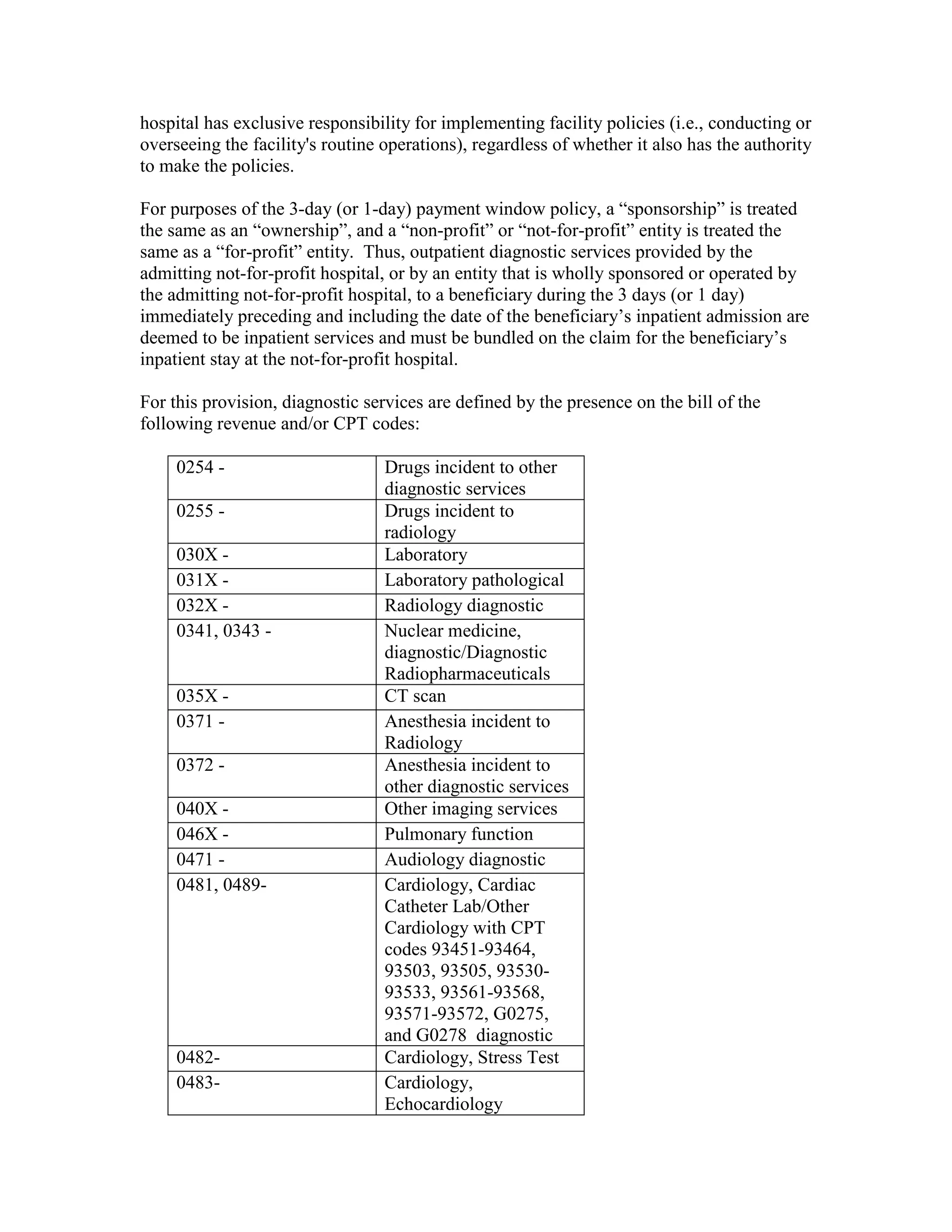 hospital has exclusive responsibility for implementing facility policies (i.e., conducting or
overseeing the facility's routine operations), regardless of whether it also has the authority
to make the policies.
For purposes of the 3-day (or 1-day) payment window policy, a “sponsorship” is treated
the same as an “ownership”, and a “non-profit” or “not-for-profit” entity is treated the
same as a “for-profit” entity. Thus, outpatient diagnostic services provided by the
admitting not-for-profit hospital, or by an entity that is wholly sponsored or operated by
the admitting not-for-profit hospital, to a beneficiary during the 3 days (or 1 day)
immediately preceding and including the date of the beneficiary’s inpatient admission are
deemed to be inpatient services and must be bundled on the claim for the beneficiary’s
inpatient stay at the not-for-profit hospital.
For this provision, diagnostic services are defined by the presence on the bill of the
following revenue and/or CPT codes:
0254 0255 030X 031X 032X 0341, 0343 -

035X 0371 0372 040X 046X 0471 0481, 0489-

04820483-

Drugs incident to other
diagnostic services
Drugs incident to
radiology
Laboratory
Laboratory pathological
Radiology diagnostic
Nuclear medicine,
diagnostic/Diagnostic
Radiopharmaceuticals
CT scan
Anesthesia incident to
Radiology
Anesthesia incident to
other diagnostic services
Other imaging services
Pulmonary function
Audiology diagnostic
Cardiology, Cardiac
Catheter Lab/Other
Cardiology with CPT
codes 93451-93464,
93503, 93505, 9353093533, 93561-93568,
93571-93572, G0275,
and G0278 diagnostic
Cardiology, Stress Test
Cardiology,
Echocardiology

 