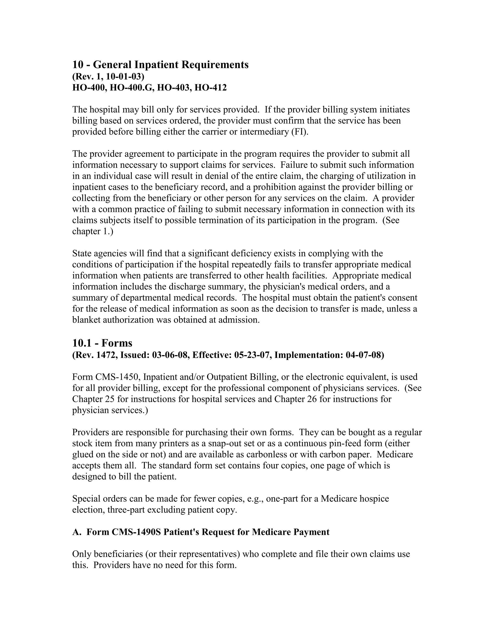 10 - General Inpatient Requirements
(Rev. 1, 10-01-03)
HO-400, HO-400.G, HO-403, HO-412
The hospital may bill only for services provided. If the provider billing system initiates
billing based on services ordered, the provider must confirm that the service has been
provided before billing either the carrier or intermediary (FI).
The provider agreement to participate in the program requires the provider to submit all
information necessary to support claims for services. Failure to submit such information
in an individual case will result in denial of the entire claim, the charging of utilization in
inpatient cases to the beneficiary record, and a prohibition against the provider billing or
collecting from the beneficiary or other person for any services on the claim. A provider
with a common practice of failing to submit necessary information in connection with its
claims subjects itself to possible termination of its participation in the program. (See
chapter 1.)
State agencies will find that a significant deficiency exists in complying with the
conditions of participation if the hospital repeatedly fails to transfer appropriate medical
information when patients are transferred to other health facilities. Appropriate medical
information includes the discharge summary, the physician's medical orders, and a
summary of departmental medical records. The hospital must obtain the patient's consent
for the release of medical information as soon as the decision to transfer is made, unless a
blanket authorization was obtained at admission.

10.1 - Forms
(Rev. 1472, Issued: 03-06-08, Effective: 05-23-07, Implementation: 04-07-08)
Form CMS-1450, Inpatient and/or Outpatient Billing, or the electronic equivalent, is used
for all provider billing, except for the professional component of physicians services. (See
Chapter 25 for instructions for hospital services and Chapter 26 for instructions for
physician services.)
Providers are responsible for purchasing their own forms. They can be bought as a regular
stock item from many printers as a snap-out set or as a continuous pin-feed form (either
glued on the side or not) and are available as carbonless or with carbon paper. Medicare
accepts them all. The standard form set contains four copies, one page of which is
designed to bill the patient.
Special orders can be made for fewer copies, e.g., one-part for a Medicare hospice
election, three-part excluding patient copy.
A. Form CMS-1490S Patient's Request for Medicare Payment
Only beneficiaries (or their representatives) who complete and file their own claims use
this. Providers have no need for this form.

 