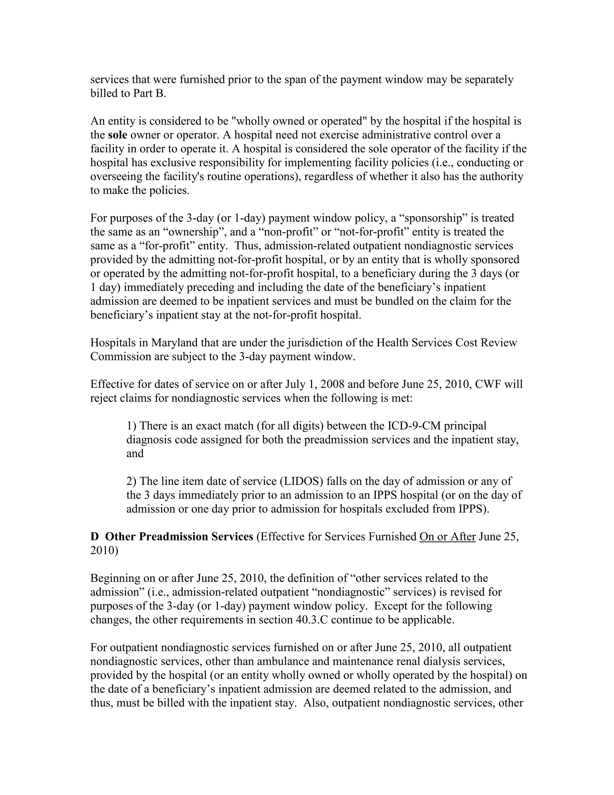 services that were furnished prior to the span of the payment window may be separately
billed to Part B.
An entity is considered to be "wholly owned or operated" by the hospital if the hospital is
the sole owner or operator. A hospital need not exercise administrative control over a
facility in order to operate it. A hospital is considered the sole operator of the facility if the
hospital has exclusive responsibility for implementing facility policies (i.e., conducting or
overseeing the facility's routine operations), regardless of whether it also has the authority
to make the policies.
For purposes of the 3-day (or 1-day) payment window policy, a “sponsorship” is treated
the same as an “ownership”, and a “non-profit” or “not-for-profit” entity is treated the
same as a “for-profit” entity. Thus, admission-related outpatient nondiagnostic services
provided by the admitting not-for-profit hospital, or by an entity that is wholly sponsored
or operated by the admitting not-for-profit hospital, to a beneficiary during the 3 days (or
1 day) immediately preceding and including the date of the beneficiary’s inpatient
admission are deemed to be inpatient services and must be bundled on the claim for the
beneficiary’s inpatient stay at the not-for-profit hospital.
Hospitals in Maryland that are under the jurisdiction of the Health Services Cost Review
Commission are subject to the 3-day payment window.
Effective for dates of service on or after July 1, 2008 and before June 25, 2010, CWF will
reject claims for nondiagnostic services when the following is met:
1) There is an exact match (for all digits) between the ICD-9-CM principal
diagnosis code assigned for both the preadmission services and the inpatient stay,
and
2) The line item date of service (LIDOS) falls on the day of admission or any of
the 3 days immediately prior to an admission to an IPPS hospital (or on the day of
admission or one day prior to admission for hospitals excluded from IPPS).
D Other Preadmission Services (Effective for Services Furnished On or After June 25,
2010)
Beginning on or after June 25, 2010, the definition of “other services related to the
admission” (i.e., admission-related outpatient “nondiagnostic” services) is revised for
purposes of the 3-day (or 1-day) payment window policy. Except for the following
changes, the other requirements in section 40.3.C continue to be applicable.
For outpatient nondiagnostic services furnished on or after June 25, 2010, all outpatient
nondiagnostic services, other than ambulance and maintenance renal dialysis services,
provided by the hospital (or an entity wholly owned or wholly operated by the hospital) on
the date of a beneficiary’s inpatient admission are deemed related to the admission, and
thus, must be billed with the inpatient stay. Also, outpatient nondiagnostic services, other

 