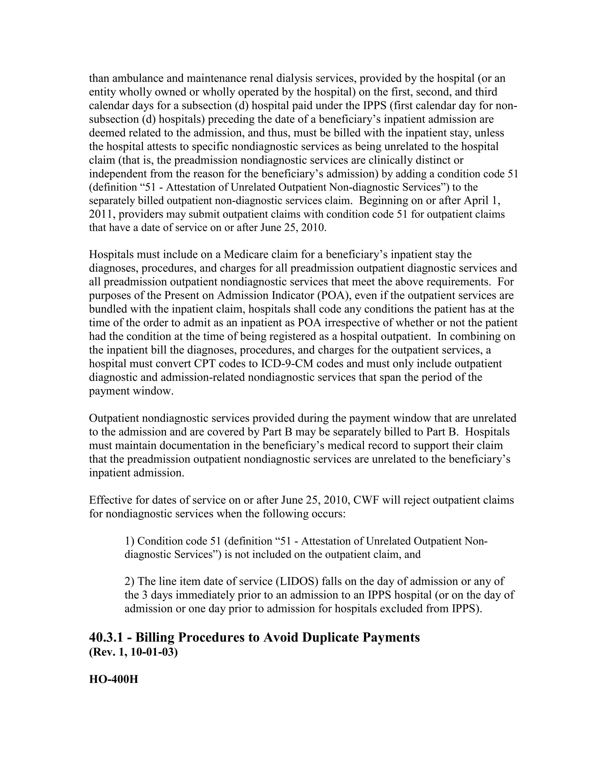 than ambulance and maintenance renal dialysis services, provided by the hospital (or an
entity wholly owned or wholly operated by the hospital) on the first, second, and third
calendar days for a subsection (d) hospital paid under the IPPS (first calendar day for nonsubsection (d) hospitals) preceding the date of a beneficiary’s inpatient admission are
deemed related to the admission, and thus, must be billed with the inpatient stay, unless
the hospital attests to specific nondiagnostic services as being unrelated to the hospital
claim (that is, the preadmission nondiagnostic services are clinically distinct or
independent from the reason for the beneficiary’s admission) by adding a condition code 51
(definition “51 - Attestation of Unrelated Outpatient Non-diagnostic Services”) to the
separately billed outpatient non-diagnostic services claim. Beginning on or after April 1,
2011, providers may submit outpatient claims with condition code 51 for outpatient claims
that have a date of service on or after June 25, 2010.
Hospitals must include on a Medicare claim for a beneficiary’s inpatient stay the
diagnoses, procedures, and charges for all preadmission outpatient diagnostic services and
all preadmission outpatient nondiagnostic services that meet the above requirements. For
purposes of the Present on Admission Indicator (POA), even if the outpatient services are
bundled with the inpatient claim, hospitals shall code any conditions the patient has at the
time of the order to admit as an inpatient as POA irrespective of whether or not the patient
had the condition at the time of being registered as a hospital outpatient. In combining on
the inpatient bill the diagnoses, procedures, and charges for the outpatient services, a
hospital must convert CPT codes to ICD-9-CM codes and must only include outpatient
diagnostic and admission-related nondiagnostic services that span the period of the
payment window.
Outpatient nondiagnostic services provided during the payment window that are unrelated
to the admission and are covered by Part B may be separately billed to Part B. Hospitals
must maintain documentation in the beneficiary’s medical record to support their claim
that the preadmission outpatient nondiagnostic services are unrelated to the beneficiary’s
inpatient admission.
Effective for dates of service on or after June 25, 2010, CWF will reject outpatient claims
for nondiagnostic services when the following occurs:
1) Condition code 51 (definition “51 - Attestation of Unrelated Outpatient Nondiagnostic Services”) is not included on the outpatient claim, and
2) The line item date of service (LIDOS) falls on the day of admission or any of
the 3 days immediately prior to an admission to an IPPS hospital (or on the day of
admission or one day prior to admission for hospitals excluded from IPPS).

40.3.1 - Billing Procedures to Avoid Duplicate Payments
(Rev. 1, 10-01-03)
HO-400H

 