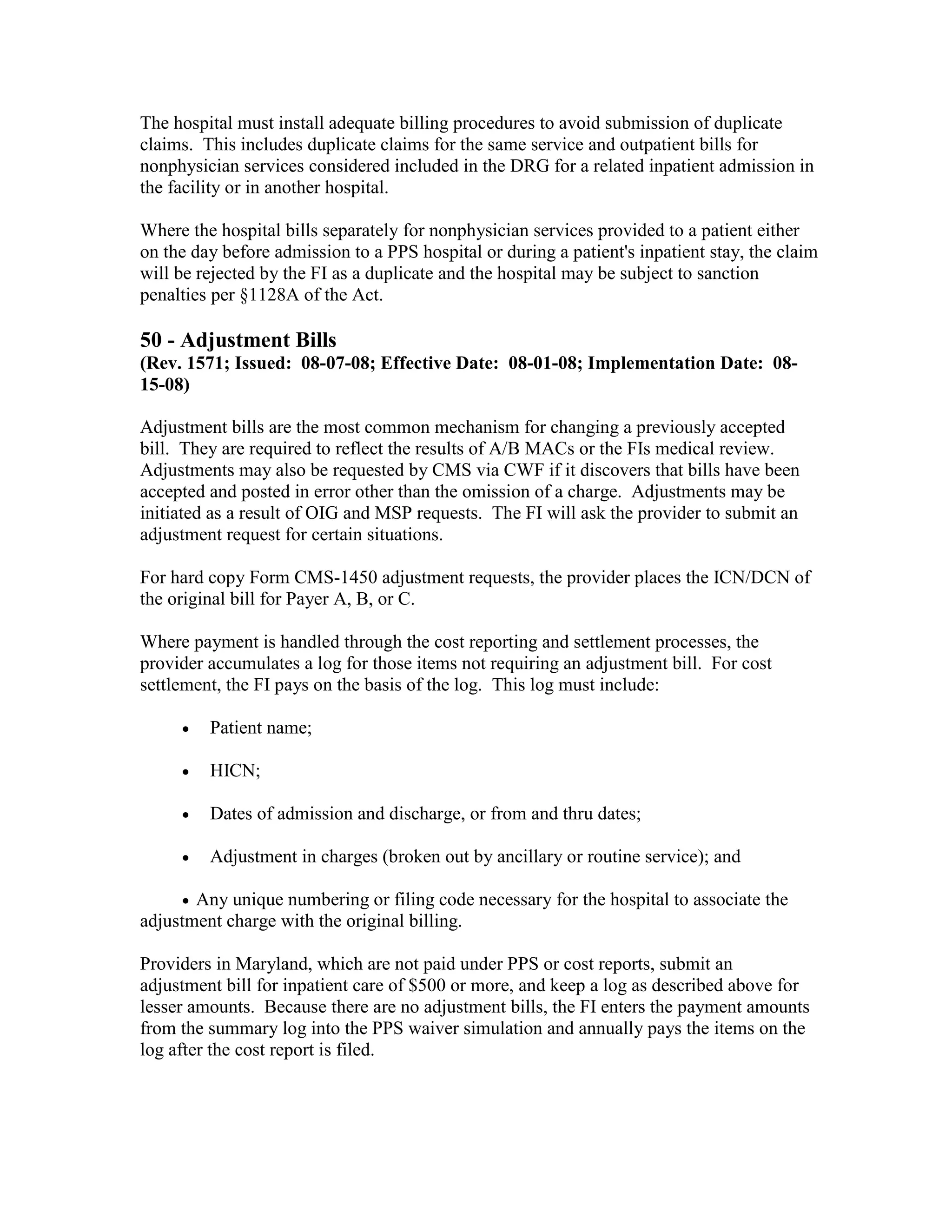 The hospital must install adequate billing procedures to avoid submission of duplicate
claims. This includes duplicate claims for the same service and outpatient bills for
nonphysician services considered included in the DRG for a related inpatient admission in
the facility or in another hospital.
Where the hospital bills separately for nonphysician services provided to a patient either
on the day before admission to a PPS hospital or during a patient's inpatient stay, the claim
will be rejected by the FI as a duplicate and the hospital may be subject to sanction
penalties per §1128A of the Act.

50 - Adjustment Bills
(Rev. 1571; Issued: 08-07-08; Effective Date: 08-01-08; Implementation Date: 0815-08)
Adjustment bills are the most common mechanism for changing a previously accepted
bill. They are required to reflect the results of A/B MACs or the FIs medical review.
Adjustments may also be requested by CMS via CWF if it discovers that bills have been
accepted and posted in error other than the omission of a charge. Adjustments may be
initiated as a result of OIG and MSP requests. The FI will ask the provider to submit an
adjustment request for certain situations.
For hard copy Form CMS-1450 adjustment requests, the provider places the ICN/DCN of
the original bill for Payer A, B, or C.
Where payment is handled through the cost reporting and settlement processes, the
provider accumulates a log for those items not requiring an adjustment bill. For cost
settlement, the FI pays on the basis of the log. This log must include:
•

Patient name;

•

HICN;

•

Dates of admission and discharge, or from and thru dates;

•

Adjustment in charges (broken out by ancillary or routine service); and

• Any unique numbering or filing code necessary for the hospital to associate the
adjustment charge with the original billing.

Providers in Maryland, which are not paid under PPS or cost reports, submit an
adjustment bill for inpatient care of $500 or more, and keep a log as described above for
lesser amounts. Because there are no adjustment bills, the FI enters the payment amounts
from the summary log into the PPS waiver simulation and annually pays the items on the
log after the cost report is filed.

 