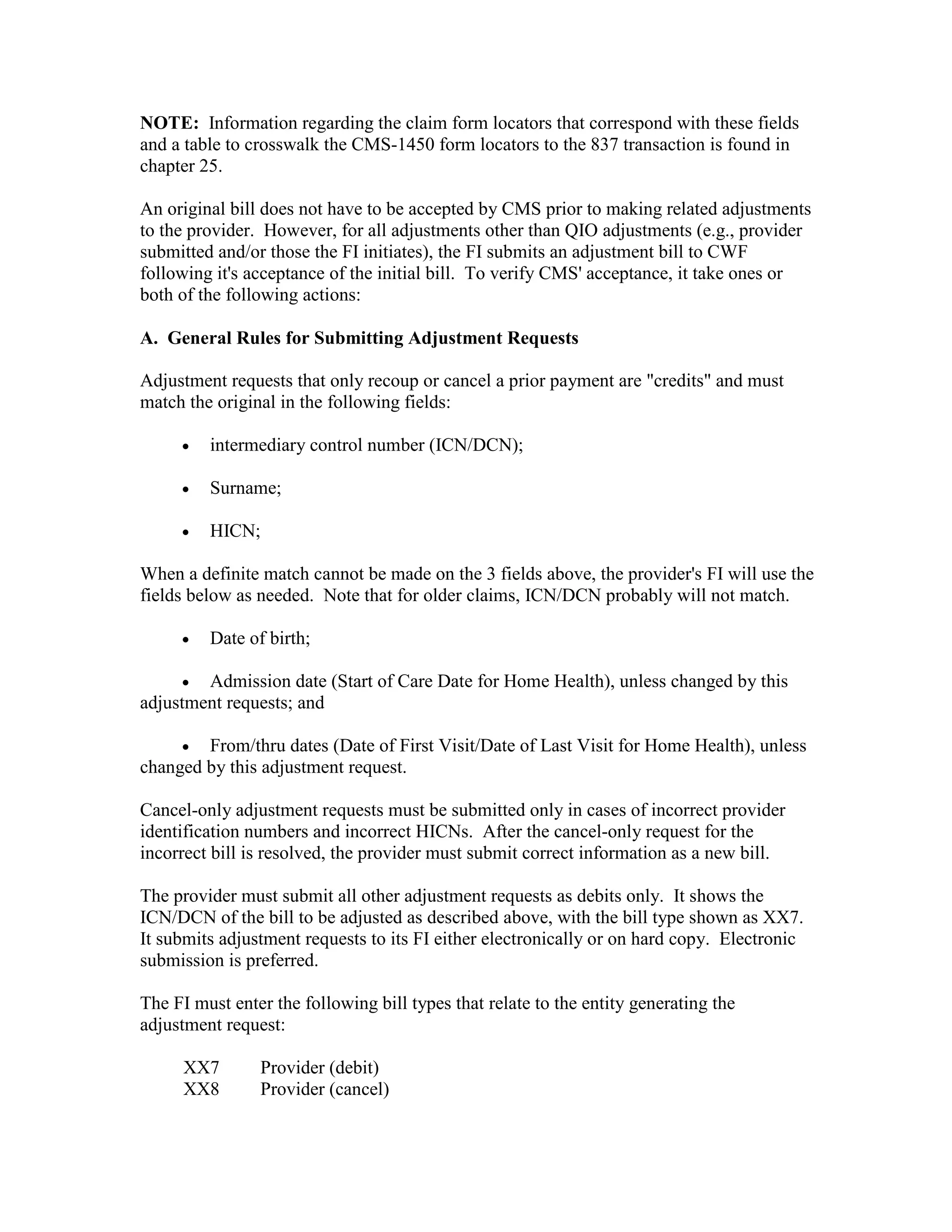 NOTE: Information regarding the claim form locators that correspond with these fields
and a table to crosswalk the CMS-1450 form locators to the 837 transaction is found in
chapter 25.
An original bill does not have to be accepted by CMS prior to making related adjustments
to the provider. However, for all adjustments other than QIO adjustments (e.g., provider
submitted and/or those the FI initiates), the FI submits an adjustment bill to CWF
following it's acceptance of the initial bill. To verify CMS' acceptance, it take ones or
both of the following actions:
A. General Rules for Submitting Adjustment Requests
Adjustment requests that only recoup or cancel a prior payment are "credits" and must
match the original in the following fields:
•

intermediary control number (ICN/DCN);

•

Surname;

•

HICN;

When a definite match cannot be made on the 3 fields above, the provider's FI will use the
fields below as needed. Note that for older claims, ICN/DCN probably will not match.
•

Date of birth;

• Admission date (Start of Care Date for Home Health), unless changed by this
adjustment requests; and
•

From/thru dates (Date of First Visit/Date of Last Visit for Home Health), unless
changed by this adjustment request.
Cancel-only adjustment requests must be submitted only in cases of incorrect provider
identification numbers and incorrect HICNs. After the cancel-only request for the
incorrect bill is resolved, the provider must submit correct information as a new bill.
The provider must submit all other adjustment requests as debits only. It shows the
ICN/DCN of the bill to be adjusted as described above, with the bill type shown as XX7.
It submits adjustment requests to its FI either electronically or on hard copy. Electronic
submission is preferred.
The FI must enter the following bill types that relate to the entity generating the
adjustment request:
XX7
XX8

Provider (debit)
Provider (cancel)

 