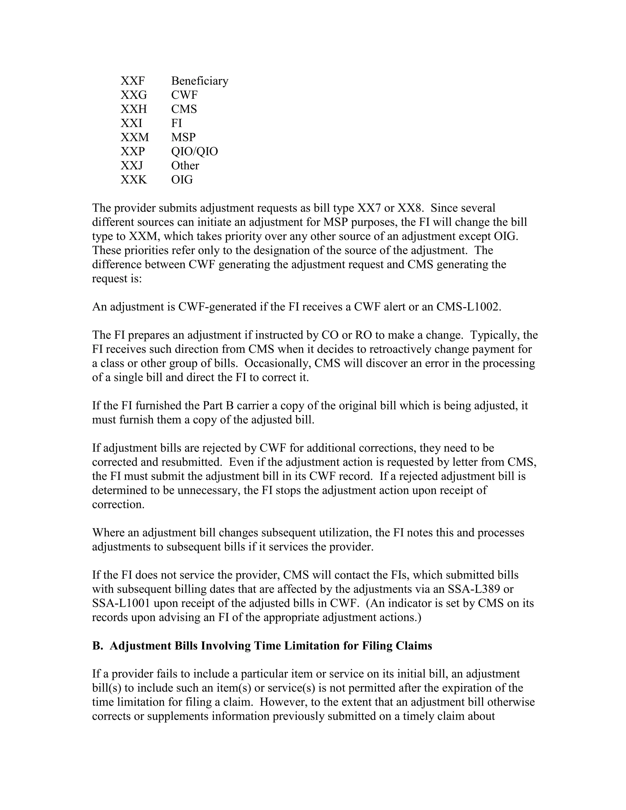 XXF
XXG
XXH
XXI
XXM
XXP
XXJ
XXK

Beneficiary
CWF
CMS
FI
MSP
QIO/QIO
Other
OIG

The provider submits adjustment requests as bill type XX7 or XX8. Since several
different sources can initiate an adjustment for MSP purposes, the FI will change the bill
type to XXM, which takes priority over any other source of an adjustment except OIG.
These priorities refer only to the designation of the source of the adjustment. The
difference between CWF generating the adjustment request and CMS generating the
request is:
An adjustment is CWF-generated if the FI receives a CWF alert or an CMS-L1002.
The FI prepares an adjustment if instructed by CO or RO to make a change. Typically, the
FI receives such direction from CMS when it decides to retroactively change payment for
a class or other group of bills. Occasionally, CMS will discover an error in the processing
of a single bill and direct the FI to correct it.
If the FI furnished the Part B carrier a copy of the original bill which is being adjusted, it
must furnish them a copy of the adjusted bill.
If adjustment bills are rejected by CWF for additional corrections, they need to be
corrected and resubmitted. Even if the adjustment action is requested by letter from CMS,
the FI must submit the adjustment bill in its CWF record. If a rejected adjustment bill is
determined to be unnecessary, the FI stops the adjustment action upon receipt of
correction.
Where an adjustment bill changes subsequent utilization, the FI notes this and processes
adjustments to subsequent bills if it services the provider.
If the FI does not service the provider, CMS will contact the FIs, which submitted bills
with subsequent billing dates that are affected by the adjustments via an SSA-L389 or
SSA-L1001 upon receipt of the adjusted bills in CWF. (An indicator is set by CMS on its
records upon advising an FI of the appropriate adjustment actions.)
B. Adjustment Bills Involving Time Limitation for Filing Claims
If a provider fails to include a particular item or service on its initial bill, an adjustment
bill(s) to include such an item(s) or service(s) is not permitted after the expiration of the
time limitation for filing a claim. However, to the extent that an adjustment bill otherwise
corrects or supplements information previously submitted on a timely claim about

 