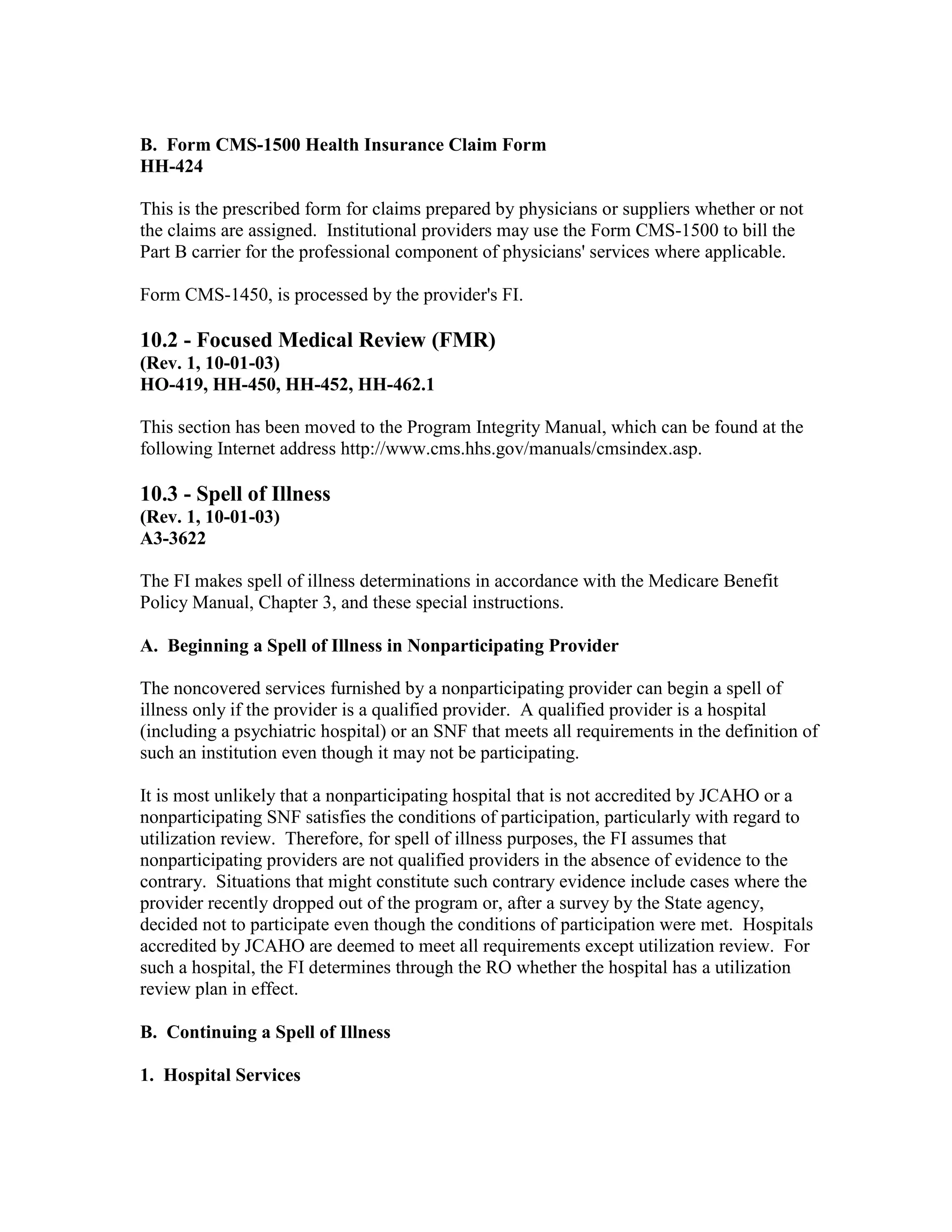 B. Form CMS-1500 Health Insurance Claim Form
HH-424
This is the prescribed form for claims prepared by physicians or suppliers whether or not
the claims are assigned. Institutional providers may use the Form CMS-1500 to bill the
Part B carrier for the professional component of physicians' services where applicable.
Form CMS-1450, is processed by the provider's FI.

10.2 - Focused Medical Review (FMR)
(Rev. 1, 10-01-03)
HO-419, HH-450, HH-452, HH-462.1
This section has been moved to the Program Integrity Manual, which can be found at the
following Internet address http://www.cms.hhs.gov/manuals/cmsindex.asp.

10.3 - Spell of Illness
(Rev. 1, 10-01-03)
A3-3622
The FI makes spell of illness determinations in accordance with the Medicare Benefit
Policy Manual, Chapter 3, and these special instructions.
A. Beginning a Spell of Illness in Nonparticipating Provider
The noncovered services furnished by a nonparticipating provider can begin a spell of
illness only if the provider is a qualified provider. A qualified provider is a hospital
(including a psychiatric hospital) or an SNF that meets all requirements in the definition of
such an institution even though it may not be participating.
It is most unlikely that a nonparticipating hospital that is not accredited by JCAHO or a
nonparticipating SNF satisfies the conditions of participation, particularly with regard to
utilization review. Therefore, for spell of illness purposes, the FI assumes that
nonparticipating providers are not qualified providers in the absence of evidence to the
contrary. Situations that might constitute such contrary evidence include cases where the
provider recently dropped out of the program or, after a survey by the State agency,
decided not to participate even though the conditions of participation were met. Hospitals
accredited by JCAHO are deemed to meet all requirements except utilization review. For
such a hospital, the FI determines through the RO whether the hospital has a utilization
review plan in effect.
B. Continuing a Spell of Illness
1. Hospital Services

 
