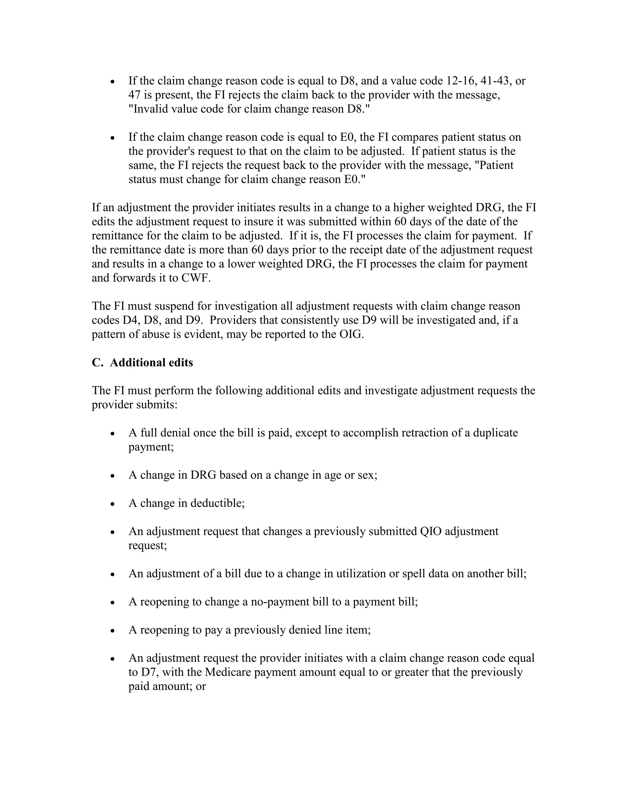 •

If the claim change reason code is equal to D8, and a value code 12-16, 41-43, or
47 is present, the FI rejects the claim back to the provider with the message,
"Invalid value code for claim change reason D8."

•

If the claim change reason code is equal to E0, the FI compares patient status on
the provider's request to that on the claim to be adjusted. If patient status is the
same, the FI rejects the request back to the provider with the message, "Patient
status must change for claim change reason E0."

If an adjustment the provider initiates results in a change to a higher weighted DRG, the FI
edits the adjustment request to insure it was submitted within 60 days of the date of the
remittance for the claim to be adjusted. If it is, the FI processes the claim for payment. If
the remittance date is more than 60 days prior to the receipt date of the adjustment request
and results in a change to a lower weighted DRG, the FI processes the claim for payment
and forwards it to CWF.
The FI must suspend for investigation all adjustment requests with claim change reason
codes D4, D8, and D9. Providers that consistently use D9 will be investigated and, if a
pattern of abuse is evident, may be reported to the OIG.
C. Additional edits
The FI must perform the following additional edits and investigate adjustment requests the
provider submits:
•

A full denial once the bill is paid, except to accomplish retraction of a duplicate
payment;

•

A change in DRG based on a change in age or sex;

•

A change in deductible;

•

An adjustment request that changes a previously submitted QIO adjustment
request;

•

An adjustment of a bill due to a change in utilization or spell data on another bill;

•

A reopening to change a no-payment bill to a payment bill;

•

A reopening to pay a previously denied line item;

•

An adjustment request the provider initiates with a claim change reason code equal
to D7, with the Medicare payment amount equal to or greater that the previously
paid amount; or

 
