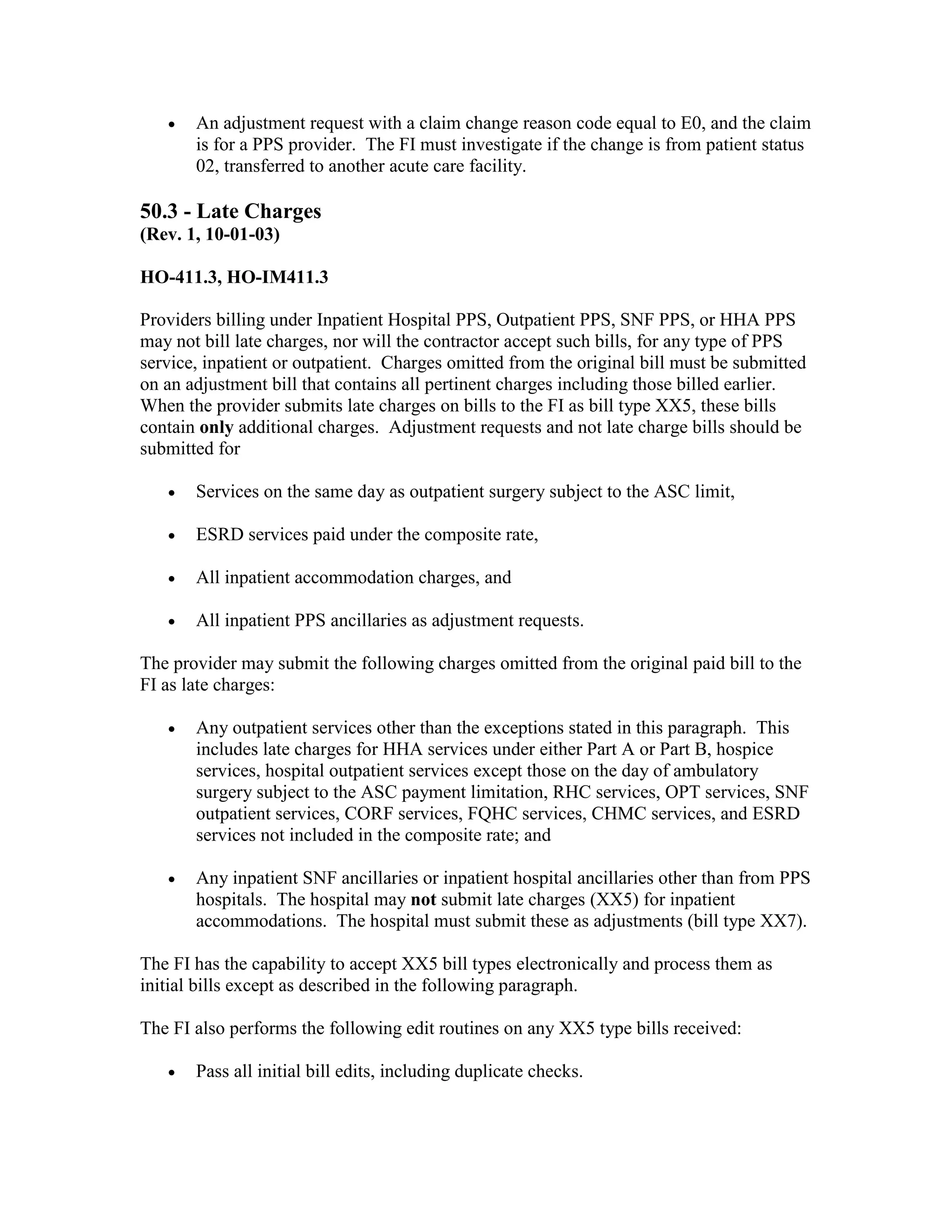 •

An adjustment request with a claim change reason code equal to E0, and the claim
is for a PPS provider. The FI must investigate if the change is from patient status
02, transferred to another acute care facility.

50.3 - Late Charges
(Rev. 1, 10-01-03)
HO-411.3, HO-IM411.3
Providers billing under Inpatient Hospital PPS, Outpatient PPS, SNF PPS, or HHA PPS
may not bill late charges, nor will the contractor accept such bills, for any type of PPS
service, inpatient or outpatient. Charges omitted from the original bill must be submitted
on an adjustment bill that contains all pertinent charges including those billed earlier.
When the provider submits late charges on bills to the FI as bill type XX5, these bills
contain only additional charges. Adjustment requests and not late charge bills should be
submitted for
•

Services on the same day as outpatient surgery subject to the ASC limit,

•

ESRD services paid under the composite rate,

•

All inpatient accommodation charges, and

•

All inpatient PPS ancillaries as adjustment requests.

The provider may submit the following charges omitted from the original paid bill to the
FI as late charges:
•

Any outpatient services other than the exceptions stated in this paragraph. This
includes late charges for HHA services under either Part A or Part B, hospice
services, hospital outpatient services except those on the day of ambulatory
surgery subject to the ASC payment limitation, RHC services, OPT services, SNF
outpatient services, CORF services, FQHC services, CHMC services, and ESRD
services not included in the composite rate; and

•

Any inpatient SNF ancillaries or inpatient hospital ancillaries other than from PPS
hospitals. The hospital may not submit late charges (XX5) for inpatient
accommodations. The hospital must submit these as adjustments (bill type XX7).

The FI has the capability to accept XX5 bill types electronically and process them as
initial bills except as described in the following paragraph.
The FI also performs the following edit routines on any XX5 type bills received:
•

Pass all initial bill edits, including duplicate checks.

 