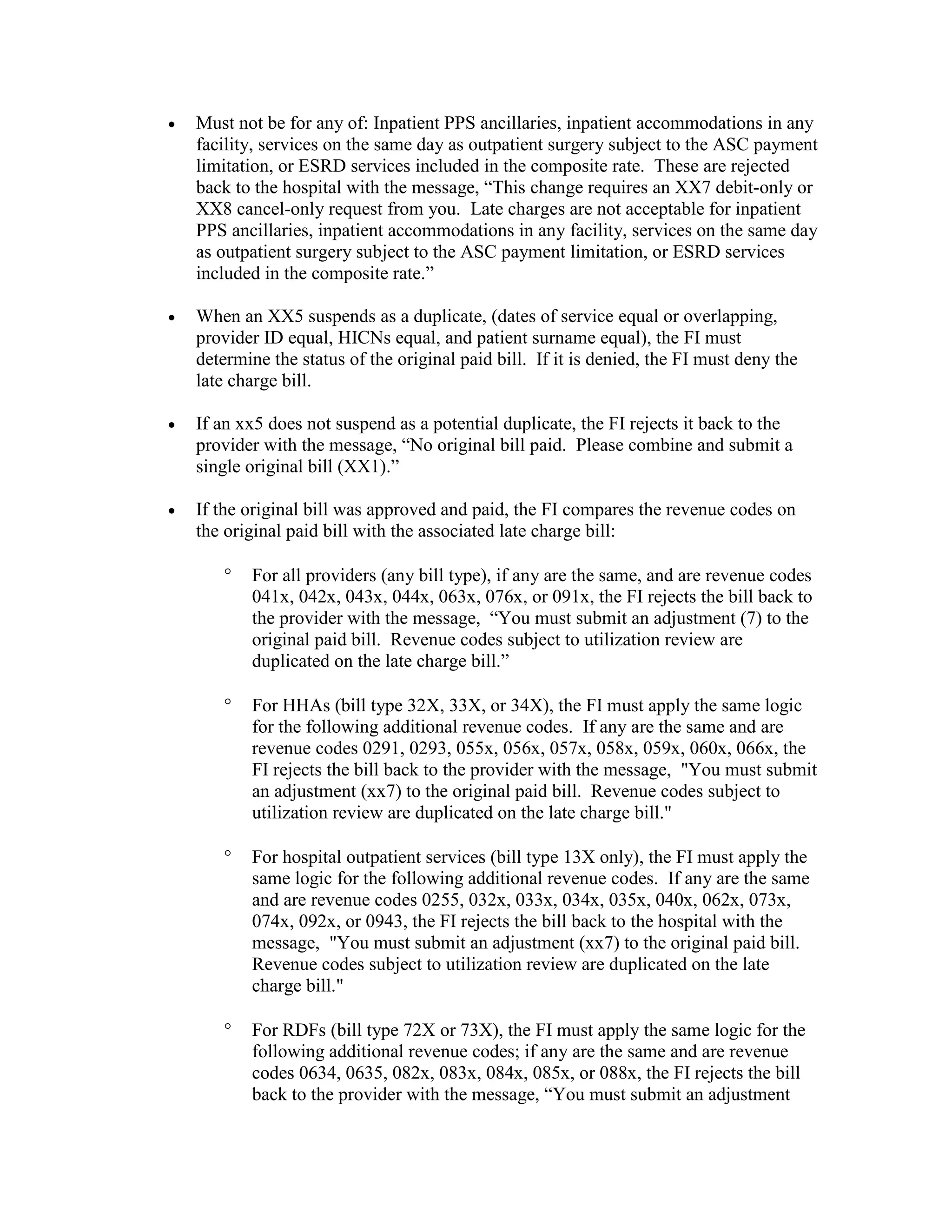 •

Must not be for any of: Inpatient PPS ancillaries, inpatient accommodations in any
facility, services on the same day as outpatient surgery subject to the ASC payment
limitation, or ESRD services included in the composite rate. These are rejected
back to the hospital with the message, “This change requires an XX7 debit-only or
XX8 cancel-only request from you. Late charges are not acceptable for inpatient
PPS ancillaries, inpatient accommodations in any facility, services on the same day
as outpatient surgery subject to the ASC payment limitation, or ESRD services
included in the composite rate.”

•

When an XX5 suspends as a duplicate, (dates of service equal or overlapping,
provider ID equal, HICNs equal, and patient surname equal), the FI must
determine the status of the original paid bill. If it is denied, the FI must deny the
late charge bill.

•

If an xx5 does not suspend as a potential duplicate, the FI rejects it back to the
provider with the message, “No original bill paid. Please combine and submit a
single original bill (XX1).”

•

If the original bill was approved and paid, the FI compares the revenue codes on
the original paid bill with the associated late charge bill:
°

For all providers (any bill type), if any are the same, and are revenue codes
041x, 042x, 043x, 044x, 063x, 076x, or 091x, the FI rejects the bill back to
the provider with the message, “You must submit an adjustment (7) to the
original paid bill. Revenue codes subject to utilization review are
duplicated on the late charge bill.”

°

For HHAs (bill type 32X, 33X, or 34X), the FI must apply the same logic
for the following additional revenue codes. If any are the same and are
revenue codes 0291, 0293, 055x, 056x, 057x, 058x, 059x, 060x, 066x, the
FI rejects the bill back to the provider with the message, "You must submit
an adjustment (xx7) to the original paid bill. Revenue codes subject to
utilization review are duplicated on the late charge bill."

°

For hospital outpatient services (bill type 13X only), the FI must apply the
same logic for the following additional revenue codes. If any are the same
and are revenue codes 0255, 032x, 033x, 034x, 035x, 040x, 062x, 073x,
074x, 092x, or 0943, the FI rejects the bill back to the hospital with the
message, "You must submit an adjustment (xx7) to the original paid bill.
Revenue codes subject to utilization review are duplicated on the late
charge bill."

°

For RDFs (bill type 72X or 73X), the FI must apply the same logic for the
following additional revenue codes; if any are the same and are revenue
codes 0634, 0635, 082x, 083x, 084x, 085x, or 088x, the FI rejects the bill
back to the provider with the message, “You must submit an adjustment

 