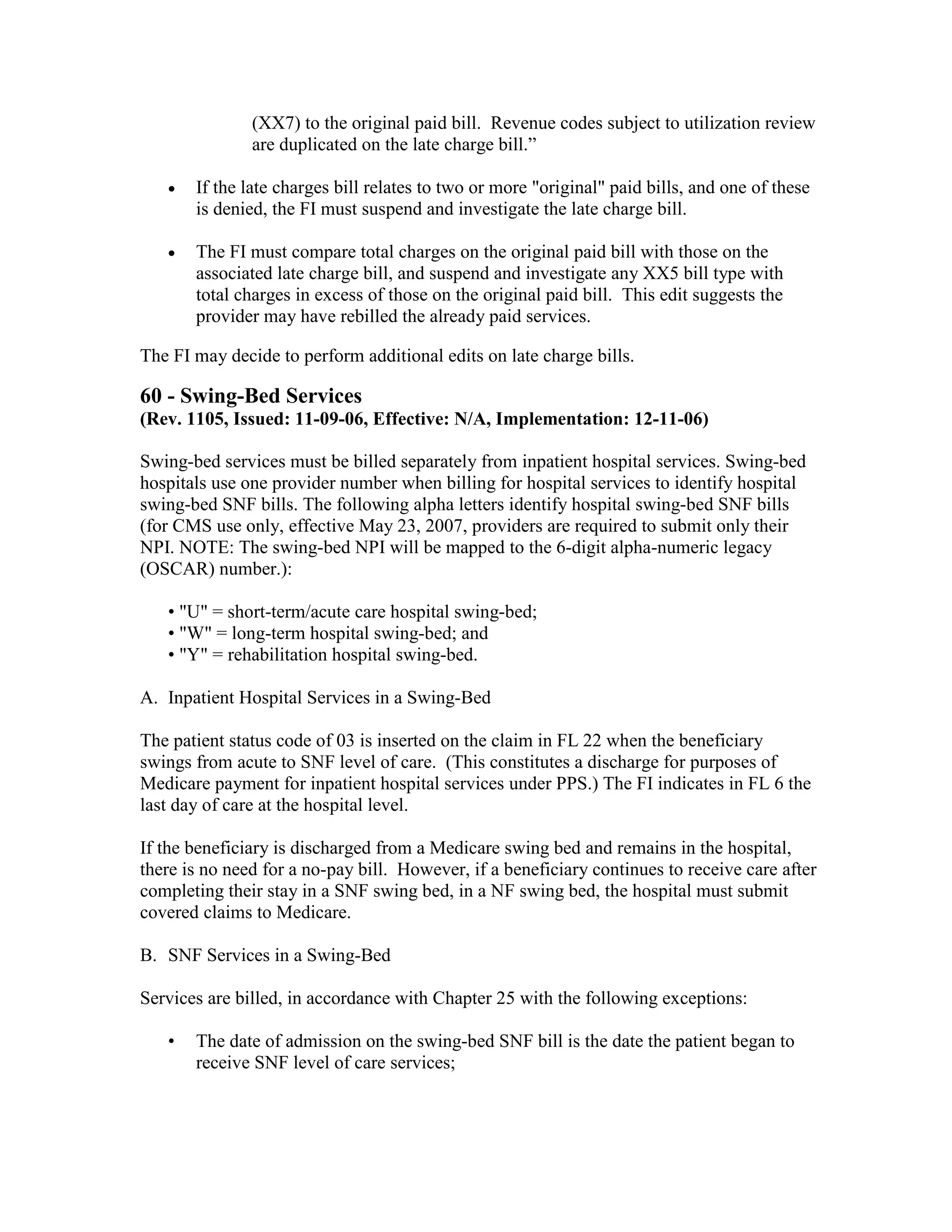 (XX7) to the original paid bill. Revenue codes subject to utilization review
are duplicated on the late charge bill.”
•

If the late charges bill relates to two or more "original" paid bills, and one of these
is denied, the FI must suspend and investigate the late charge bill.

•

The FI must compare total charges on the original paid bill with those on the
associated late charge bill, and suspend and investigate any XX5 bill type with
total charges in excess of those on the original paid bill. This edit suggests the
provider may have rebilled the already paid services.

The FI may decide to perform additional edits on late charge bills.

60 - Swing-Bed Services
(Rev. 1105, Issued: 11-09-06, Effective: N/A, Implementation: 12-11-06)
Swing-bed services must be billed separately from inpatient hospital services. Swing-bed
hospitals use one provider number when billing for hospital services to identify hospital
swing-bed SNF bills. The following alpha letters identify hospital swing-bed SNF bills
(for CMS use only, effective May 23, 2007, providers are required to submit only their
NPI. NOTE: The swing-bed NPI will be mapped to the 6-digit alpha-numeric legacy
(OSCAR) number.):
• "U" = short-term/acute care hospital swing-bed;
• "W" = long-term hospital swing-bed; and
• "Y" = rehabilitation hospital swing-bed.
A. Inpatient Hospital Services in a Swing-Bed
The patient status code of 03 is inserted on the claim in FL 22 when the beneficiary
swings from acute to SNF level of care. (This constitutes a discharge for purposes of
Medicare payment for inpatient hospital services under PPS.) The FI indicates in FL 6 the
last day of care at the hospital level.
If the beneficiary is discharged from a Medicare swing bed and remains in the hospital,
there is no need for a no-pay bill. However, if a beneficiary continues to receive care after
completing their stay in a SNF swing bed, in a NF swing bed, the hospital must submit
covered claims to Medicare.
B. SNF Services in a Swing-Bed
Services are billed, in accordance with Chapter 25 with the following exceptions:
•

The date of admission on the swing-bed SNF bill is the date the patient began to
receive SNF level of care services;

 