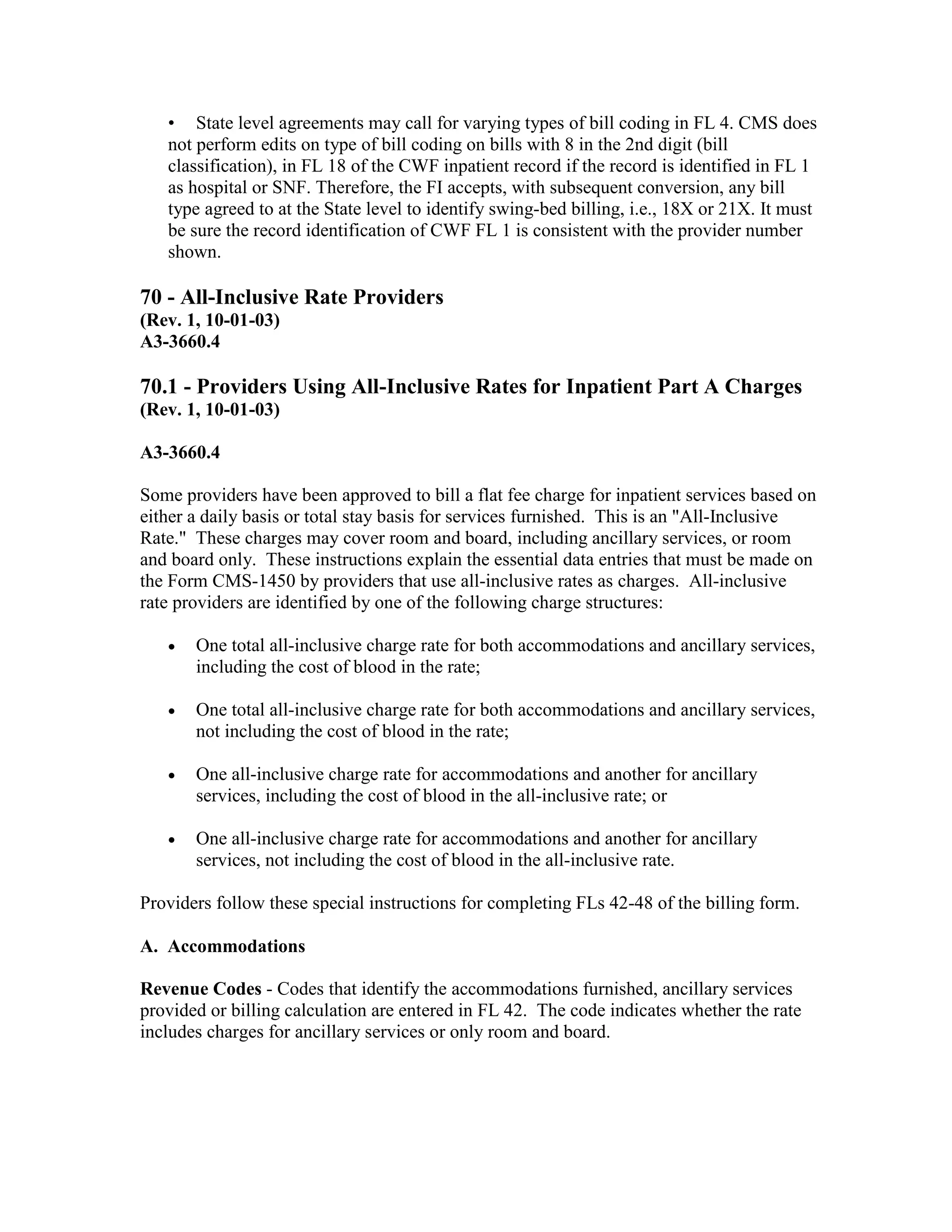 • State level agreements may call for varying types of bill coding in FL 4. CMS does
not perform edits on type of bill coding on bills with 8 in the 2nd digit (bill
classification), in FL 18 of the CWF inpatient record if the record is identified in FL 1
as hospital or SNF. Therefore, the FI accepts, with subsequent conversion, any bill
type agreed to at the State level to identify swing-bed billing, i.e., 18X or 21X. It must
be sure the record identification of CWF FL 1 is consistent with the provider number
shown.

70 - All-Inclusive Rate Providers
(Rev. 1, 10-01-03)
A3-3660.4

70.1 - Providers Using All-Inclusive Rates for Inpatient Part A Charges
(Rev. 1, 10-01-03)
A3-3660.4
Some providers have been approved to bill a flat fee charge for inpatient services based on
either a daily basis or total stay basis for services furnished. This is an "All-Inclusive
Rate." These charges may cover room and board, including ancillary services, or room
and board only. These instructions explain the essential data entries that must be made on
the Form CMS-1450 by providers that use all-inclusive rates as charges. All-inclusive
rate providers are identified by one of the following charge structures:
•

One total all-inclusive charge rate for both accommodations and ancillary services,
including the cost of blood in the rate;

•

One total all-inclusive charge rate for both accommodations and ancillary services,
not including the cost of blood in the rate;

•

One all-inclusive charge rate for accommodations and another for ancillary
services, including the cost of blood in the all-inclusive rate; or

•

One all-inclusive charge rate for accommodations and another for ancillary
services, not including the cost of blood in the all-inclusive rate.

Providers follow these special instructions for completing FLs 42-48 of the billing form.
A. Accommodations
Revenue Codes - Codes that identify the accommodations furnished, ancillary services
provided or billing calculation are entered in FL 42. The code indicates whether the rate
includes charges for ancillary services or only room and board.

 