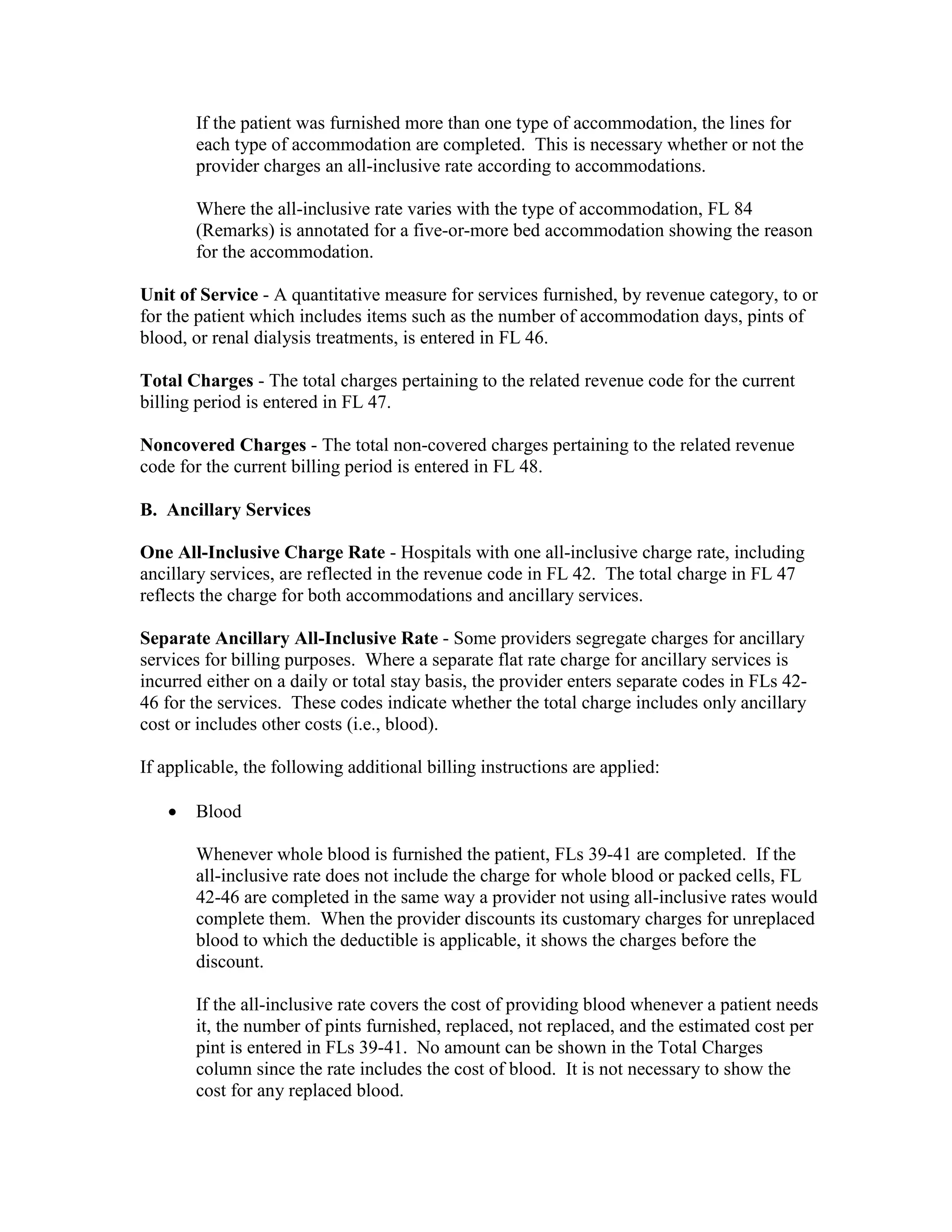 If the patient was furnished more than one type of accommodation, the lines for
each type of accommodation are completed. This is necessary whether or not the
provider charges an all-inclusive rate according to accommodations.
Where the all-inclusive rate varies with the type of accommodation, FL 84
(Remarks) is annotated for a five-or-more bed accommodation showing the reason
for the accommodation.
Unit of Service - A quantitative measure for services furnished, by revenue category, to or
for the patient which includes items such as the number of accommodation days, pints of
blood, or renal dialysis treatments, is entered in FL 46.
Total Charges - The total charges pertaining to the related revenue code for the current
billing period is entered in FL 47.
Noncovered Charges - The total non-covered charges pertaining to the related revenue
code for the current billing period is entered in FL 48.
B. Ancillary Services
One All-Inclusive Charge Rate - Hospitals with one all-inclusive charge rate, including
ancillary services, are reflected in the revenue code in FL 42. The total charge in FL 47
reflects the charge for both accommodations and ancillary services.
Separate Ancillary All-Inclusive Rate - Some providers segregate charges for ancillary
services for billing purposes. Where a separate flat rate charge for ancillary services is
incurred either on a daily or total stay basis, the provider enters separate codes in FLs 4246 for the services. These codes indicate whether the total charge includes only ancillary
cost or includes other costs (i.e., blood).
If applicable, the following additional billing instructions are applied:
•

Blood
Whenever whole blood is furnished the patient, FLs 39-41 are completed. If the
all-inclusive rate does not include the charge for whole blood or packed cells, FL
42-46 are completed in the same way a provider not using all-inclusive rates would
complete them. When the provider discounts its customary charges for unreplaced
blood to which the deductible is applicable, it shows the charges before the
discount.
If the all-inclusive rate covers the cost of providing blood whenever a patient needs
it, the number of pints furnished, replaced, not replaced, and the estimated cost per
pint is entered in FLs 39-41. No amount can be shown in the Total Charges
column since the rate includes the cost of blood. It is not necessary to show the
cost for any replaced blood.

 