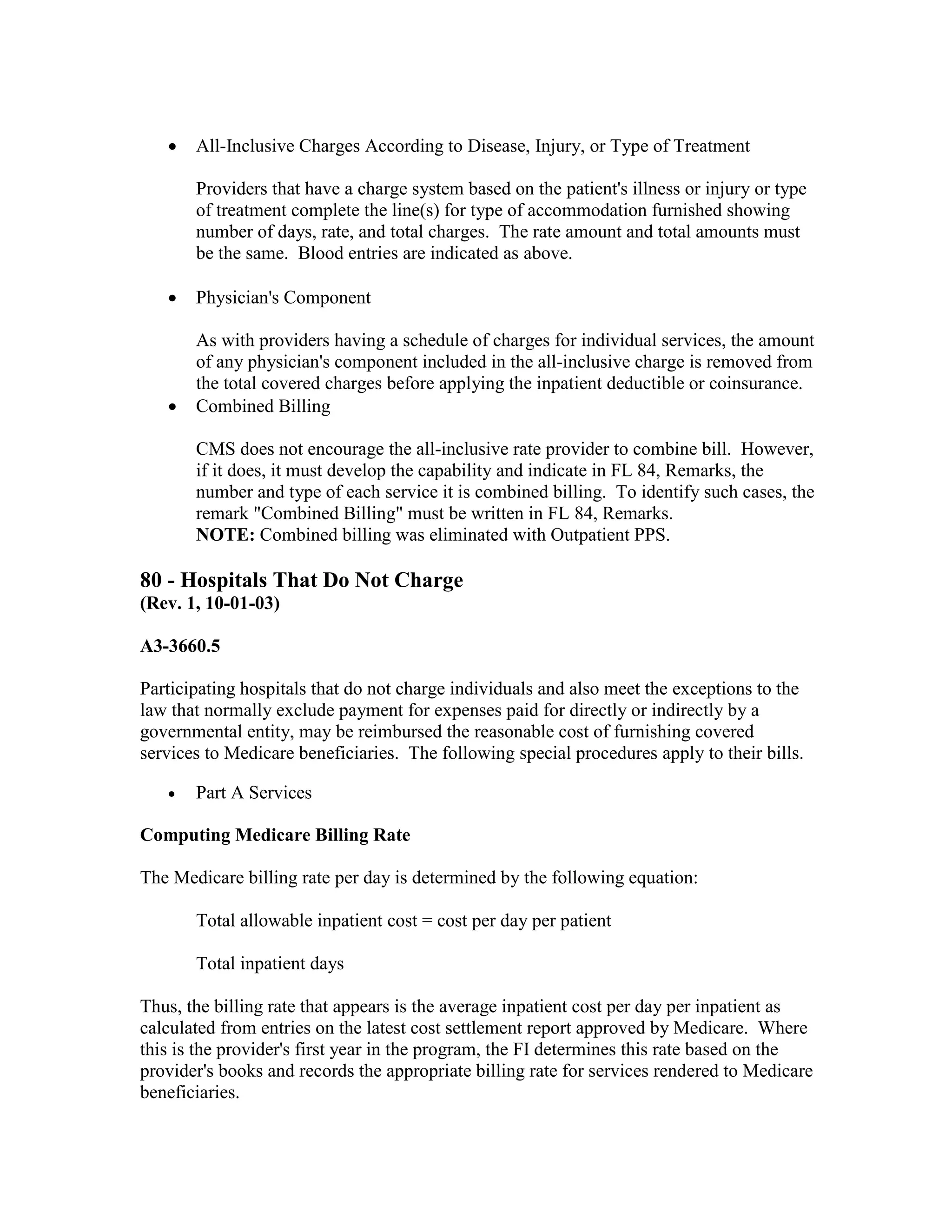 •

All-Inclusive Charges According to Disease, Injury, or Type of Treatment
Providers that have a charge system based on the patient's illness or injury or type
of treatment complete the line(s) for type of accommodation furnished showing
number of days, rate, and total charges. The rate amount and total amounts must
be the same. Blood entries are indicated as above.

•

Physician's Component

•

As with providers having a schedule of charges for individual services, the amount
of any physician's component included in the all-inclusive charge is removed from
the total covered charges before applying the inpatient deductible or coinsurance.
Combined Billing
CMS does not encourage the all-inclusive rate provider to combine bill. However,
if it does, it must develop the capability and indicate in FL 84, Remarks, the
number and type of each service it is combined billing. To identify such cases, the
remark "Combined Billing" must be written in FL 84, Remarks.
NOTE: Combined billing was eliminated with Outpatient PPS.

80 - Hospitals That Do Not Charge
(Rev. 1, 10-01-03)
A3-3660.5
Participating hospitals that do not charge individuals and also meet the exceptions to the
law that normally exclude payment for expenses paid for directly or indirectly by a
governmental entity, may be reimbursed the reasonable cost of furnishing covered
services to Medicare beneficiaries. The following special procedures apply to their bills.
•

Part A Services

Computing Medicare Billing Rate
The Medicare billing rate per day is determined by the following equation:
Total allowable inpatient cost = cost per day per patient
Total inpatient days
Thus, the billing rate that appears is the average inpatient cost per day per inpatient as
calculated from entries on the latest cost settlement report approved by Medicare. Where
this is the provider's first year in the program, the FI determines this rate based on the
provider's books and records the appropriate billing rate for services rendered to Medicare
beneficiaries.

 