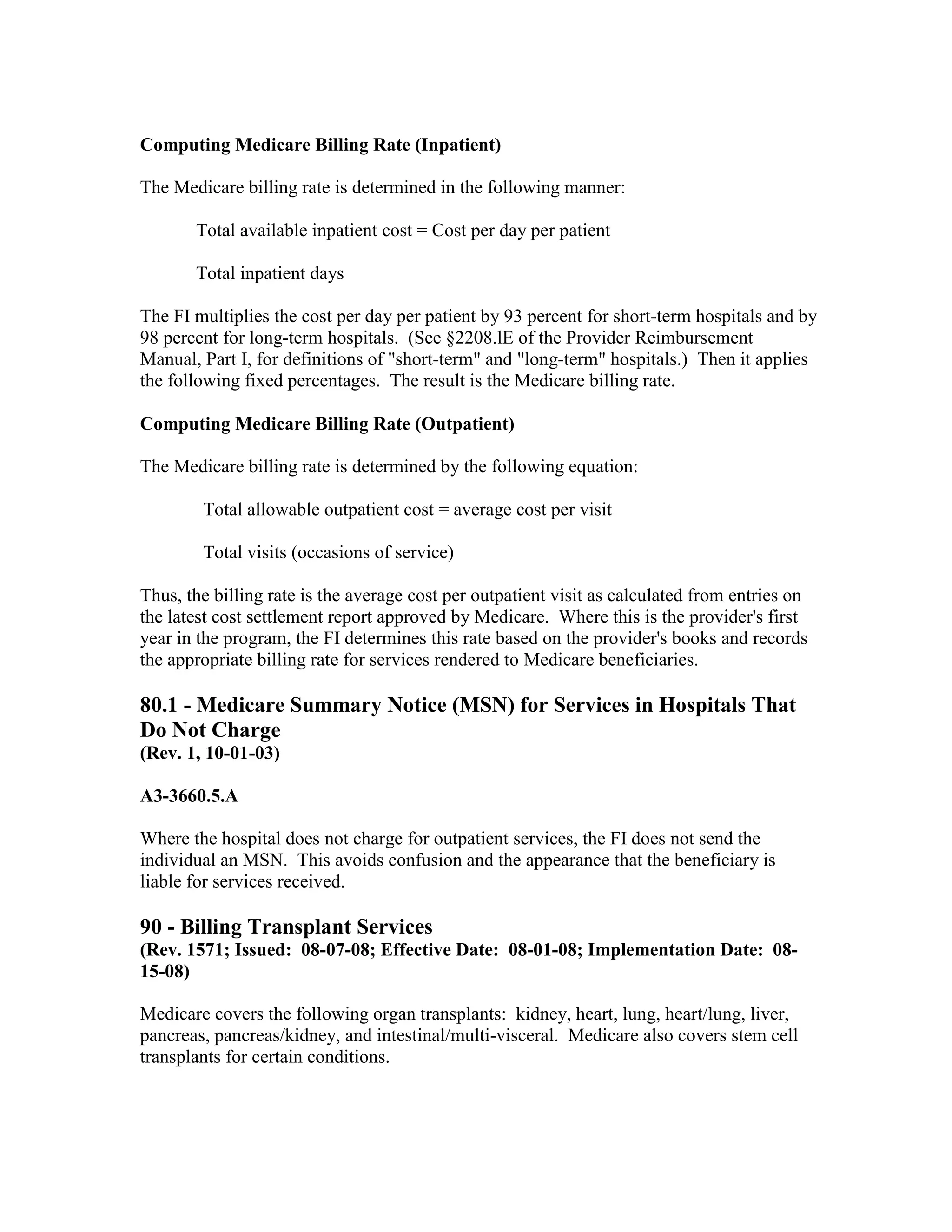 Computing Medicare Billing Rate (Inpatient)
The Medicare billing rate is determined in the following manner:
Total available inpatient cost = Cost per day per patient
Total inpatient days
The FI multiplies the cost per day per patient by 93 percent for short-term hospitals and by
98 percent for long-term hospitals. (See §2208.lE of the Provider Reimbursement
Manual, Part I, for definitions of "short-term" and "long-term" hospitals.) Then it applies
the following fixed percentages. The result is the Medicare billing rate.
Computing Medicare Billing Rate (Outpatient)
The Medicare billing rate is determined by the following equation:
Total allowable outpatient cost = average cost per visit
Total visits (occasions of service)
Thus, the billing rate is the average cost per outpatient visit as calculated from entries on
the latest cost settlement report approved by Medicare. Where this is the provider's first
year in the program, the FI determines this rate based on the provider's books and records
the appropriate billing rate for services rendered to Medicare beneficiaries.

80.1 - Medicare Summary Notice (MSN) for Services in Hospitals That
Do Not Charge
(Rev. 1, 10-01-03)
A3-3660.5.A
Where the hospital does not charge for outpatient services, the FI does not send the
individual an MSN. This avoids confusion and the appearance that the beneficiary is
liable for services received.

90 - Billing Transplant Services
(Rev. 1571; Issued: 08-07-08; Effective Date: 08-01-08; Implementation Date: 0815-08)
Medicare covers the following organ transplants: kidney, heart, lung, heart/lung, liver,
pancreas, pancreas/kidney, and intestinal/multi-visceral. Medicare also covers stem cell
transplants for certain conditions.

 