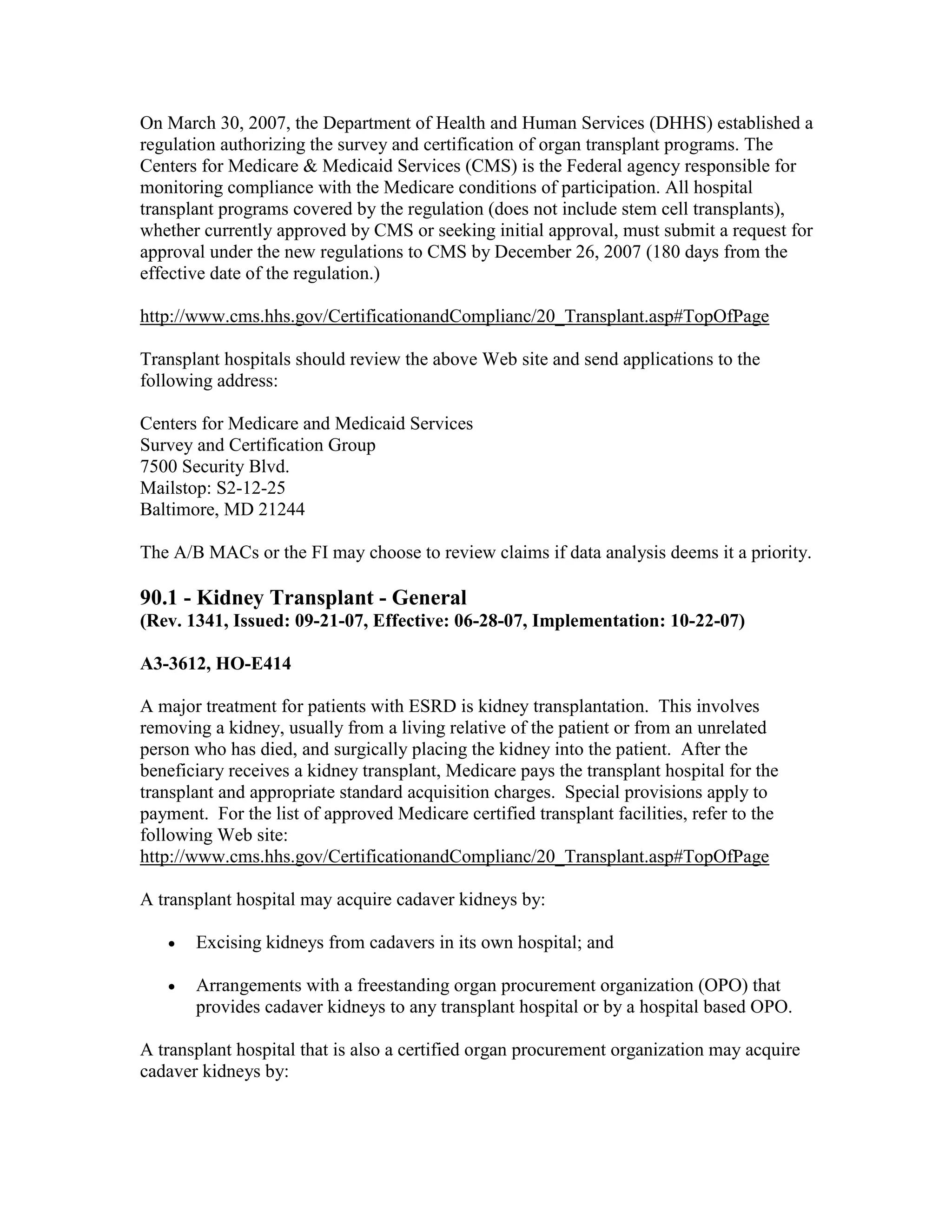 On March 30, 2007, the Department of Health and Human Services (DHHS) established a
regulation authorizing the survey and certification of organ transplant programs. The
Centers for Medicare & Medicaid Services (CMS) is the Federal agency responsible for
monitoring compliance with the Medicare conditions of participation. All hospital
transplant programs covered by the regulation (does not include stem cell transplants),
whether currently approved by CMS or seeking initial approval, must submit a request for
approval under the new regulations to CMS by December 26, 2007 (180 days from the
effective date of the regulation.)
http://www.cms.hhs.gov/CertificationandComplianc/20_Transplant.asp#TopOfPage
Transplant hospitals should review the above Web site and send applications to the
following address:
Centers for Medicare and Medicaid Services
Survey and Certification Group
7500 Security Blvd.
Mailstop: S2-12-25
Baltimore, MD 21244
The A/B MACs or the FI may choose to review claims if data analysis deems it a priority.

90.1 - Kidney Transplant - General
(Rev. 1341, Issued: 09-21-07, Effective: 06-28-07, Implementation: 10-22-07)
A3-3612, HO-E414
A major treatment for patients with ESRD is kidney transplantation. This involves
removing a kidney, usually from a living relative of the patient or from an unrelated
person who has died, and surgically placing the kidney into the patient. After the
beneficiary receives a kidney transplant, Medicare pays the transplant hospital for the
transplant and appropriate standard acquisition charges. Special provisions apply to
payment. For the list of approved Medicare certified transplant facilities, refer to the
following Web site:
http://www.cms.hhs.gov/CertificationandComplianc/20_Transplant.asp#TopOfPage
A transplant hospital may acquire cadaver kidneys by:
•

Excising kidneys from cadavers in its own hospital; and

•

Arrangements with a freestanding organ procurement organization (OPO) that
provides cadaver kidneys to any transplant hospital or by a hospital based OPO.

A transplant hospital that is also a certified organ procurement organization may acquire
cadaver kidneys by:

 