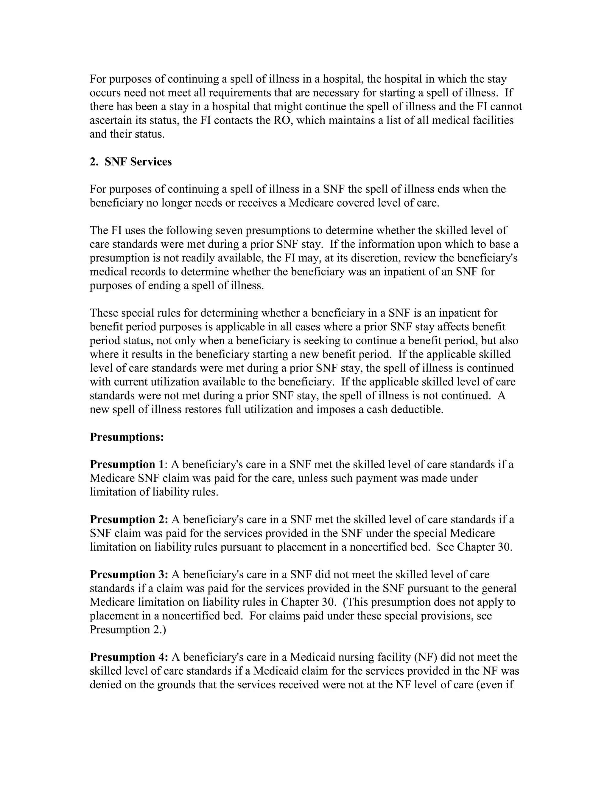 For purposes of continuing a spell of illness in a hospital, the hospital in which the stay
occurs need not meet all requirements that are necessary for starting a spell of illness. If
there has been a stay in a hospital that might continue the spell of illness and the FI cannot
ascertain its status, the FI contacts the RO, which maintains a list of all medical facilities
and their status.
2. SNF Services
For purposes of continuing a spell of illness in a SNF the spell of illness ends when the
beneficiary no longer needs or receives a Medicare covered level of care.
The FI uses the following seven presumptions to determine whether the skilled level of
care standards were met during a prior SNF stay. If the information upon which to base a
presumption is not readily available, the FI may, at its discretion, review the beneficiary's
medical records to determine whether the beneficiary was an inpatient of an SNF for
purposes of ending a spell of illness.
These special rules for determining whether a beneficiary in a SNF is an inpatient for
benefit period purposes is applicable in all cases where a prior SNF stay affects benefit
period status, not only when a beneficiary is seeking to continue a benefit period, but also
where it results in the beneficiary starting a new benefit period. If the applicable skilled
level of care standards were met during a prior SNF stay, the spell of illness is continued
with current utilization available to the beneficiary. If the applicable skilled level of care
standards were not met during a prior SNF stay, the spell of illness is not continued. A
new spell of illness restores full utilization and imposes a cash deductible.
Presumptions:
Presumption 1: A beneficiary's care in a SNF met the skilled level of care standards if a
Medicare SNF claim was paid for the care, unless such payment was made under
limitation of liability rules.
Presumption 2: A beneficiary's care in a SNF met the skilled level of care standards if a
SNF claim was paid for the services provided in the SNF under the special Medicare
limitation on liability rules pursuant to placement in a noncertified bed. See Chapter 30.
Presumption 3: A beneficiary's care in a SNF did not meet the skilled level of care
standards if a claim was paid for the services provided in the SNF pursuant to the general
Medicare limitation on liability rules in Chapter 30. (This presumption does not apply to
placement in a noncertified bed. For claims paid under these special provisions, see
Presumption 2.)
Presumption 4: A beneficiary's care in a Medicaid nursing facility (NF) did not meet the
skilled level of care standards if a Medicaid claim for the services provided in the NF was
denied on the grounds that the services received were not at the NF level of care (even if

 