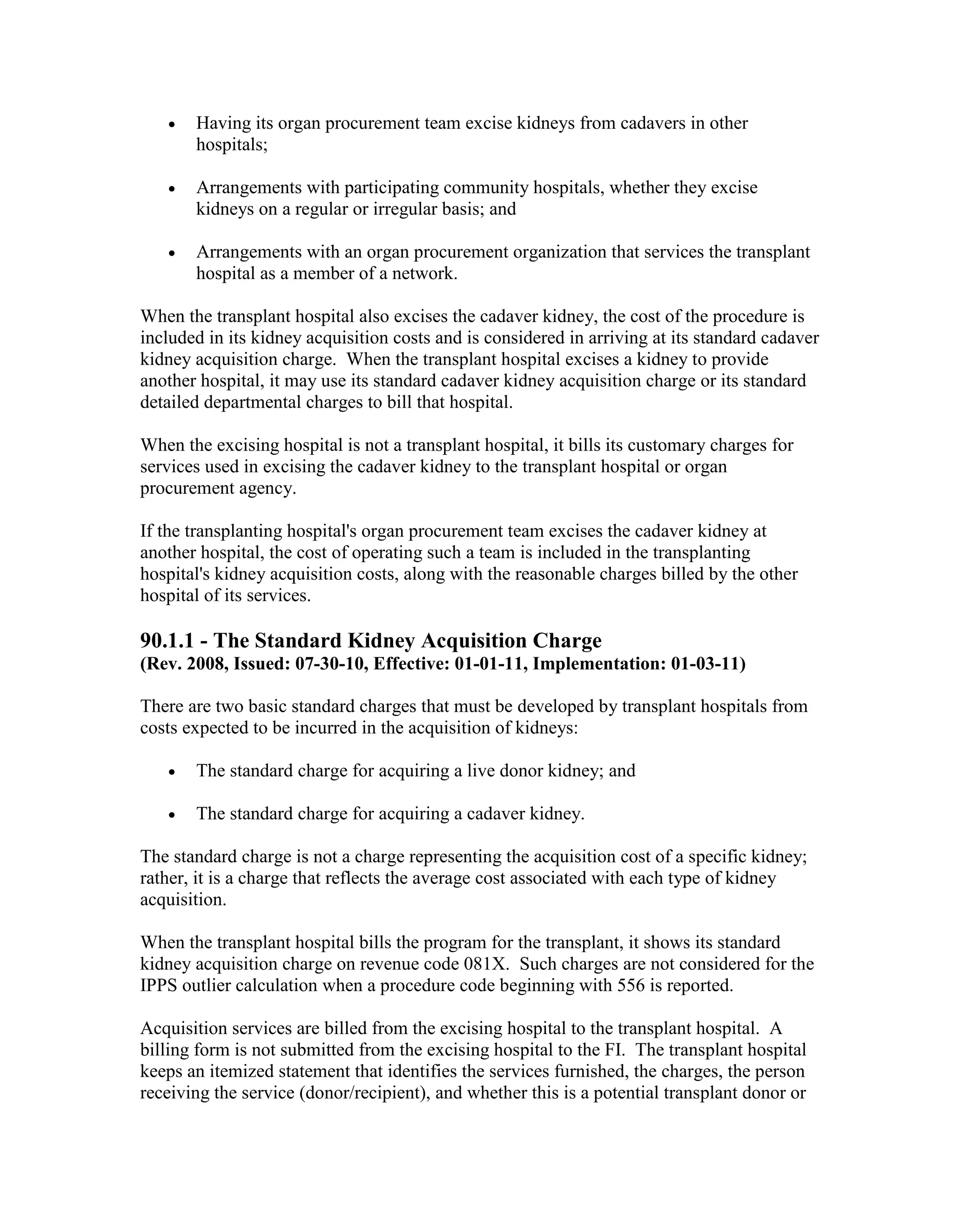 •

Having its organ procurement team excise kidneys from cadavers in other
hospitals;

•

Arrangements with participating community hospitals, whether they excise
kidneys on a regular or irregular basis; and

•

Arrangements with an organ procurement organization that services the transplant
hospital as a member of a network.

When the transplant hospital also excises the cadaver kidney, the cost of the procedure is
included in its kidney acquisition costs and is considered in arriving at its standard cadaver
kidney acquisition charge. When the transplant hospital excises a kidney to provide
another hospital, it may use its standard cadaver kidney acquisition charge or its standard
detailed departmental charges to bill that hospital.
When the excising hospital is not a transplant hospital, it bills its customary charges for
services used in excising the cadaver kidney to the transplant hospital or organ
procurement agency.
If the transplanting hospital's organ procurement team excises the cadaver kidney at
another hospital, the cost of operating such a team is included in the transplanting
hospital's kidney acquisition costs, along with the reasonable charges billed by the other
hospital of its services.

90.1.1 - The Standard Kidney Acquisition Charge
(Rev. 2008, Issued: 07-30-10, Effective: 01-01-11, Implementation: 01-03-11)
There are two basic standard charges that must be developed by transplant hospitals from
costs expected to be incurred in the acquisition of kidneys:
•

The standard charge for acquiring a live donor kidney; and

•

The standard charge for acquiring a cadaver kidney.

The standard charge is not a charge representing the acquisition cost of a specific kidney;
rather, it is a charge that reflects the average cost associated with each type of kidney
acquisition.
When the transplant hospital bills the program for the transplant, it shows its standard
kidney acquisition charge on revenue code 081X. Such charges are not considered for the
IPPS outlier calculation when a procedure code beginning with 556 is reported.
Acquisition services are billed from the excising hospital to the transplant hospital. A
billing form is not submitted from the excising hospital to the FI. The transplant hospital
keeps an itemized statement that identifies the services furnished, the charges, the person
receiving the service (donor/recipient), and whether this is a potential transplant donor or

 