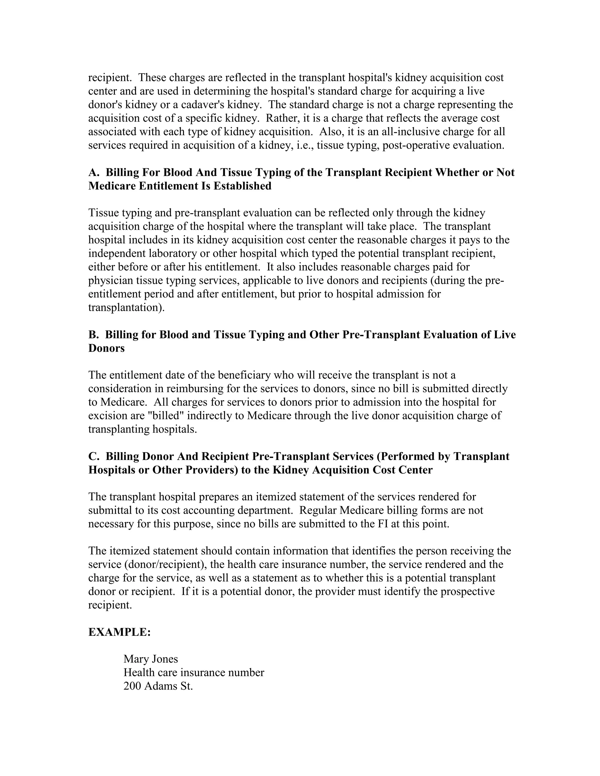 recipient. These charges are reflected in the transplant hospital's kidney acquisition cost
center and are used in determining the hospital's standard charge for acquiring a live
donor's kidney or a cadaver's kidney. The standard charge is not a charge representing the
acquisition cost of a specific kidney. Rather, it is a charge that reflects the average cost
associated with each type of kidney acquisition. Also, it is an all-inclusive charge for all
services required in acquisition of a kidney, i.e., tissue typing, post-operative evaluation.
A. Billing For Blood And Tissue Typing of the Transplant Recipient Whether or Not
Medicare Entitlement Is Established
Tissue typing and pre-transplant evaluation can be reflected only through the kidney
acquisition charge of the hospital where the transplant will take place. The transplant
hospital includes in its kidney acquisition cost center the reasonable charges it pays to the
independent laboratory or other hospital which typed the potential transplant recipient,
either before or after his entitlement. It also includes reasonable charges paid for
physician tissue typing services, applicable to live donors and recipients (during the preentitlement period and after entitlement, but prior to hospital admission for
transplantation).
B. Billing for Blood and Tissue Typing and Other Pre-Transplant Evaluation of Live
Donors
The entitlement date of the beneficiary who will receive the transplant is not a
consideration in reimbursing for the services to donors, since no bill is submitted directly
to Medicare. All charges for services to donors prior to admission into the hospital for
excision are "billed" indirectly to Medicare through the live donor acquisition charge of
transplanting hospitals.
C. Billing Donor And Recipient Pre-Transplant Services (Performed by Transplant
Hospitals or Other Providers) to the Kidney Acquisition Cost Center
The transplant hospital prepares an itemized statement of the services rendered for
submittal to its cost accounting department. Regular Medicare billing forms are not
necessary for this purpose, since no bills are submitted to the FI at this point.
The itemized statement should contain information that identifies the person receiving the
service (donor/recipient), the health care insurance number, the service rendered and the
charge for the service, as well as a statement as to whether this is a potential transplant
donor or recipient. If it is a potential donor, the provider must identify the prospective
recipient.
EXAMPLE:
Mary Jones
Health care insurance number
200 Adams St.

 