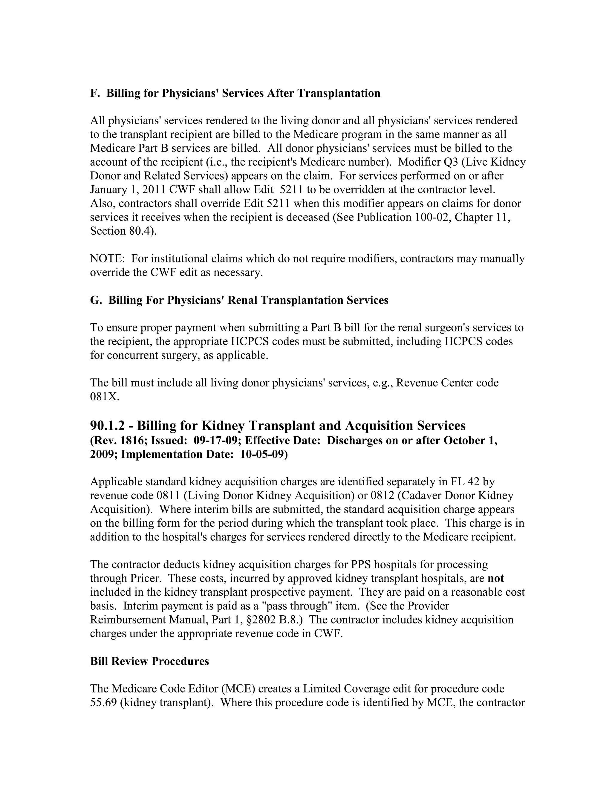 F. Billing for Physicians' Services After Transplantation
All physicians' services rendered to the living donor and all physicians' services rendered
to the transplant recipient are billed to the Medicare program in the same manner as all
Medicare Part B services are billed. All donor physicians' services must be billed to the
account of the recipient (i.e., the recipient's Medicare number). Modifier Q3 (Live Kidney
Donor and Related Services) appears on the claim. For services performed on or after
January 1, 2011 CWF shall allow Edit 5211 to be overridden at the contractor level.
Also, contractors shall override Edit 5211 when this modifier appears on claims for donor
services it receives when the recipient is deceased (See Publication 100-02, Chapter 11,
Section 80.4).
NOTE: For institutional claims which do not require modifiers, contractors may manually
override the CWF edit as necessary.
G. Billing For Physicians' Renal Transplantation Services
To ensure proper payment when submitting a Part B bill for the renal surgeon's services to
the recipient, the appropriate HCPCS codes must be submitted, including HCPCS codes
for concurrent surgery, as applicable.
The bill must include all living donor physicians' services, e.g., Revenue Center code
081X.

90.1.2 - Billing for Kidney Transplant and Acquisition Services
(Rev. 1816; Issued: 09-17-09; Effective Date: Discharges on or after October 1,
2009; Implementation Date: 10-05-09)
Applicable standard kidney acquisition charges are identified separately in FL 42 by
revenue code 0811 (Living Donor Kidney Acquisition) or 0812 (Cadaver Donor Kidney
Acquisition). Where interim bills are submitted, the standard acquisition charge appears
on the billing form for the period during which the transplant took place. This charge is in
addition to the hospital's charges for services rendered directly to the Medicare recipient.
The contractor deducts kidney acquisition charges for PPS hospitals for processing
through Pricer. These costs, incurred by approved kidney transplant hospitals, are not
included in the kidney transplant prospective payment. They are paid on a reasonable cost
basis. Interim payment is paid as a "pass through" item. (See the Provider
Reimbursement Manual, Part 1, §2802 B.8.) The contractor includes kidney acquisition
charges under the appropriate revenue code in CWF.
Bill Review Procedures
The Medicare Code Editor (MCE) creates a Limited Coverage edit for procedure code
55.69 (kidney transplant). Where this procedure code is identified by MCE, the contractor

 