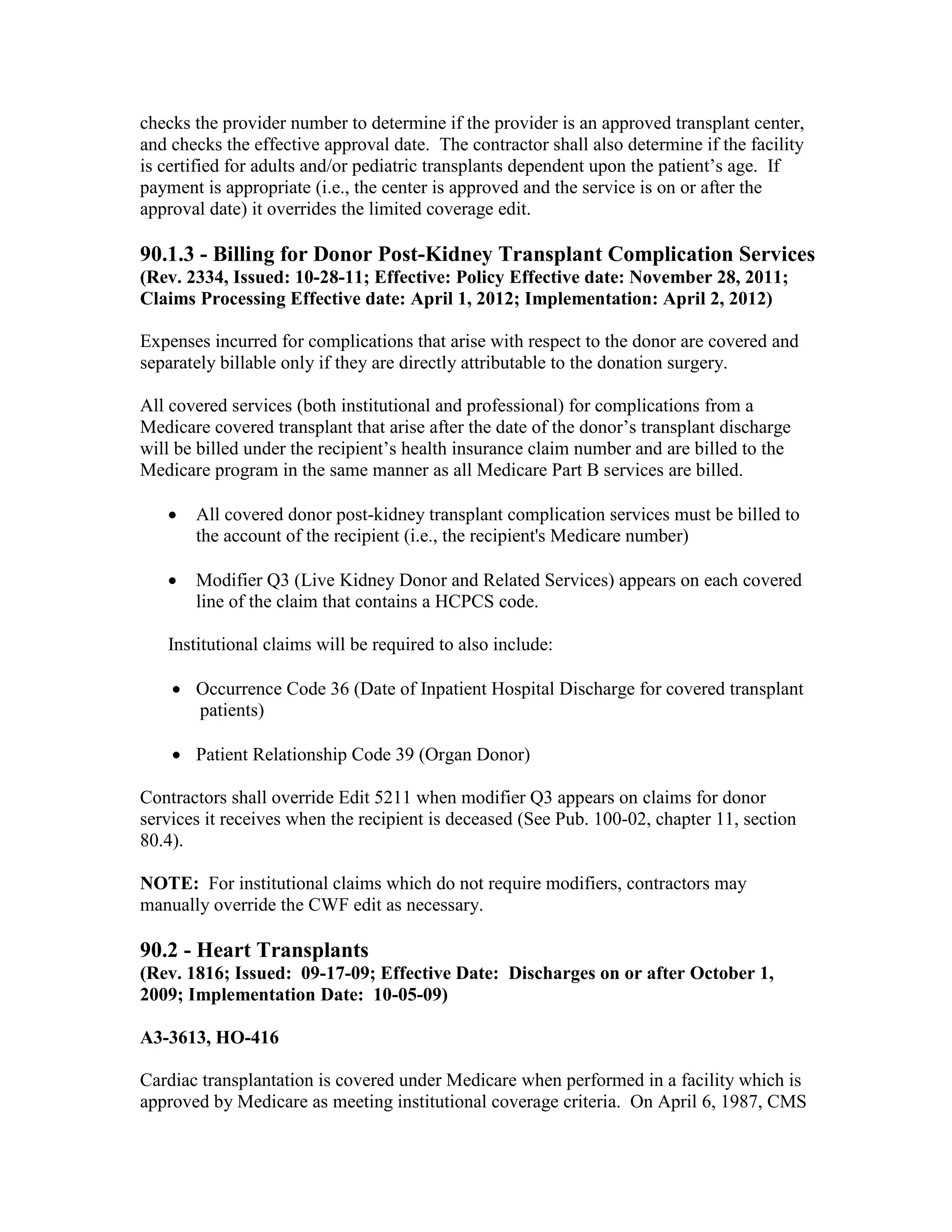checks the provider number to determine if the provider is an approved transplant center,
and checks the effective approval date. The contractor shall also determine if the facility
is certified for adults and/or pediatric transplants dependent upon the patient’s age. If
payment is appropriate (i.e., the center is approved and the service is on or after the
approval date) it overrides the limited coverage edit.

90.1.3 - Billing for Donor Post-Kidney Transplant Complication Services
(Rev. 2334, Issued: 10-28-11; Effective: Policy Effective date: November 28, 2011;
Claims Processing Effective date: April 1, 2012; Implementation: April 2, 2012)
Expenses incurred for complications that arise with respect to the donor are covered and
separately billable only if they are directly attributable to the donation surgery.
All covered services (both institutional and professional) for complications from a
Medicare covered transplant that arise after the date of the donor’s transplant discharge
will be billed under the recipient’s health insurance claim number and are billed to the
Medicare program in the same manner as all Medicare Part B services are billed.
•

All covered donor post-kidney transplant complication services must be billed to
the account of the recipient (i.e., the recipient's Medicare number)

•

Modifier Q3 (Live Kidney Donor and Related Services) appears on each covered
line of the claim that contains a HCPCS code.

Institutional claims will be required to also include:
• Occurrence Code 36 (Date of Inpatient Hospital Discharge for covered transplant
patients)
• Patient Relationship Code 39 (Organ Donor)
Contractors shall override Edit 5211 when modifier Q3 appears on claims for donor
services it receives when the recipient is deceased (See Pub. 100-02, chapter 11, section
80.4).
NOTE: For institutional claims which do not require modifiers, contractors may
manually override the CWF edit as necessary.

90.2 - Heart Transplants
(Rev. 1816; Issued: 09-17-09; Effective Date: Discharges on or after October 1,
2009; Implementation Date: 10-05-09)
A3-3613, HO-416
Cardiac transplantation is covered under Medicare when performed in a facility which is
approved by Medicare as meeting institutional coverage criteria. On April 6, 1987, CMS

 