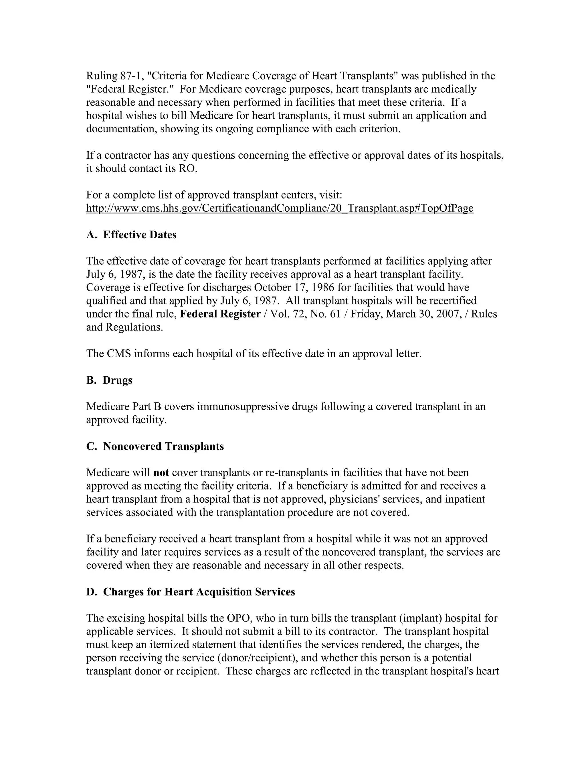 Ruling 87-1, "Criteria for Medicare Coverage of Heart Transplants" was published in the
"Federal Register." For Medicare coverage purposes, heart transplants are medically
reasonable and necessary when performed in facilities that meet these criteria. If a
hospital wishes to bill Medicare for heart transplants, it must submit an application and
documentation, showing its ongoing compliance with each criterion.
If a contractor has any questions concerning the effective or approval dates of its hospitals,
it should contact its RO.
For a complete list of approved transplant centers, visit:
http://www.cms.hhs.gov/CertificationandComplianc/20_Transplant.asp#TopOfPage
A. Effective Dates
The effective date of coverage for heart transplants performed at facilities applying after
July 6, 1987, is the date the facility receives approval as a heart transplant facility.
Coverage is effective for discharges October 17, 1986 for facilities that would have
qualified and that applied by July 6, 1987. All transplant hospitals will be recertified
under the final rule, Federal Register / Vol. 72, No. 61 / Friday, March 30, 2007, / Rules
and Regulations.
The CMS informs each hospital of its effective date in an approval letter.
B. Drugs
Medicare Part B covers immunosuppressive drugs following a covered transplant in an
approved facility.
C. Noncovered Transplants
Medicare will not cover transplants or re-transplants in facilities that have not been
approved as meeting the facility criteria. If a beneficiary is admitted for and receives a
heart transplant from a hospital that is not approved, physicians' services, and inpatient
services associated with the transplantation procedure are not covered.
If a beneficiary received a heart transplant from a hospital while it was not an approved
facility and later requires services as a result of the noncovered transplant, the services are
covered when they are reasonable and necessary in all other respects.
D. Charges for Heart Acquisition Services
The excising hospital bills the OPO, who in turn bills the transplant (implant) hospital for
applicable services. It should not submit a bill to its contractor. The transplant hospital
must keep an itemized statement that identifies the services rendered, the charges, the
person receiving the service (donor/recipient), and whether this person is a potential
transplant donor or recipient. These charges are reflected in the transplant hospital's heart

 