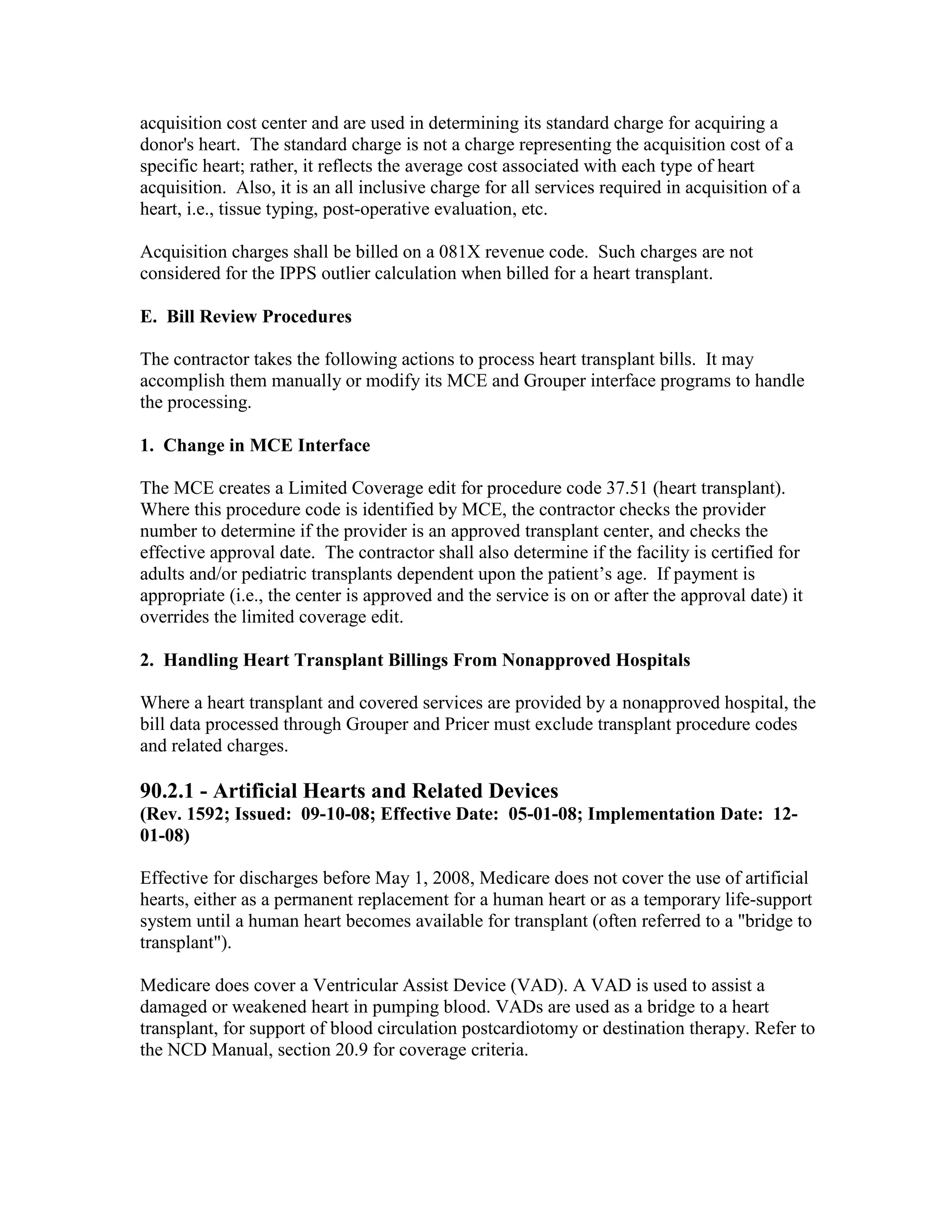 acquisition cost center and are used in determining its standard charge for acquiring a
donor's heart. The standard charge is not a charge representing the acquisition cost of a
specific heart; rather, it reflects the average cost associated with each type of heart
acquisition. Also, it is an all inclusive charge for all services required in acquisition of a
heart, i.e., tissue typing, post-operative evaluation, etc.
Acquisition charges shall be billed on a 081X revenue code. Such charges are not
considered for the IPPS outlier calculation when billed for a heart transplant.
E. Bill Review Procedures
The contractor takes the following actions to process heart transplant bills. It may
accomplish them manually or modify its MCE and Grouper interface programs to handle
the processing.
1. Change in MCE Interface
The MCE creates a Limited Coverage edit for procedure code 37.51 (heart transplant).
Where this procedure code is identified by MCE, the contractor checks the provider
number to determine if the provider is an approved transplant center, and checks the
effective approval date. The contractor shall also determine if the facility is certified for
adults and/or pediatric transplants dependent upon the patient’s age. If payment is
appropriate (i.e., the center is approved and the service is on or after the approval date) it
overrides the limited coverage edit.
2. Handling Heart Transplant Billings From Nonapproved Hospitals
Where a heart transplant and covered services are provided by a nonapproved hospital, the
bill data processed through Grouper and Pricer must exclude transplant procedure codes
and related charges.

90.2.1 - Artificial Hearts and Related Devices
(Rev. 1592; Issued: 09-10-08; Effective Date: 05-01-08; Implementation Date: 1201-08)
Effective for discharges before May 1, 2008, Medicare does not cover the use of artificial
hearts, either as a permanent replacement for a human heart or as a temporary life-support
system until a human heart becomes available for transplant (often referred to a "bridge to
transplant").
Medicare does cover a Ventricular Assist Device (VAD). A VAD is used to assist a
damaged or weakened heart in pumping blood. VADs are used as a bridge to a heart
transplant, for support of blood circulation postcardiotomy or destination therapy. Refer to
the NCD Manual, section 20.9 for coverage criteria.

 