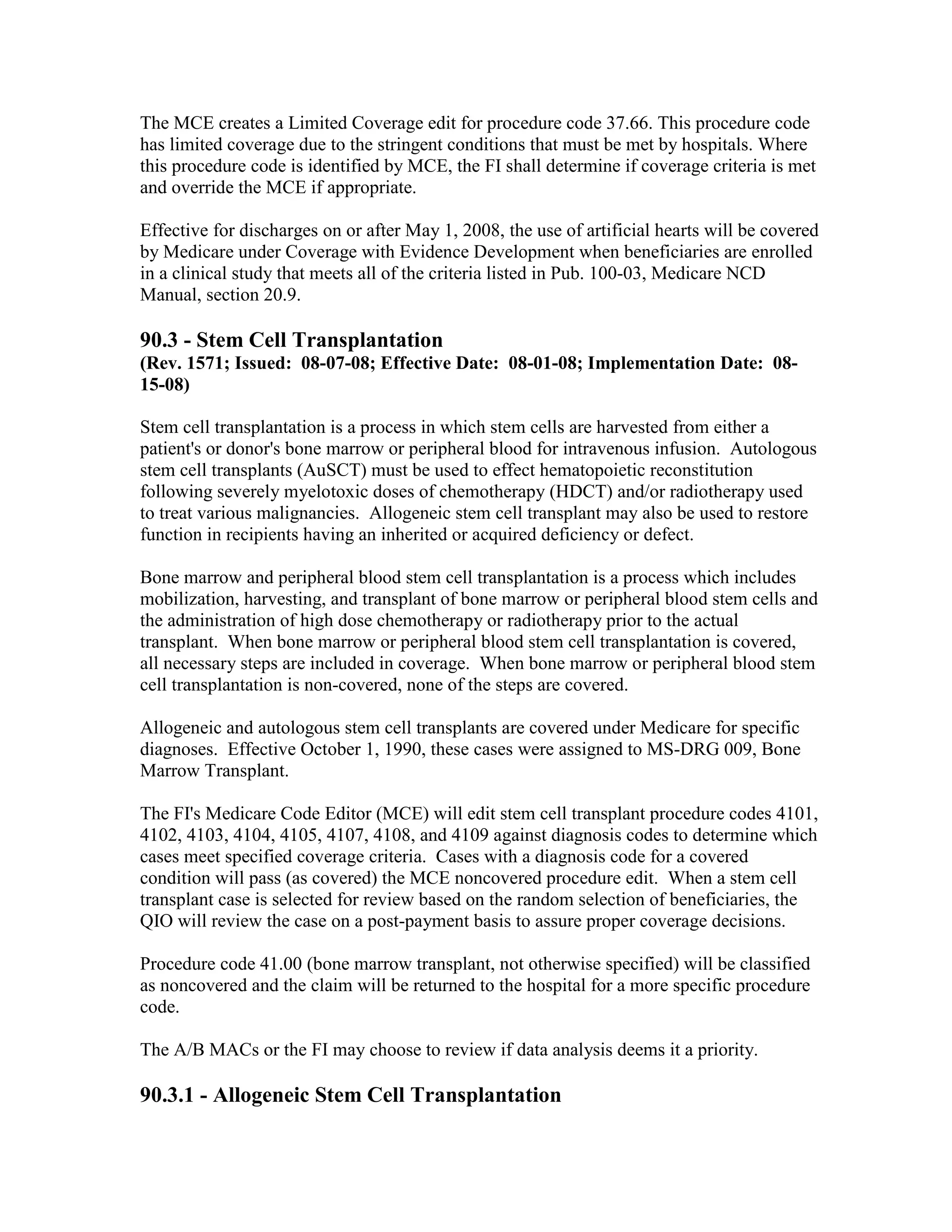The MCE creates a Limited Coverage edit for procedure code 37.66. This procedure code
has limited coverage due to the stringent conditions that must be met by hospitals. Where
this procedure code is identified by MCE, the FI shall determine if coverage criteria is met
and override the MCE if appropriate.
Effective for discharges on or after May 1, 2008, the use of artificial hearts will be covered
by Medicare under Coverage with Evidence Development when beneficiaries are enrolled
in a clinical study that meets all of the criteria listed in Pub. 100-03, Medicare NCD
Manual, section 20.9.

90.3 - Stem Cell Transplantation
(Rev. 1571; Issued: 08-07-08; Effective Date: 08-01-08; Implementation Date: 0815-08)
Stem cell transplantation is a process in which stem cells are harvested from either a
patient's or donor's bone marrow or peripheral blood for intravenous infusion. Autologous
stem cell transplants (AuSCT) must be used to effect hematopoietic reconstitution
following severely myelotoxic doses of chemotherapy (HDCT) and/or radiotherapy used
to treat various malignancies. Allogeneic stem cell transplant may also be used to restore
function in recipients having an inherited or acquired deficiency or defect.
Bone marrow and peripheral blood stem cell transplantation is a process which includes
mobilization, harvesting, and transplant of bone marrow or peripheral blood stem cells and
the administration of high dose chemotherapy or radiotherapy prior to the actual
transplant. When bone marrow or peripheral blood stem cell transplantation is covered,
all necessary steps are included in coverage. When bone marrow or peripheral blood stem
cell transplantation is non-covered, none of the steps are covered.
Allogeneic and autologous stem cell transplants are covered under Medicare for specific
diagnoses. Effective October 1, 1990, these cases were assigned to MS-DRG 009, Bone
Marrow Transplant.
The FI's Medicare Code Editor (MCE) will edit stem cell transplant procedure codes 4101,
4102, 4103, 4104, 4105, 4107, 4108, and 4109 against diagnosis codes to determine which
cases meet specified coverage criteria. Cases with a diagnosis code for a covered
condition will pass (as covered) the MCE noncovered procedure edit. When a stem cell
transplant case is selected for review based on the random selection of beneficiaries, the
QIO will review the case on a post-payment basis to assure proper coverage decisions.
Procedure code 41.00 (bone marrow transplant, not otherwise specified) will be classified
as noncovered and the claim will be returned to the hospital for a more specific procedure
code.
The A/B MACs or the FI may choose to review if data analysis deems it a priority.

90.3.1 - Allogeneic Stem Cell Transplantation

 