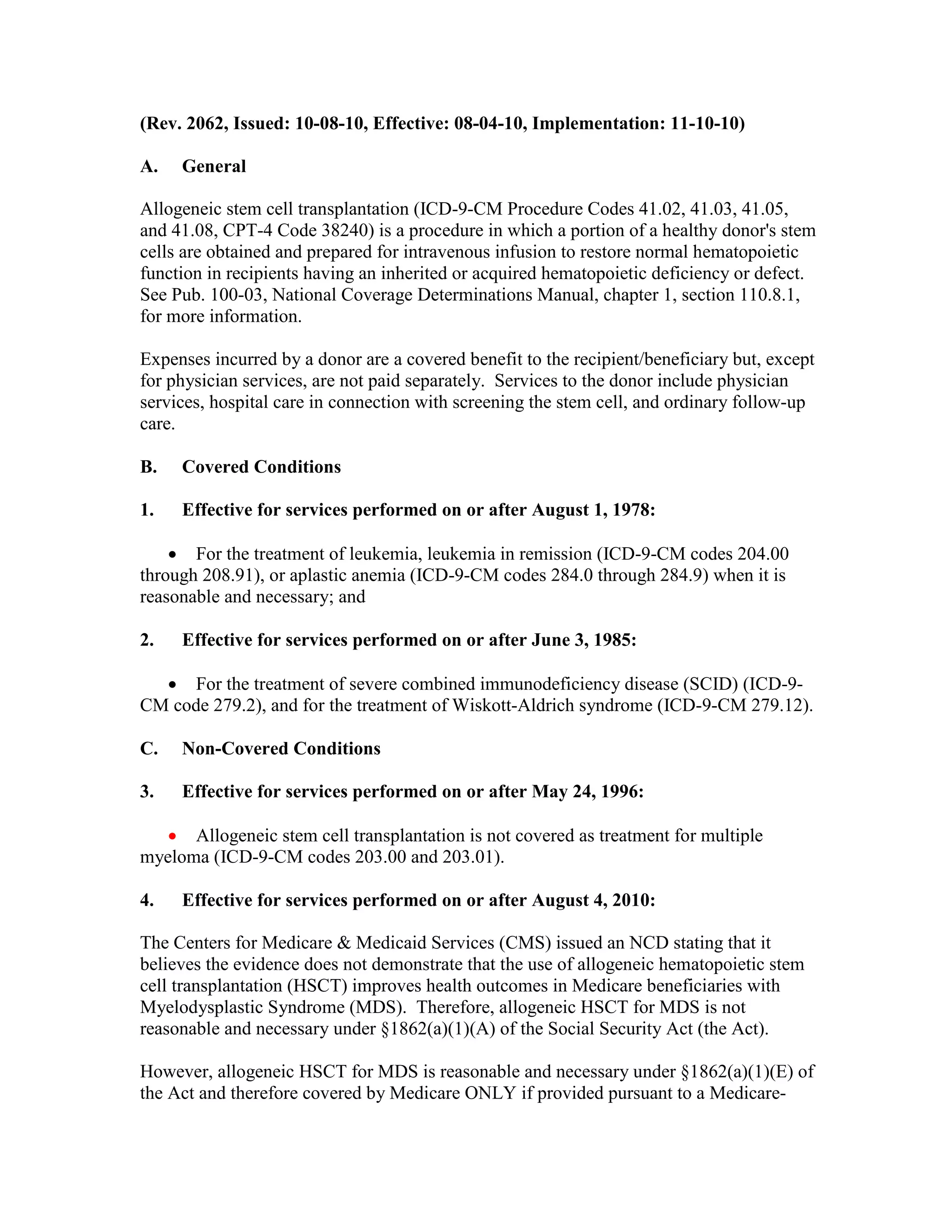 (Rev. 2062, Issued: 10-08-10, Effective: 08-04-10, Implementation: 11-10-10)
A.

General

Allogeneic stem cell transplantation (ICD-9-CM Procedure Codes 41.02, 41.03, 41.05,
and 41.08, CPT-4 Code 38240) is a procedure in which a portion of a healthy donor's stem
cells are obtained and prepared for intravenous infusion to restore normal hematopoietic
function in recipients having an inherited or acquired hematopoietic deficiency or defect.
See Pub. 100-03, National Coverage Determinations Manual, chapter 1, section 110.8.1,
for more information.
Expenses incurred by a donor are a covered benefit to the recipient/beneficiary but, except
for physician services, are not paid separately. Services to the donor include physician
services, hospital care in connection with screening the stem cell, and ordinary follow-up
care.
B.

Covered Conditions

1.

Effective for services performed on or after August 1, 1978:

• For the treatment of leukemia, leukemia in remission (ICD-9-CM codes 204.00
through 208.91), or aplastic anemia (ICD-9-CM codes 284.0 through 284.9) when it is
reasonable and necessary; and
2.

Effective for services performed on or after June 3, 1985:

• For the treatment of severe combined immunodeficiency disease (SCID) (ICD-9CM code 279.2), and for the treatment of Wiskott-Aldrich syndrome (ICD-9-CM 279.12).
C.

Non-Covered Conditions

3.

Effective for services performed on or after May 24, 1996:

• Allogeneic stem cell transplantation is not covered as treatment for multiple
myeloma (ICD-9-CM codes 203.00 and 203.01).
4.

Effective for services performed on or after August 4, 2010:

The Centers for Medicare & Medicaid Services (CMS) issued an NCD stating that it
believes the evidence does not demonstrate that the use of allogeneic hematopoietic stem
cell transplantation (HSCT) improves health outcomes in Medicare beneficiaries with
Myelodysplastic Syndrome (MDS). Therefore, allogeneic HSCT for MDS is not
reasonable and necessary under §1862(a)(1)(A) of the Social Security Act (the Act).
However, allogeneic HSCT for MDS is reasonable and necessary under §1862(a)(1)(E) of
the Act and therefore covered by Medicare ONLY if provided pursuant to a Medicare-

 