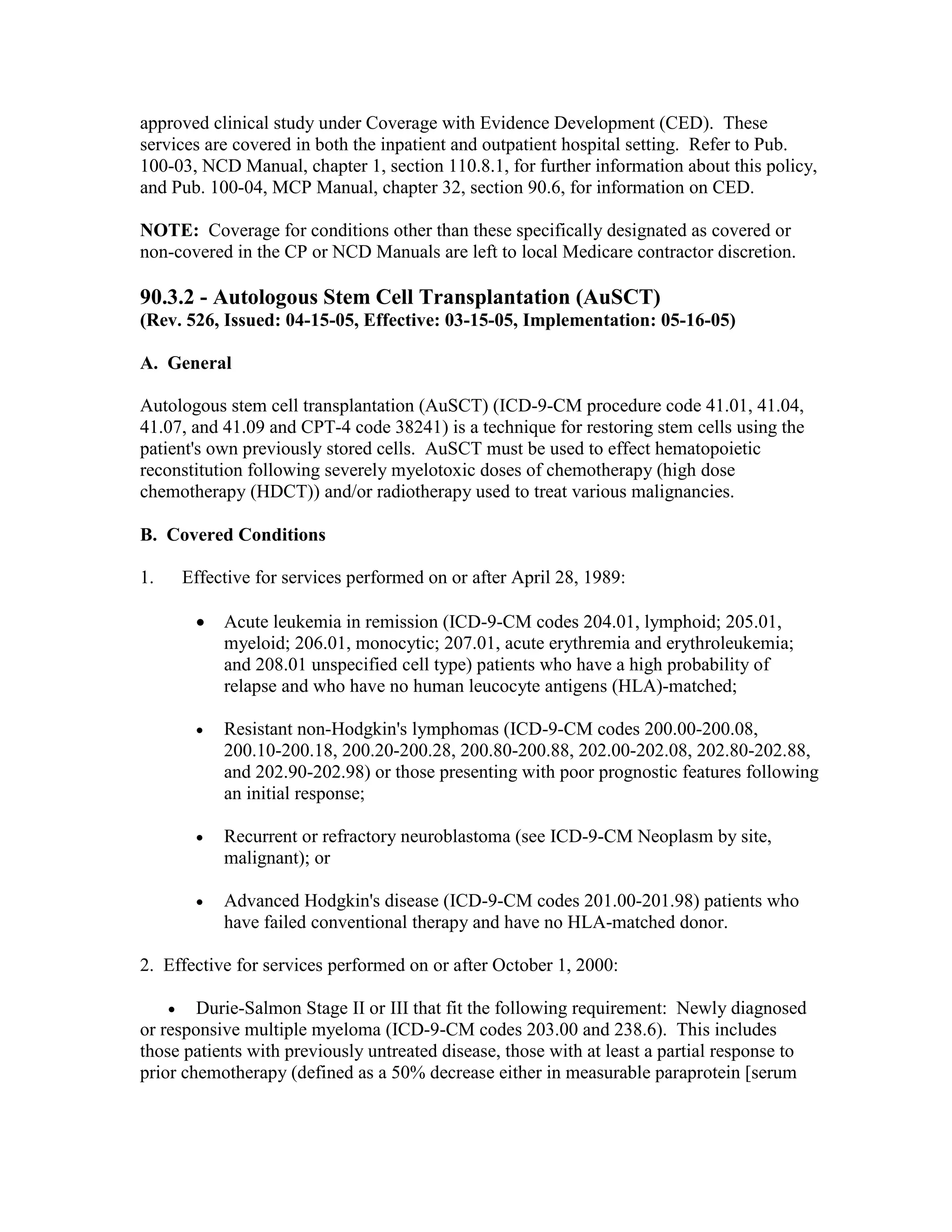 approved clinical study under Coverage with Evidence Development (CED). These
services are covered in both the inpatient and outpatient hospital setting. Refer to Pub.
100-03, NCD Manual, chapter 1, section 110.8.1, for further information about this policy,
and Pub. 100-04, MCP Manual, chapter 32, section 90.6, for information on CED.
NOTE: Coverage for conditions other than these specifically designated as covered or
non-covered in the CP or NCD Manuals are left to local Medicare contractor discretion.

90.3.2 - Autologous Stem Cell Transplantation (AuSCT)
(Rev. 526, Issued: 04-15-05, Effective: 03-15-05, Implementation: 05-16-05)
A. General
Autologous stem cell transplantation (AuSCT) (ICD-9-CM procedure code 41.01, 41.04,
41.07, and 41.09 and CPT-4 code 38241) is a technique for restoring stem cells using the
patient's own previously stored cells. AuSCT must be used to effect hematopoietic
reconstitution following severely myelotoxic doses of chemotherapy (high dose
chemotherapy (HDCT)) and/or radiotherapy used to treat various malignancies.
B. Covered Conditions
1.

Effective for services performed on or after April 28, 1989:
•

Acute leukemia in remission (ICD-9-CM codes 204.01, lymphoid; 205.01,
myeloid; 206.01, monocytic; 207.01, acute erythremia and erythroleukemia;
and 208.01 unspecified cell type) patients who have a high probability of
relapse and who have no human leucocyte antigens (HLA)-matched;

•

Resistant non-Hodgkin's lymphomas (ICD-9-CM codes 200.00-200.08,
200.10-200.18, 200.20-200.28, 200.80-200.88, 202.00-202.08, 202.80-202.88,
and 202.90-202.98) or those presenting with poor prognostic features following
an initial response;

•

Recurrent or refractory neuroblastoma (see ICD-9-CM Neoplasm by site,
malignant); or

•

Advanced Hodgkin's disease (ICD-9-CM codes 201.00-201.98) patients who
have failed conventional therapy and have no HLA-matched donor.

2. Effective for services performed on or after October 1, 2000:
•

Durie-Salmon Stage II or III that fit the following requirement: Newly diagnosed
or responsive multiple myeloma (ICD-9-CM codes 203.00 and 238.6). This includes
those patients with previously untreated disease, those with at least a partial response to
prior chemotherapy (defined as a 50% decrease either in measurable paraprotein [serum

 