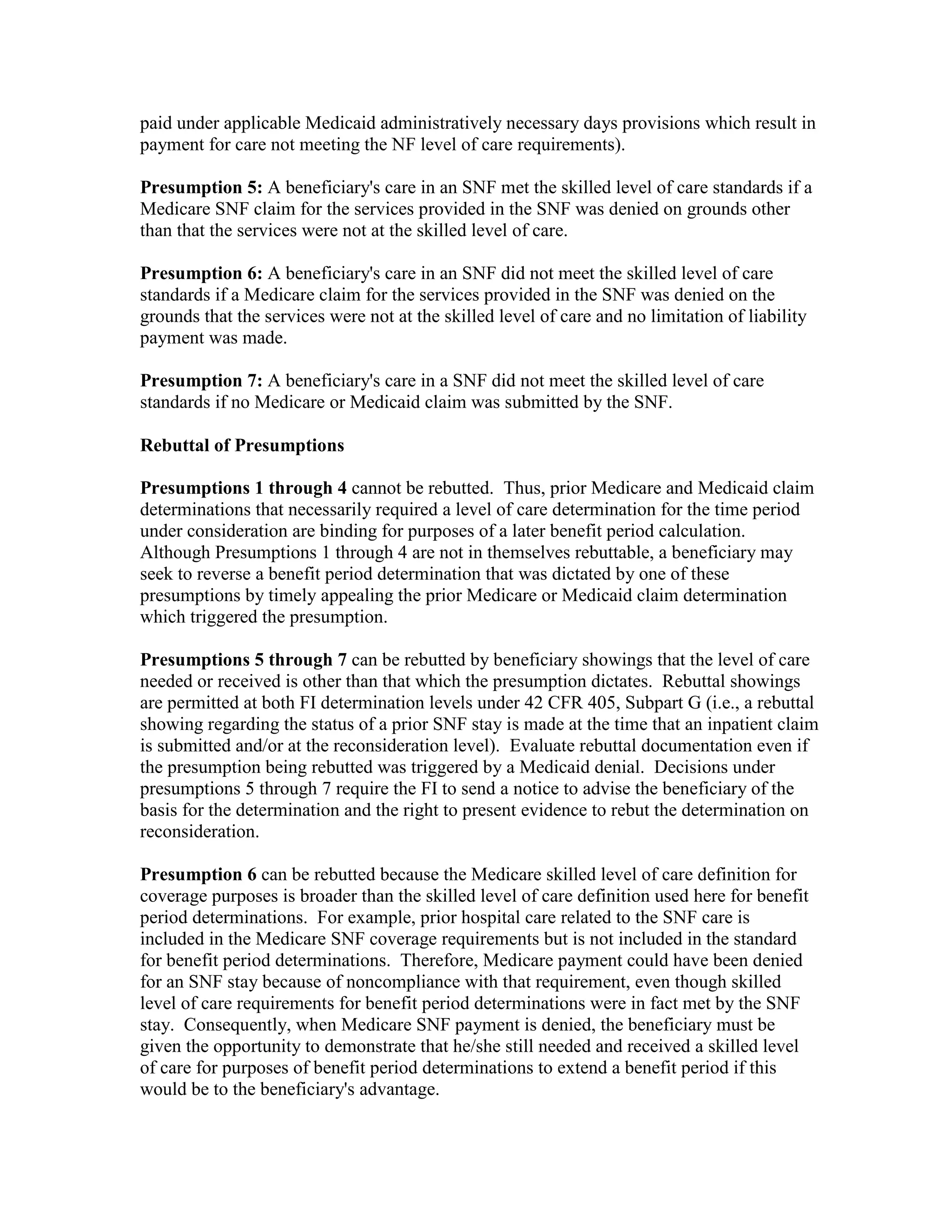 paid under applicable Medicaid administratively necessary days provisions which result in
payment for care not meeting the NF level of care requirements).
Presumption 5: A beneficiary's care in an SNF met the skilled level of care standards if a
Medicare SNF claim for the services provided in the SNF was denied on grounds other
than that the services were not at the skilled level of care.
Presumption 6: A beneficiary's care in an SNF did not meet the skilled level of care
standards if a Medicare claim for the services provided in the SNF was denied on the
grounds that the services were not at the skilled level of care and no limitation of liability
payment was made.
Presumption 7: A beneficiary's care in a SNF did not meet the skilled level of care
standards if no Medicare or Medicaid claim was submitted by the SNF.
Rebuttal of Presumptions
Presumptions 1 through 4 cannot be rebutted. Thus, prior Medicare and Medicaid claim
determinations that necessarily required a level of care determination for the time period
under consideration are binding for purposes of a later benefit period calculation.
Although Presumptions 1 through 4 are not in themselves rebuttable, a beneficiary may
seek to reverse a benefit period determination that was dictated by one of these
presumptions by timely appealing the prior Medicare or Medicaid claim determination
which triggered the presumption.
Presumptions 5 through 7 can be rebutted by beneficiary showings that the level of care
needed or received is other than that which the presumption dictates. Rebuttal showings
are permitted at both FI determination levels under 42 CFR 405, Subpart G (i.e., a rebuttal
showing regarding the status of a prior SNF stay is made at the time that an inpatient claim
is submitted and/or at the reconsideration level). Evaluate rebuttal documentation even if
the presumption being rebutted was triggered by a Medicaid denial. Decisions under
presumptions 5 through 7 require the FI to send a notice to advise the beneficiary of the
basis for the determination and the right to present evidence to rebut the determination on
reconsideration.
Presumption 6 can be rebutted because the Medicare skilled level of care definition for
coverage purposes is broader than the skilled level of care definition used here for benefit
period determinations. For example, prior hospital care related to the SNF care is
included in the Medicare SNF coverage requirements but is not included in the standard
for benefit period determinations. Therefore, Medicare payment could have been denied
for an SNF stay because of noncompliance with that requirement, even though skilled
level of care requirements for benefit period determinations were in fact met by the SNF
stay. Consequently, when Medicare SNF payment is denied, the beneficiary must be
given the opportunity to demonstrate that he/she still needed and received a skilled level
of care for purposes of benefit period determinations to extend a benefit period if this
would be to the beneficiary's advantage.

 