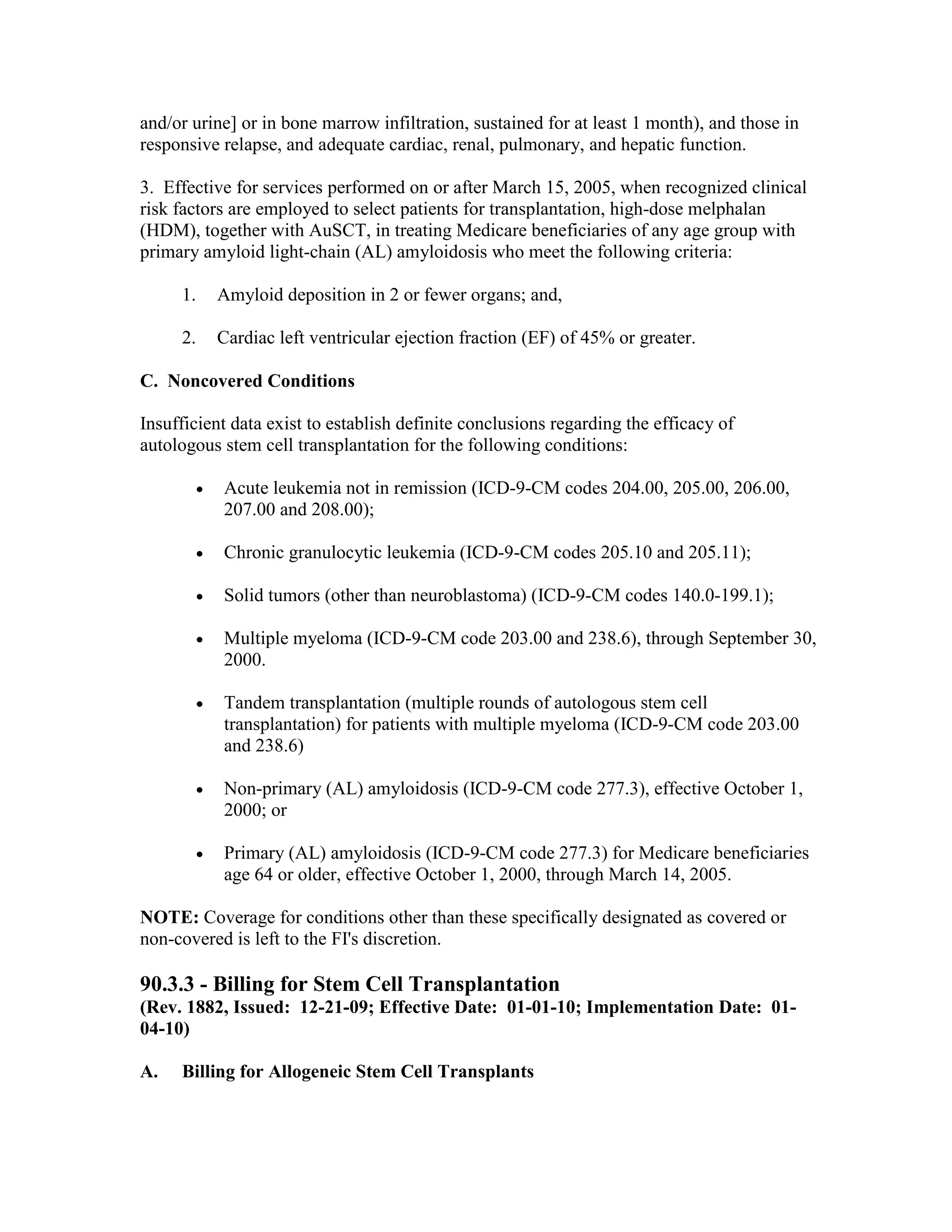 and/or urine] or in bone marrow infiltration, sustained for at least 1 month), and those in
responsive relapse, and adequate cardiac, renal, pulmonary, and hepatic function.
3. Effective for services performed on or after March 15, 2005, when recognized clinical
risk factors are employed to select patients for transplantation, high-dose melphalan
(HDM), together with AuSCT, in treating Medicare beneficiaries of any age group with
primary amyloid light-chain (AL) amyloidosis who meet the following criteria:
1.

Amyloid deposition in 2 or fewer organs; and,

2.

Cardiac left ventricular ejection fraction (EF) of 45% or greater.

C. Noncovered Conditions
Insufficient data exist to establish definite conclusions regarding the efficacy of
autologous stem cell transplantation for the following conditions:
•

Acute leukemia not in remission (ICD-9-CM codes 204.00, 205.00, 206.00,
207.00 and 208.00);

•

Chronic granulocytic leukemia (ICD-9-CM codes 205.10 and 205.11);

•

Solid tumors (other than neuroblastoma) (ICD-9-CM codes 140.0-199.1);

•

Multiple myeloma (ICD-9-CM code 203.00 and 238.6), through September 30,
2000.

•

Tandem transplantation (multiple rounds of autologous stem cell
transplantation) for patients with multiple myeloma (ICD-9-CM code 203.00
and 238.6)

•

Non-primary (AL) amyloidosis (ICD-9-CM code 277.3), effective October 1,
2000; or

•

Primary (AL) amyloidosis (ICD-9-CM code 277.3) for Medicare beneficiaries
age 64 or older, effective October 1, 2000, through March 14, 2005.

NOTE: Coverage for conditions other than these specifically designated as covered or
non-covered is left to the FI's discretion.

90.3.3 - Billing for Stem Cell Transplantation
(Rev. 1882, Issued: 12-21-09; Effective Date: 01-01-10; Implementation Date: 0104-10)
A.

Billing for Allogeneic Stem Cell Transplants

 