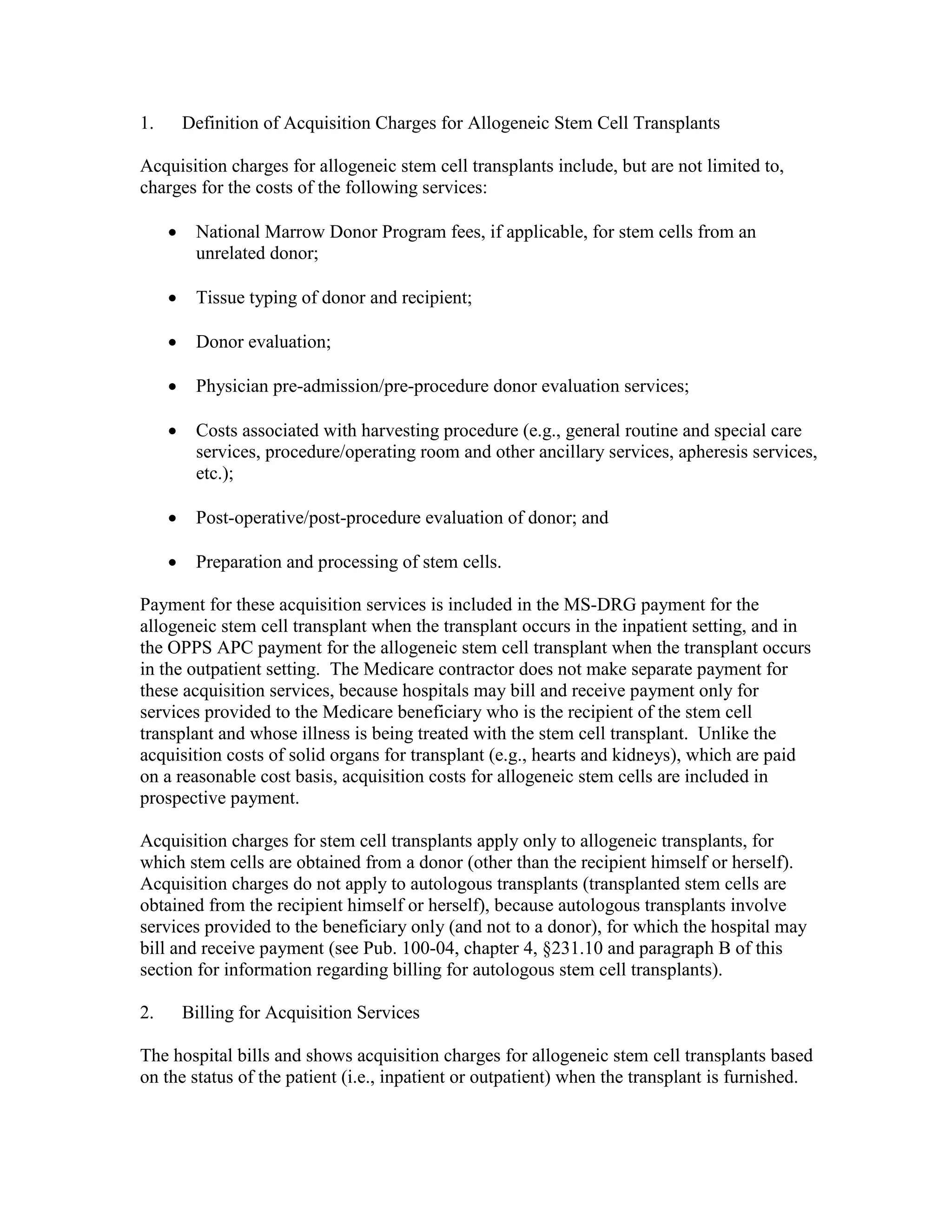 1.

Definition of Acquisition Charges for Allogeneic Stem Cell Transplants

Acquisition charges for allogeneic stem cell transplants include, but are not limited to,
charges for the costs of the following services:
•

National Marrow Donor Program fees, if applicable, for stem cells from an
unrelated donor;

•

Tissue typing of donor and recipient;

•

Donor evaluation;

•

Physician pre-admission/pre-procedure donor evaluation services;

•

Costs associated with harvesting procedure (e.g., general routine and special care
services, procedure/operating room and other ancillary services, apheresis services,
etc.);

•

Post-operative/post-procedure evaluation of donor; and

•

Preparation and processing of stem cells.

Payment for these acquisition services is included in the MS-DRG payment for the
allogeneic stem cell transplant when the transplant occurs in the inpatient setting, and in
the OPPS APC payment for the allogeneic stem cell transplant when the transplant occurs
in the outpatient setting. The Medicare contractor does not make separate payment for
these acquisition services, because hospitals may bill and receive payment only for
services provided to the Medicare beneficiary who is the recipient of the stem cell
transplant and whose illness is being treated with the stem cell transplant. Unlike the
acquisition costs of solid organs for transplant (e.g., hearts and kidneys), which are paid
on a reasonable cost basis, acquisition costs for allogeneic stem cells are included in
prospective payment.
Acquisition charges for stem cell transplants apply only to allogeneic transplants, for
which stem cells are obtained from a donor (other than the recipient himself or herself).
Acquisition charges do not apply to autologous transplants (transplanted stem cells are
obtained from the recipient himself or herself), because autologous transplants involve
services provided to the beneficiary only (and not to a donor), for which the hospital may
bill and receive payment (see Pub. 100-04, chapter 4, §231.10 and paragraph B of this
section for information regarding billing for autologous stem cell transplants).
2.

Billing for Acquisition Services

The hospital bills and shows acquisition charges for allogeneic stem cell transplants based
on the status of the patient (i.e., inpatient or outpatient) when the transplant is furnished.

 