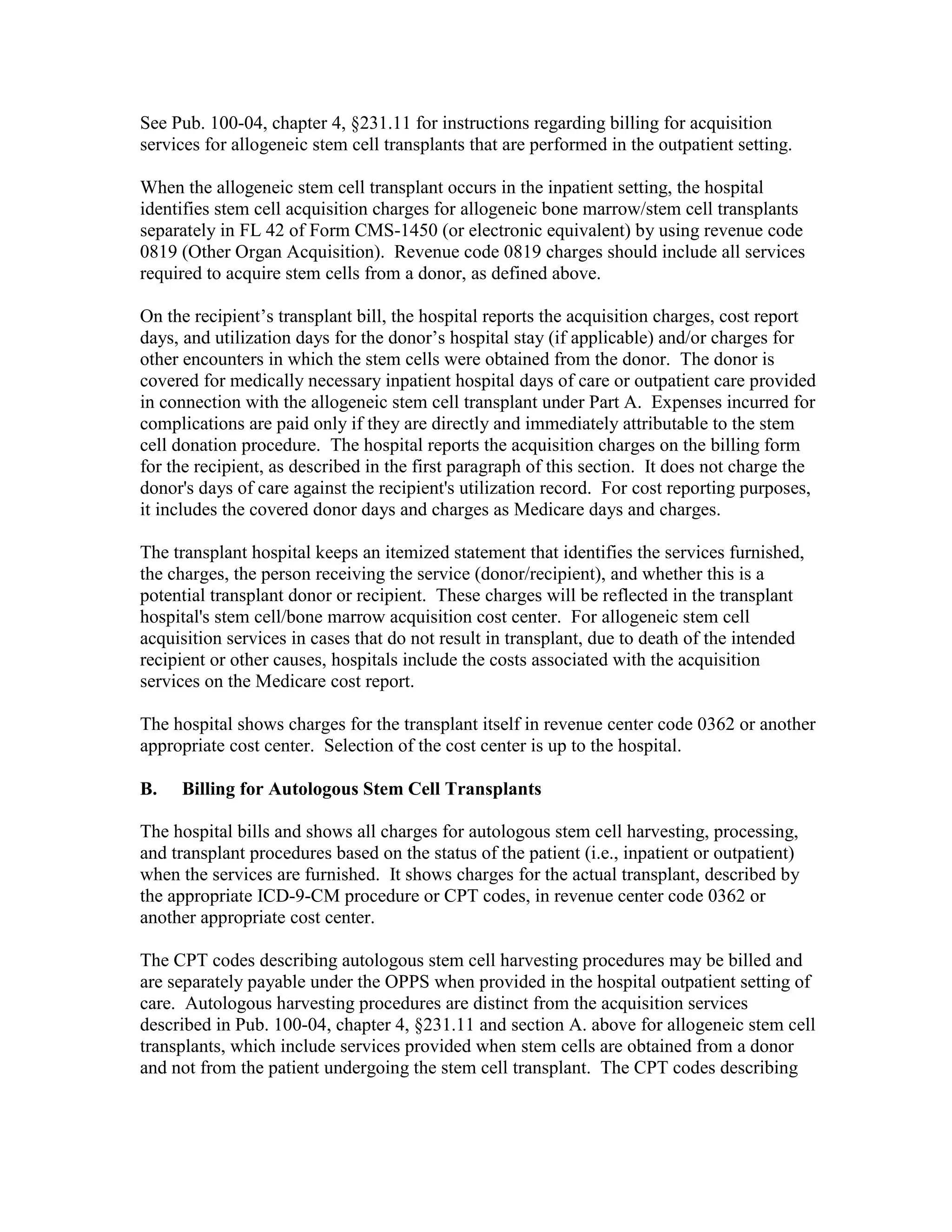 See Pub. 100-04, chapter 4, §231.11 for instructions regarding billing for acquisition
services for allogeneic stem cell transplants that are performed in the outpatient setting.
When the allogeneic stem cell transplant occurs in the inpatient setting, the hospital
identifies stem cell acquisition charges for allogeneic bone marrow/stem cell transplants
separately in FL 42 of Form CMS-1450 (or electronic equivalent) by using revenue code
0819 (Other Organ Acquisition). Revenue code 0819 charges should include all services
required to acquire stem cells from a donor, as defined above.
On the recipient’s transplant bill, the hospital reports the acquisition charges, cost report
days, and utilization days for the donor’s hospital stay (if applicable) and/or charges for
other encounters in which the stem cells were obtained from the donor. The donor is
covered for medically necessary inpatient hospital days of care or outpatient care provided
in connection with the allogeneic stem cell transplant under Part A. Expenses incurred for
complications are paid only if they are directly and immediately attributable to the stem
cell donation procedure. The hospital reports the acquisition charges on the billing form
for the recipient, as described in the first paragraph of this section. It does not charge the
donor's days of care against the recipient's utilization record. For cost reporting purposes,
it includes the covered donor days and charges as Medicare days and charges.
The transplant hospital keeps an itemized statement that identifies the services furnished,
the charges, the person receiving the service (donor/recipient), and whether this is a
potential transplant donor or recipient. These charges will be reflected in the transplant
hospital's stem cell/bone marrow acquisition cost center. For allogeneic stem cell
acquisition services in cases that do not result in transplant, due to death of the intended
recipient or other causes, hospitals include the costs associated with the acquisition
services on the Medicare cost report.
The hospital shows charges for the transplant itself in revenue center code 0362 or another
appropriate cost center. Selection of the cost center is up to the hospital.
B.

Billing for Autologous Stem Cell Transplants

The hospital bills and shows all charges for autologous stem cell harvesting, processing,
and transplant procedures based on the status of the patient (i.e., inpatient or outpatient)
when the services are furnished. It shows charges for the actual transplant, described by
the appropriate ICD-9-CM procedure or CPT codes, in revenue center code 0362 or
another appropriate cost center.
The CPT codes describing autologous stem cell harvesting procedures may be billed and
are separately payable under the OPPS when provided in the hospital outpatient setting of
care. Autologous harvesting procedures are distinct from the acquisition services
described in Pub. 100-04, chapter 4, §231.11 and section A. above for allogeneic stem cell
transplants, which include services provided when stem cells are obtained from a donor
and not from the patient undergoing the stem cell transplant. The CPT codes describing

 