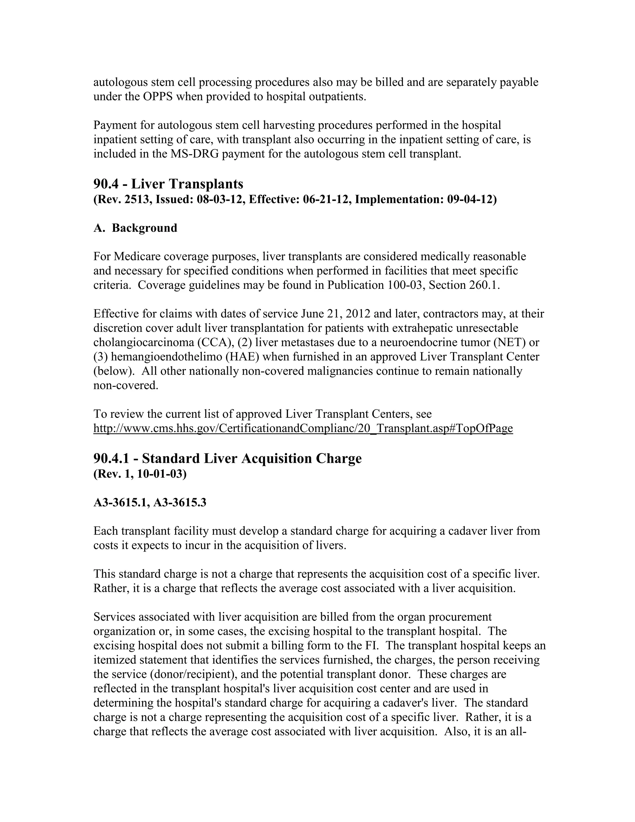 autologous stem cell processing procedures also may be billed and are separately payable
under the OPPS when provided to hospital outpatients.
Payment for autologous stem cell harvesting procedures performed in the hospital
inpatient setting of care, with transplant also occurring in the inpatient setting of care, is
included in the MS-DRG payment for the autologous stem cell transplant.

90.4 - Liver Transplants
(Rev. 2513, Issued: 08-03-12, Effective: 06-21-12, Implementation: 09-04-12)
A. Background
For Medicare coverage purposes, liver transplants are considered medically reasonable
and necessary for specified conditions when performed in facilities that meet specific
criteria. Coverage guidelines may be found in Publication 100-03, Section 260.1.
Effective for claims with dates of service June 21, 2012 and later, contractors may, at their
discretion cover adult liver transplantation for patients with extrahepatic unresectable
cholangiocarcinoma (CCA), (2) liver metastases due to a neuroendocrine tumor (NET) or
(3) hemangioendothelimo (HAE) when furnished in an approved Liver Transplant Center
(below). All other nationally non-covered malignancies continue to remain nationally
non-covered.
To review the current list of approved Liver Transplant Centers, see
http://www.cms.hhs.gov/CertificationandComplianc/20_Transplant.asp#TopOfPage

90.4.1 - Standard Liver Acquisition Charge
(Rev. 1, 10-01-03)
A3-3615.1, A3-3615.3
Each transplant facility must develop a standard charge for acquiring a cadaver liver from
costs it expects to incur in the acquisition of livers.
This standard charge is not a charge that represents the acquisition cost of a specific liver.
Rather, it is a charge that reflects the average cost associated with a liver acquisition.
Services associated with liver acquisition are billed from the organ procurement
organization or, in some cases, the excising hospital to the transplant hospital. The
excising hospital does not submit a billing form to the FI. The transplant hospital keeps an
itemized statement that identifies the services furnished, the charges, the person receiving
the service (donor/recipient), and the potential transplant donor. These charges are
reflected in the transplant hospital's liver acquisition cost center and are used in
determining the hospital's standard charge for acquiring a cadaver's liver. The standard
charge is not a charge representing the acquisition cost of a specific liver. Rather, it is a
charge that reflects the average cost associated with liver acquisition. Also, it is an all-

 