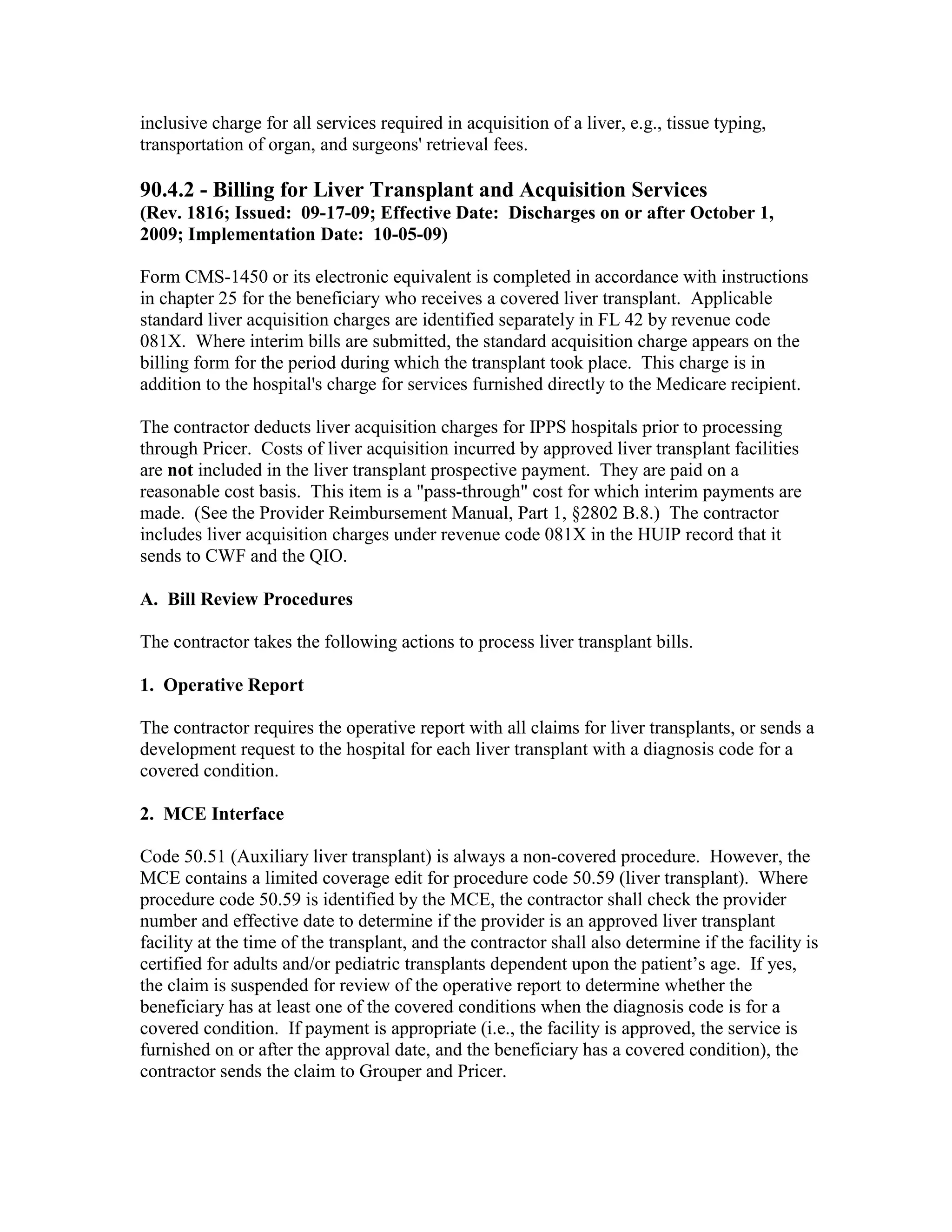 inclusive charge for all services required in acquisition of a liver, e.g., tissue typing,
transportation of organ, and surgeons' retrieval fees.

90.4.2 - Billing for Liver Transplant and Acquisition Services
(Rev. 1816; Issued: 09-17-09; Effective Date: Discharges on or after October 1,
2009; Implementation Date: 10-05-09)
Form CMS-1450 or its electronic equivalent is completed in accordance with instructions
in chapter 25 for the beneficiary who receives a covered liver transplant. Applicable
standard liver acquisition charges are identified separately in FL 42 by revenue code
081X. Where interim bills are submitted, the standard acquisition charge appears on the
billing form for the period during which the transplant took place. This charge is in
addition to the hospital's charge for services furnished directly to the Medicare recipient.
The contractor deducts liver acquisition charges for IPPS hospitals prior to processing
through Pricer. Costs of liver acquisition incurred by approved liver transplant facilities
are not included in the liver transplant prospective payment. They are paid on a
reasonable cost basis. This item is a "pass-through" cost for which interim payments are
made. (See the Provider Reimbursement Manual, Part 1, §2802 B.8.) The contractor
includes liver acquisition charges under revenue code 081X in the HUIP record that it
sends to CWF and the QIO.
A. Bill Review Procedures
The contractor takes the following actions to process liver transplant bills.
1. Operative Report
The contractor requires the operative report with all claims for liver transplants, or sends a
development request to the hospital for each liver transplant with a diagnosis code for a
covered condition.
2. MCE Interface
Code 50.51 (Auxiliary liver transplant) is always a non-covered procedure. However, the
MCE contains a limited coverage edit for procedure code 50.59 (liver transplant). Where
procedure code 50.59 is identified by the MCE, the contractor shall check the provider
number and effective date to determine if the provider is an approved liver transplant
facility at the time of the transplant, and the contractor shall also determine if the facility is
certified for adults and/or pediatric transplants dependent upon the patient’s age. If yes,
the claim is suspended for review of the operative report to determine whether the
beneficiary has at least one of the covered conditions when the diagnosis code is for a
covered condition. If payment is appropriate (i.e., the facility is approved, the service is
furnished on or after the approval date, and the beneficiary has a covered condition), the
contractor sends the claim to Grouper and Pricer.

 